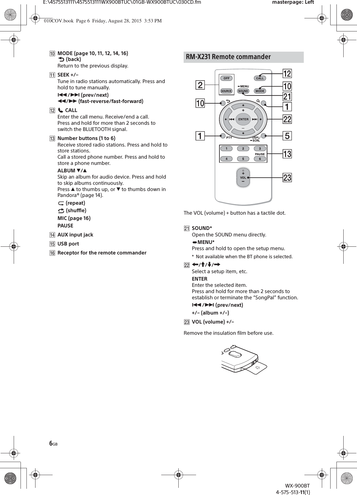6GBE:\4575513111\4575513111WX900BTUC\01GB-WX900BTUC\030CD.fm masterpage: LeftWX-900BT4-575-513-11(1)ȲMODE (page 10, 11, 12, 14, 16) (back)Return to the previous display.ȳSEEK +/–Tune in radio stations automatically. Press and hold to tune manually.Ã/Ñ (prev/next) ù/ß (fast-reverse/fast-forward)ȴ CALLEnter the call menu. Receive/end a call.Press and hold for more than 2 seconds to switch the BLUETOOTH signal.ȵNumber buttons (1 to 6)Receive stored radio stations. Press and hold to store stations.Call a stored phone number. Press and hold to store a phone number.ALBUM è/ĂSkip an album for audio device. Press and hold to skip albums continuously.Press Ă to thumbs up, or è to thumbs down in Pandora® (page 14). (repeat) (shuffle)MIC (page 16)PAUSEȶAUX input jackȷUSB portȸReceptor for the remote commanderThe VOL (volume) + button has a tactile dot.ȽSOUND*Open the SOUND menu directly.MENU*Press and hold to open the setup menu.* Not available when the BT phone is selected.ȾR/a/{/CSelect a setup item, etc.ENTEREnter the selected item.Press and hold for more than 2 seconds to establish or terminate the “SongPal” function.Ã/Ñ (prev/next)+/– (album +/–)ȿVOL (volume) +/–Remove the insulation film before use.RM-X231 Remote commander010COV.book  Page 6  Friday, August 28, 2015  3:53 PM