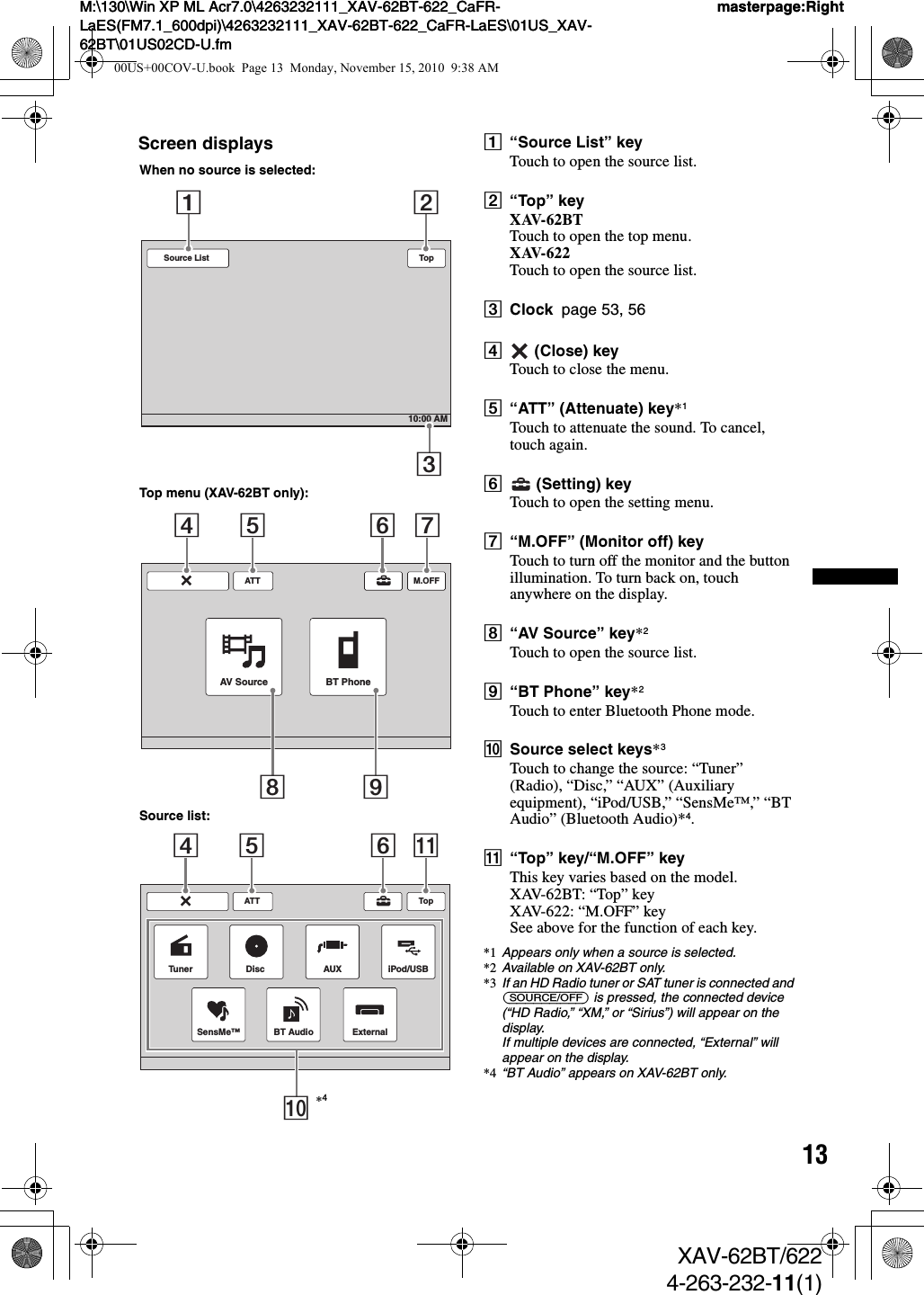 13M:\130\Win XP ML Acr7.0\4263232111_XAV-62BT-622_CaFR-LaES(FM7.1_600dpi)\4263232111_XAV-62BT-622_CaFR-LaES\01US_XAV-62BT\01US02CD-U.fmmasterpage:RightM:\130\Win XP ML Acr7.0\4263232111_XAV-62BT-622_CaFR-LaES(FM7.1_600dpi)\4263232111_XAV-62BT-622_CaFR-LaES\01US_XAV-62BT\01US02CD-U.fmmasterpage:RightXAV-62BT/6224-263-232-11(1)Screen displays A“Source List” keyTouch to open the source list.B“Top” keyXAV-62BTTouch to open the top menu.XAV-622Touch to open the source list.CClock  page 53, 56D (Close) keyTouch to close the menu.E“ATT” (Attenuate) key*1Touch to attenuate the sound. To cancel, touch again.F (Setting) keyTouch to open the setting menu.G“M.OFF” (Monitor off) keyTouch to turn off the monitor and the button illumination. To turn back on, touch anywhere on the display.H“AV Source” key*2Touch to open the source list.I“BT Phone” key*2Touch to enter Bluetooth Phone mode.JSource select keys*3Touch to change the source: “Tuner” (Radio), “Disc,” “AUX” (Auxiliary equipment), “iPod/USB,” “SensMe™,” “BT Audio” (Bluetooth Audio)*4.K“Top” key/“M.OFF” keyThis key varies based on the model.XAV-62BT: “Top” keyXAV-622: “M.OFF” keySee above for the function of each key.*1 Appears only when a source is selected.*2 Available on XAV-62BT only.*3 If an HD Radio tuner or SAT tuner is connected and (SOURCE/OFF) is pressed, the connected device (“HD Radio,” “XM,” or “Sirius”) will appear on the display.If multiple devices are connected, “External” will appear on the display.*4 “BT Audio” appears on XAV-62BT only.Source List10:00 AMTop123ATTAV Source BT PhoneM.OFF45 6789ATTSensMe™TopDisc AUX iPod/USBTunerExternalBT Audio045 6qaWhen no source is selected:Top menu (XAV-62BT only):Source list:*400US+00COV-U.book  Page 13  Monday, November 15, 2010  9:38 AM