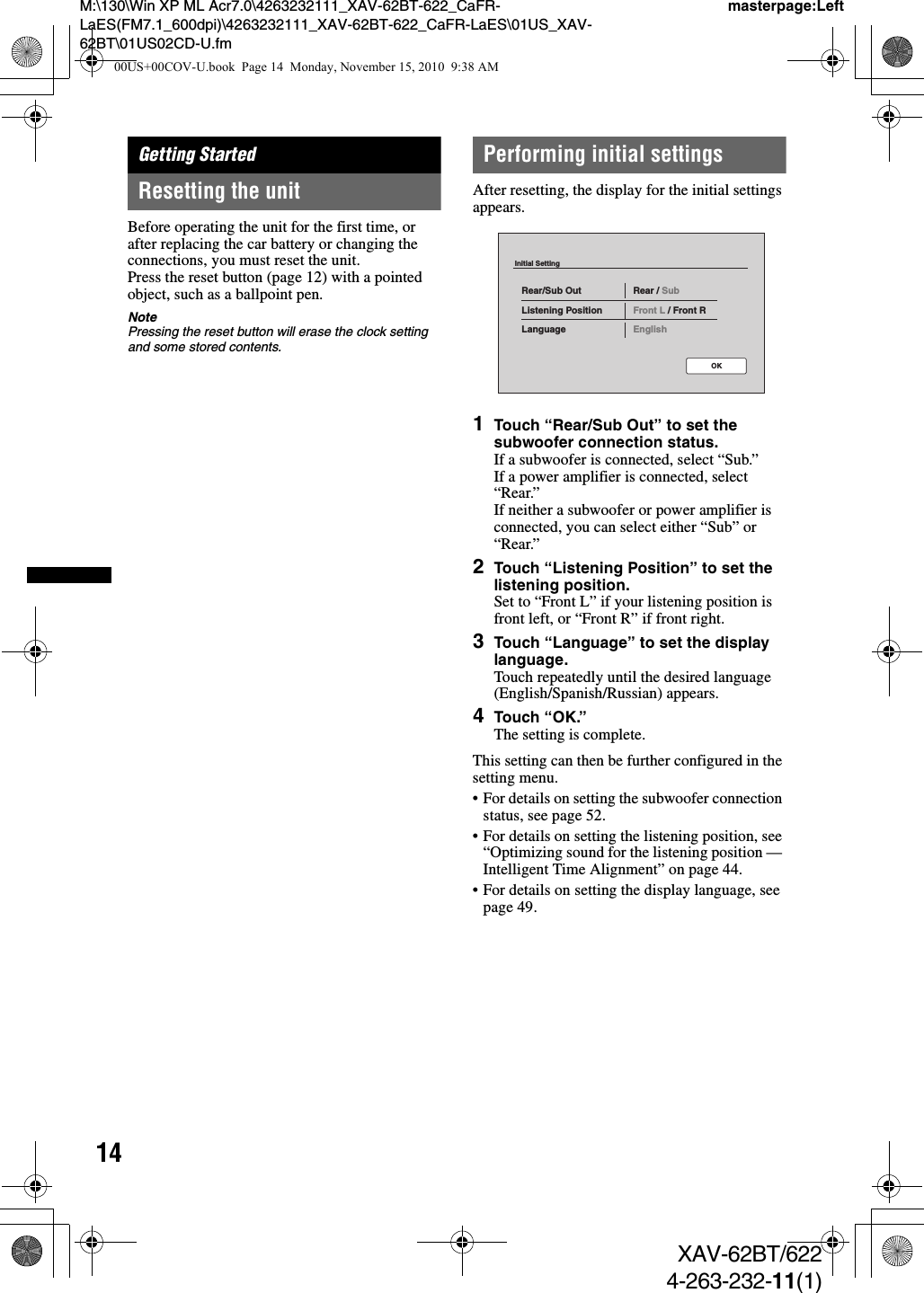 14M:\130\Win XP ML Acr7.0\4263232111_XAV-62BT-622_CaFR-LaES(FM7.1_600dpi)\4263232111_XAV-62BT-622_CaFR-LaES\01US_XAV-62BT\01US02CD-U.fmmasterpage:LeftXAV-62BT/6224-263-232-11(1)Getting StartedResetting the unitBefore operating the unit for the first time, or after replacing the car battery or changing the connections, you must reset the unit.Press the reset button (page 12) with a pointed object, such as a ballpoint pen.NotePressing the reset button will erase the clock setting and some stored contents.Performing initial settingsAfter resetting, the display for the initial settings appears.1Touch “Rear/Sub Out” to set the subwoofer connection status.If a subwoofer is connected, select “Sub.”If a power amplifier is connected, select “Rear.”If neither a subwoofer or power amplifier is connected, you can select either “Sub” or “Rear.”2Touch “Listening Position” to set the listening position.Set to “Front L” if your listening position is front left, or “Front R” if front right.3Touch “Language” to set the display language.Touch repeatedly until the desired language (English/Spanish/Russian) appears.4Touch “OK.”The setting is complete.This setting can then be further configured in the setting menu.• For details on setting the subwoofer connection status, see page 52. • For details on setting the listening position, see “Optimizing sound for the listening position — Intelligent Time Alignment” on page 44.• For details on setting the display language, see page 49.Initial SettingRear/Sub OutListening PositionLanguageRear / SubFront L / Front REnglishOK00US+00COV-U.book  Page 14  Monday, November 15, 2010  9:38 AM