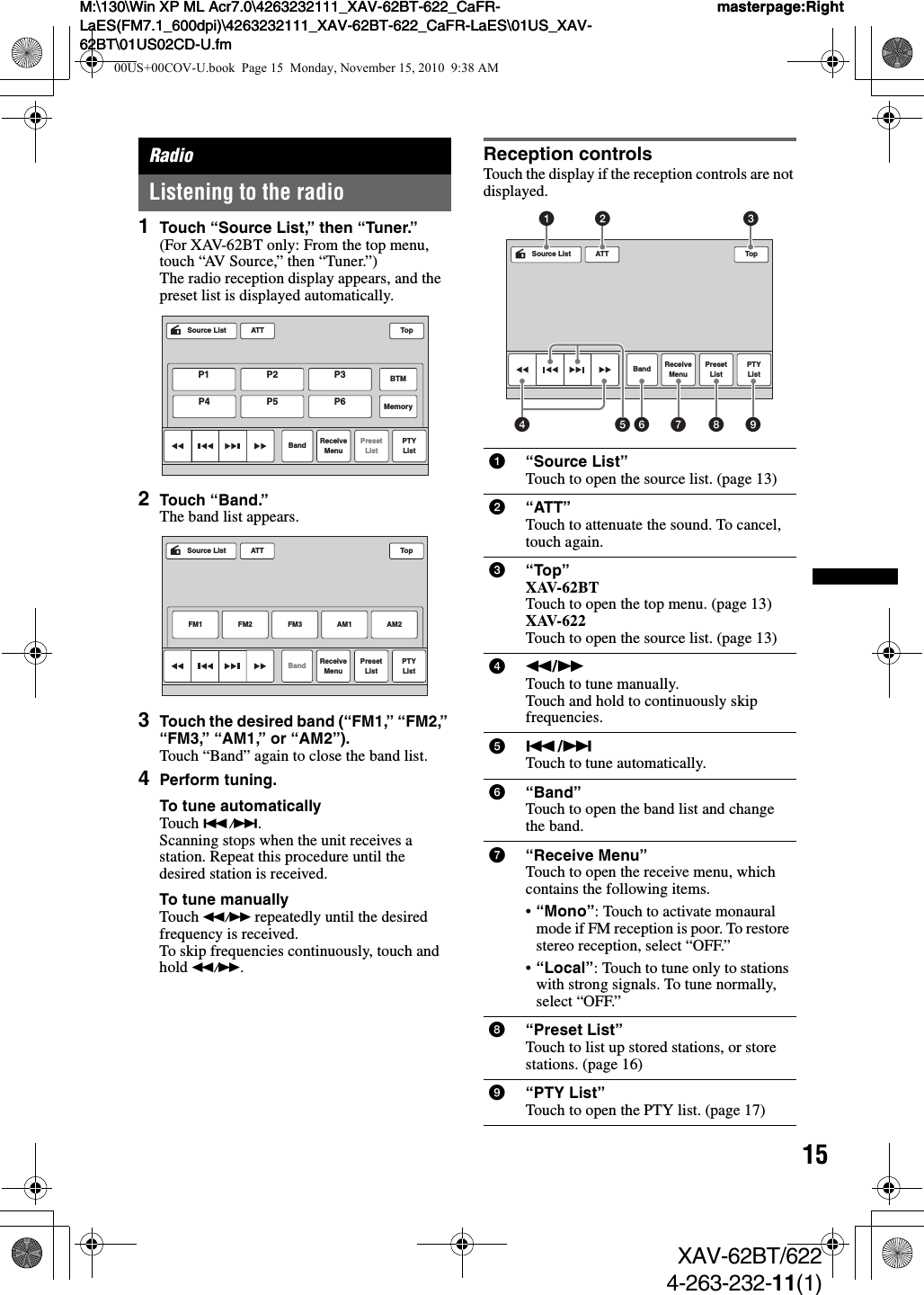 15M:\130\Win XP ML Acr7.0\4263232111_XAV-62BT-622_CaFR-LaES(FM7.1_600dpi)\4263232111_XAV-62BT-622_CaFR-LaES\01US_XAV-62BT\01US02CD-U.fmmasterpage:RightM:\130\Win XP ML Acr7.0\4263232111_XAV-62BT-622_CaFR-LaES(FM7.1_600dpi)\4263232111_XAV-62BT-622_CaFR-LaES\01US_XAV-62BT\01US02CD-U.fmmasterpage:RightXAV-62BT/6224-263-232-11(1)RadioListening to the radio1Touch “Source List,” then “Tuner.”(For XAV-62BT only: From the top menu, touch “AV Source,” then “Tuner.”)The radio reception display appears, and the preset list is displayed automatically.2Touch “Band.”The band list appears.3Touch the desired band (“FM1,” “FM2,” “FM3,” “AM1,” or “AM2”).Touch “Band” again to close the band list.4Perform tuning.To tune automaticallyTouch ./&gt;.Scanning stops when the unit receives a station. Repeat this procedure until the desired station is received.To tune manuallyTouch m/M repeatedly until the desired frequency is received.To skip frequencies continuously, touch and hold m/M.Reception controlsTouch the display if the reception controls are not displayed.ATTSource ListBand ReceiveMenuPresetListPTYListTopP1 P2 P3 BTMMemoryP4 P5 P6ATTBandFM1ReceiveMenuPresetListFM2 FM3 AM2PTYListTopAM1Source List1“Source List”Touch to open the source list. (page 13)2“ATT”Touch to attenuate the sound. To cancel, touch again.3“Top”XAV-62BTTouch to open the top menu. (page 13)XAV-622Touch to open the source list. (page 13)4m/MTouch to tune manually.Touch and hold to continuously skip frequencies.5./&gt;Touch to tune automatically.6“Band”Touch to open the band list and change the band.7“Receive Menu”Touch to open the receive menu, which contains the following items.•“Mono”: Touch to activate monaural mode if FM reception is poor. To restore stereo reception, select “OFF.”•“Local”: Touch to tune only to stations with strong signals. To tune normally, select “OFF.”8“Preset List”Touch to list up stored stations, or store stations. (page 16)9“PTY List”Touch to open the PTY list. (page 17)ATTBand ReceiveMenuPresetListPTYListTopSource List14562 37 8 900US+00COV-U.book  Page 15  Monday, November 15, 2010  9:38 AM