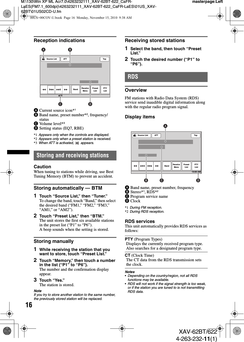 16M:\130\Win XP ML Acr7.0\4263232111_XAV-62BT-622_CaFR-LaES(FM7.1_600dpi)\4263232111_XAV-62BT-622_CaFR-LaES\01US_XAV-62BT\01US02CD-U.fmmasterpage:LeftXAV-62BT/6224-263-232-11(1)Reception indicationsACurrent source icon*1BBand name, preset number*2, frequency/statusCVolume level*3DSetting status (EQ7, RBE)*1 Appears only when the controls are displayed.*2 Appears only when a preset station is received.*3 When ATT is activated,   appears.Storing and receiving stationsCautionWhen tuning to stations while driving, use Best Tuning Memory (BTM) to prevent an accident.Storing automatically — BTM1Touch “Source List,” then “Tuner.”To change the band, touch “Band,” then select the desired band (“FM1,” “FM2,” “FM3,” “AM1,” or “AM2”).2Touch “Preset List,” then “BTM.”The unit stores the first six available stations in the preset list (“P1” to “P6”).A beep sounds when the setting is stored.Storing manually1While receiving the station that you want to store, touch “Preset List.”2Touch “Memory,” then touch a number in the list (“P1” to “P6”).The number and the confirmation display appear.3Touch “Yes.”The station is stored.NoteIf you try to store another station to the same number, the previously stored station will be replaced.Receiving stored stations1Select the band, then touch “Preset List.”2Touch the desired number (“P1” to “P6”).RDSOverviewFM stations with Radio Data System (RDS) service send inaudible digital information along with the regular radio program signal.Display itemsABand name, preset number, frequencyBStereo*1, RDS*2CProgram service nameDClock*1 During FM reception.*2 During RDS reception.RDS servicesThis unit automatically provides RDS services as follows:Notes•Depending on the country/region, not all RDS functions may be available.•RDS will not work if the signal strength is too weak, or if the station you are tuned to is not transmitting RDS data.ATTBand ReceiveMenuPresetListPTYListTop15Source ListCBADPTY (Program Types)Displays the currently received program type. Also searches for a designated program type.CT (Clock Time)The CT data from the RDS transmission sets the clock.ATTBand ReceiveMenuPresetListPTYListTop10:00 AMSource ListDABC00US+00COV-U.book  Page 16  Monday, November 15, 2010  9:38 AM