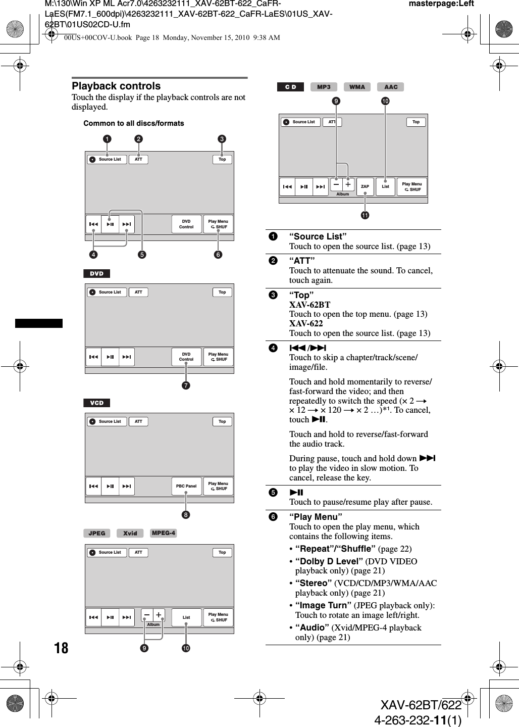 18M:\130\Win XP ML Acr7.0\4263232111_XAV-62BT-622_CaFR-LaES(FM7.1_600dpi)\4263232111_XAV-62BT-622_CaFR-LaES\01US_XAV-62BT\01US02CD-U.fmmasterpage:LeftXAV-62BT/6224-263-232-11(1)Playback controlsTouch the display if the playback controls are not displayed.ATT TopPlay Menu      SHUFDVDControlSource List1452 36Common to all discs/formatsATT TopPlay Menu      SHUFDVDControlSource List7ATT TopPlay Menu      SHUFPBC PanelSource List8ATTAlbumTopPlay Menu      SHUFListSource Listq;9MPEG-41“Source List”Touch to open the source list. (page 13)2“ATT”Touch to attenuate the sound. To cancel, touch again.3“Top”XAV-62BTTouch to open the top menu. (page 13)XAV-622Touch to open the source list. (page 13)4./&gt;Touch to skip a chapter/track/scene/image/file.Touch and hold momentarily to reverse/fast-forward the video; and then repeatedly to switch the speed (× 2 t ×12 t × 120 t ×2…)*1. To cancel, touch u.Touch and hold to reverse/fast-forward the audio track.During pause, touch and hold down &gt; to play the video in slow motion. To cancel, release the key.5uTouch to pause/resume play after pause.6“Play Menu”Touch to open the play menu, which contains the following items.•“Repeat”/“Shuffle” (page 22)•“Dolby D Level” (DVD VIDEO playback only) (page 21)•“Stereo” (VCD/CD/MP3/WMA/AAC playback only) (page 21)•“Image Turn” (JPEG playback only): Touch to rotate an image left/right.•“Audio” (Xvid/MPEG-4 playback only) (page 21)ATTAlbumTopPlay Menu      SHUFListSource ListZAPqaq;900US+00COV-U.book  Page 18  Monday, November 15, 2010  9:38 AM