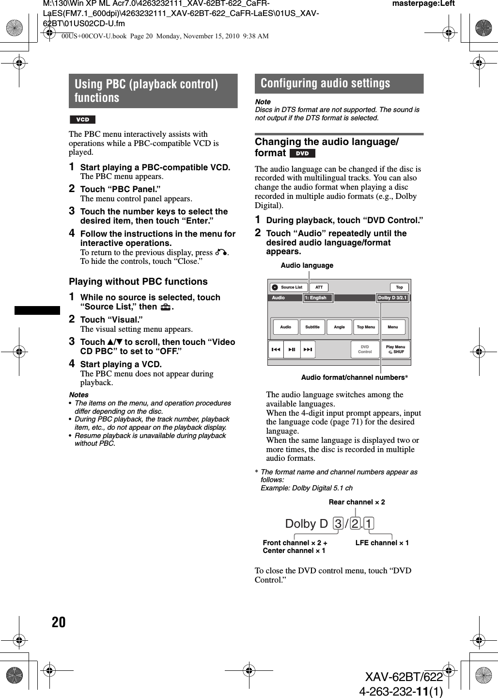 20M:\130\Win XP ML Acr7.0\4263232111_XAV-62BT-622_CaFR-LaES(FM7.1_600dpi)\4263232111_XAV-62BT-622_CaFR-LaES\01US_XAV-62BT\01US02CD-U.fmmasterpage:LeftXAV-62BT/6224-263-232-11(1)Using PBC (playback control) functionsThe PBC menu interactively assists with operations while a PBC-compatible VCD is played.1Start playing a PBC-compatible VCD.The PBC menu appears.2Touch “PBC Panel.”The menu control panel appears.3Touch the number keys to select the desired item, then touch “Enter.”4Follow the instructions in the menu for interactive operations.To return to the previous display, press O.To hide the controls, touch “Close.”Playing without PBC functions1While no source is selected, touch “Source List,” then  .2Touch “Visual.”The visual setting menu appears.3Touch v/V to scroll, then touch “Video CD PBC” to set to “OFF.”4Start playing a VCD.The PBC menu does not appear during playback.Notes•The items on the menu, and operation procedures differ depending on the disc.•During PBC playback, the track number, playback item, etc., do not appear on the playback display.•Resume playback is unavailable during playback without PBC.Configuring audio settingsNoteDiscs in DTS format are not supported. The sound is not output if the DTS format is selected.Changing the audio language/formatThe audio language can be changed if the disc is recorded with multilingual tracks. You can also change the audio format when playing a disc recorded in multiple audio formats (e.g., Dolby Digital).1During playback, touch “DVD Control.”2Touch “Audio” repeatedly until the desired audio language/format appears.The audio language switches among the available languages.When the 4-digit input prompt appears, input the language code (page 71) for the desired language.When the same language is displayed two or more times, the disc is recorded in multiple audio formats.*The format name and channel numbers appear as follows:Example: Dolby Digital 5.1 chTo close the DVD control menu, touch “DVD Control.”ATT TopPlay Menu      SHUFDVDControlSource ListAudio Subtitle Angle MenuTop MenuAudio                1: English                                         Dolby D 3/2.1Audio languageAudio format/channel numbers*Dolby D  3 / 2 . 1Rear channel × 2Front channel × 2 + Center channel × 1 LFE channel × 100US+00COV-U.book  Page 20  Monday, November 15, 2010  9:38 AM