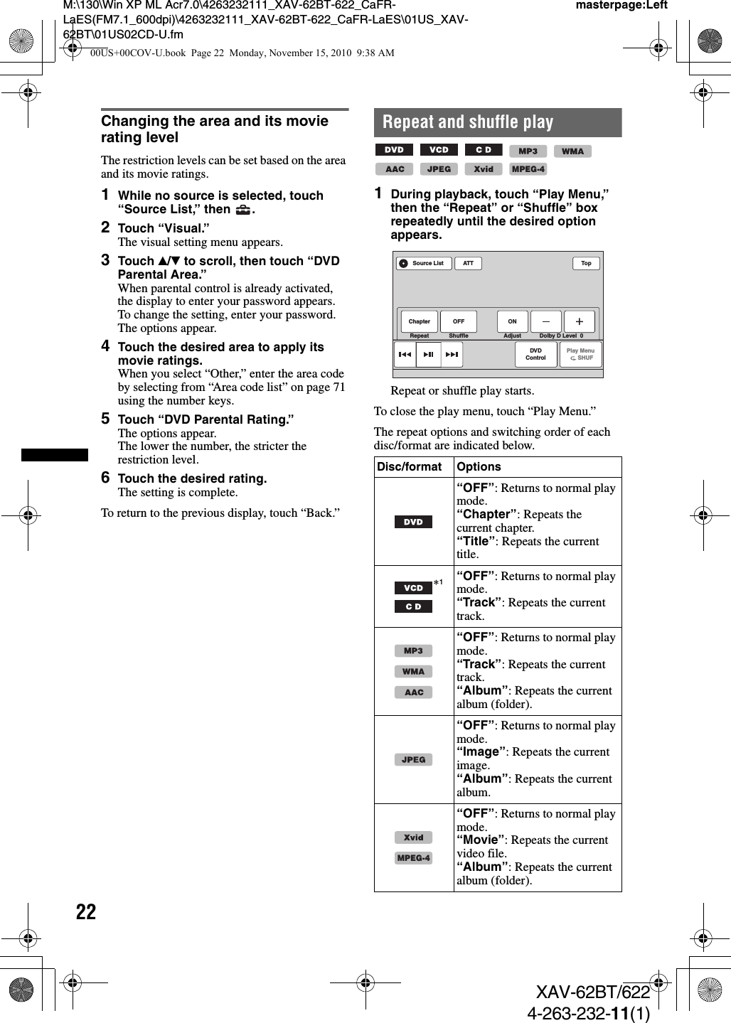 22M:\130\Win XP ML Acr7.0\4263232111_XAV-62BT-622_CaFR-LaES(FM7.1_600dpi)\4263232111_XAV-62BT-622_CaFR-LaES\01US_XAV-62BT\01US02CD-U.fmmasterpage:LeftXAV-62BT/6224-263-232-11(1)Changing the area and its movie rating levelThe restriction levels can be set based on the area and its movie ratings.1While no source is selected, touch “Source List,” then  .2Touch “Visual.”The visual setting menu appears.3Touch v/V to scroll, then touch “DVD Parental Area.”When parental control is already activated, the display to enter your password appears.To change the setting, enter your password.The options appear.4Touch the desired area to apply its movie ratings.When you select “Other,” enter the area code by selecting from “Area code list” on page 71 using the number keys.5Touch “DVD Parental Rating.”The options appear.The lower the number, the stricter the restriction level.6Touch the desired rating.The setting is complete.To return to the previous display, touch “Back.”Repeat and shuffle play        1During playback, touch “Play Menu,” then the “Repeat” or “Shuffle” box repeatedly until the desired option appears.Repeat or shuffle play starts.To close the play menu, touch “Play Menu.”The repeat options and switching order of each disc/format are indicated below.Disc/format Options“OFF”: Returns to normal play mode.“Chapter”: Repeats the current chapter.“Title”: Repeats the current title.*1“OFF”: Returns to normal play mode.“Track”: Repeats the current track.“OFF”: Returns to normal play mode.“Track”: Repeats the current track.“Album”: Repeats the current album (folder).“OFF”: Returns to normal play mode.“Image”: Repeats the current image.“Album”: Repeats the current album.“OFF”: Returns to normal play mode.“Movie”: Repeats the current video file.“Album”: Repeats the current album (folder).MPEG-4ATT TopPlay Menu      SHUFDVDControlSource ListChapter OFF ONRepeat Shuffle Adjust Dolby D Level  0MPEG-400US+00COV-U.book  Page 22  Monday, November 15, 2010  9:38 AM