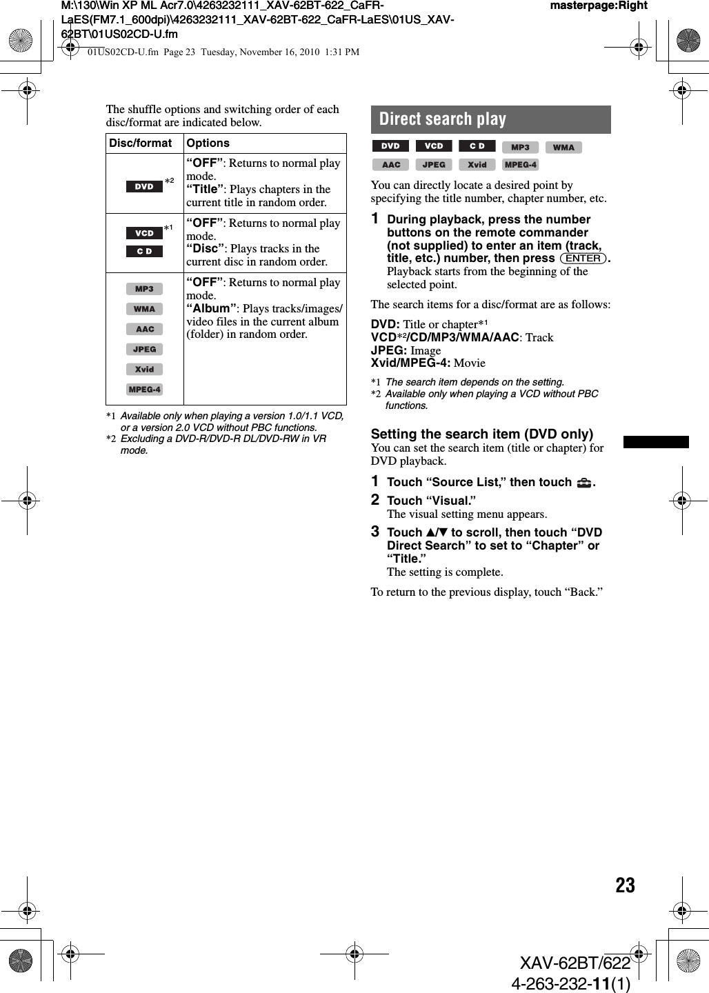 23M:\130\Win XP ML Acr7.0\4263232111_XAV-62BT-622_CaFR-LaES(FM7.1_600dpi)\4263232111_XAV-62BT-622_CaFR-LaES\01US_XAV-62BT\01US02CD-U.fmmasterpage:RightM:\130\Win XP ML Acr7.0\4263232111_XAV-62BT-622_CaFR-LaES(FM7.1_600dpi)\4263232111_XAV-62BT-622_CaFR-LaES\01US_XAV-62BT\01US02CD-U.fmmasterpage:RightXAV-62BT/6224-263-232-11(1)The shuffle options and switching order of each disc/format are indicated below.*1 Available only when playing a version 1.0/1.1 VCD, or a version 2.0 VCD without PBC functions.*2 Excluding a DVD-R/DVD-R DL/DVD-RW in VR mode.Direct search play        You can directly locate a desired point by specifying the title number, chapter number, etc.1During playback, press the number buttons on the remote commander (not supplied) to enter an item (track, title, etc.) number, then press (ENTER).Playback starts from the beginning of the selected point.The search items for a disc/format are as follows:DVD: Title or chapter*1VCD*2/CD/MP3/WMA/AAC: TrackJPEG: ImageXvid/MPEG-4: Movie*1 The search item depends on the setting.*2 Available only when playing a VCD without PBC functions.Setting the search item (DVD only)You can set the search item (title or chapter) for DVD playback.1Touch “Source List,” then touch  .2Touch “Visual.”The visual setting menu appears.3Touch v/V to scroll, then touch “DVD Direct Search” to set to “Chapter” or “Title.”The setting is complete.To return to the previous display, touch “Back.”Disc/format Options*2“OFF”: Returns to normal play mode.“Title”: Plays chapters in the current title in random order.*1“OFF”: Returns to normal play mode.“Disc”: Plays tracks in the current disc in random order.“OFF”: Returns to normal play mode.“Album”: Plays tracks/images/video files in the current album (folder) in random order.MPEG-4MPEG-401US02CD-U.fm  Page 23  Tuesday, November 16, 2010  1:31 PM