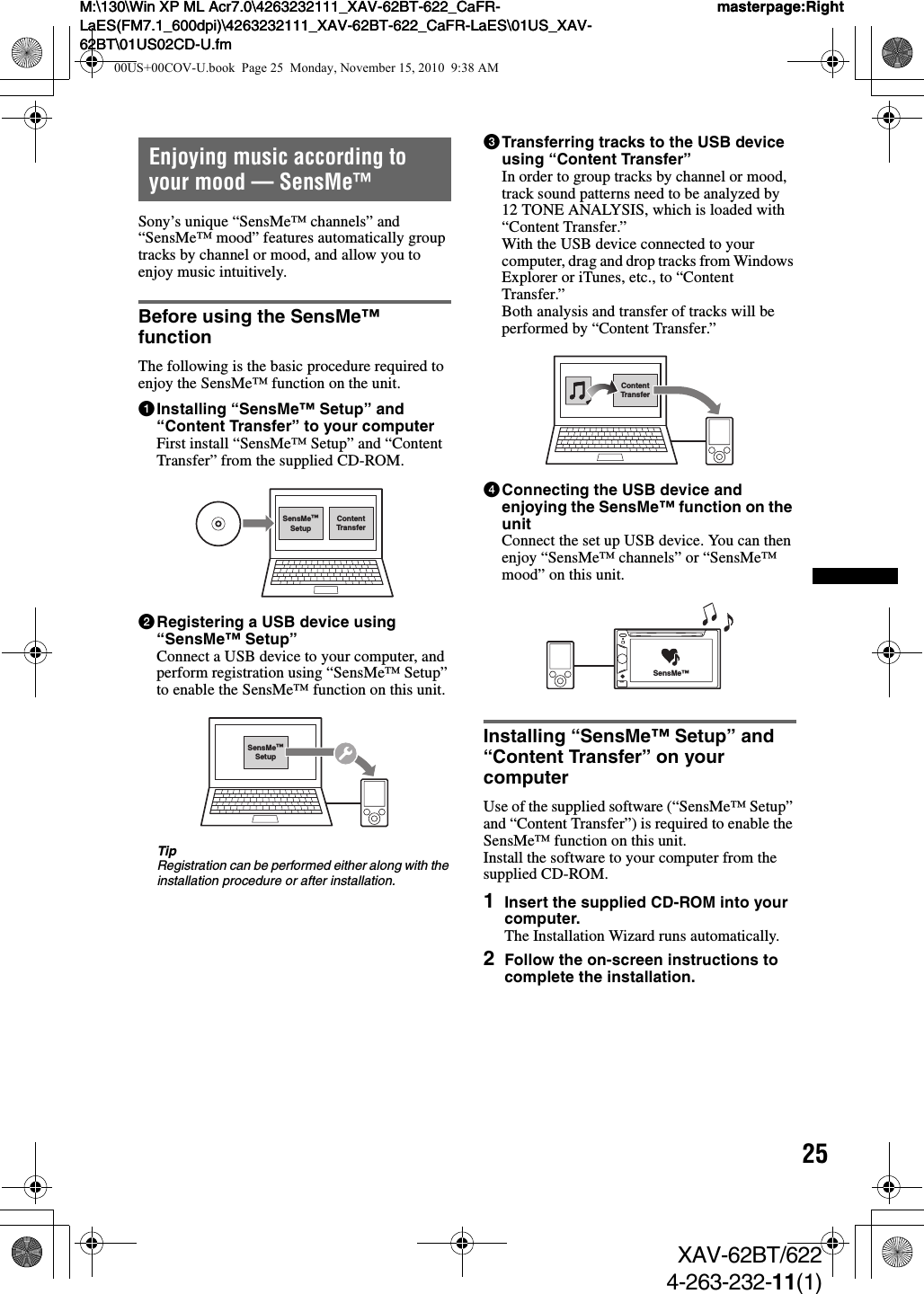 25M:\130\Win XP ML Acr7.0\4263232111_XAV-62BT-622_CaFR-LaES(FM7.1_600dpi)\4263232111_XAV-62BT-622_CaFR-LaES\01US_XAV-62BT\01US02CD-U.fmmasterpage:RightM:\130\Win XP ML Acr7.0\4263232111_XAV-62BT-622_CaFR-LaES(FM7.1_600dpi)\4263232111_XAV-62BT-622_CaFR-LaES\01US_XAV-62BT\01US02CD-U.fmmasterpage:RightXAV-62BT/6224-263-232-11(1)Enjoying music according to your mood — SensMe™Sony’s unique “SensMe™ channels” and “SensMe™ mood” features automatically group tracks by channel or mood, and allow you to enjoy music intuitively.Before using the SensMe™ functionThe following is the basic procedure required to enjoy the SensMe™ function on the unit.1Installing “SensMe™ Setup” and “Content Transfer” to your computerFirst install “SensMe™ Setup” and “Content Transfer” from the supplied CD-ROM.2Registering a USB device using “SensMe™ Setup”Connect a USB device to your computer, and perform registration using “SensMe™ Setup” to enable the SensMe™ function on this unit.TipRegistration can be performed either along with the installation procedure or after installation.3Transferring tracks to the USB device using “Content Transfer”In order to group tracks by channel or mood, track sound patterns need to be analyzed by 12 TONE ANALYSIS, which is loaded with “Content Transfer.”With the USB device connected to your computer, drag and drop tracks from Windows Explorer or iTunes, etc., to “Content Transfer.”Both analysis and transfer of tracks will be performed by “Content Transfer.”4Connecting the USB device and enjoying the SensMe™ function on the unitConnect the set up USB device. You can then enjoy “SensMe™ channels” or “SensMe™ mood” on this unit.Installing “SensMe™ Setup” and “Content Transfer” on your computerUse of the supplied software (“SensMe™ Setup” and “Content Transfer”) is required to enable the SensMe™ function on this unit.Install the software to your computer from the supplied CD-ROM.1Insert the supplied CD-ROM into your computer.The Installation Wizard runs automatically.2Follow the on-screen instructions to complete the installation.ContentTransferSensMe™SetupSensMe™SetupContentTransferSensMe™00US+00COV-U.book  Page 25  Monday, November 15, 2010  9:38 AM