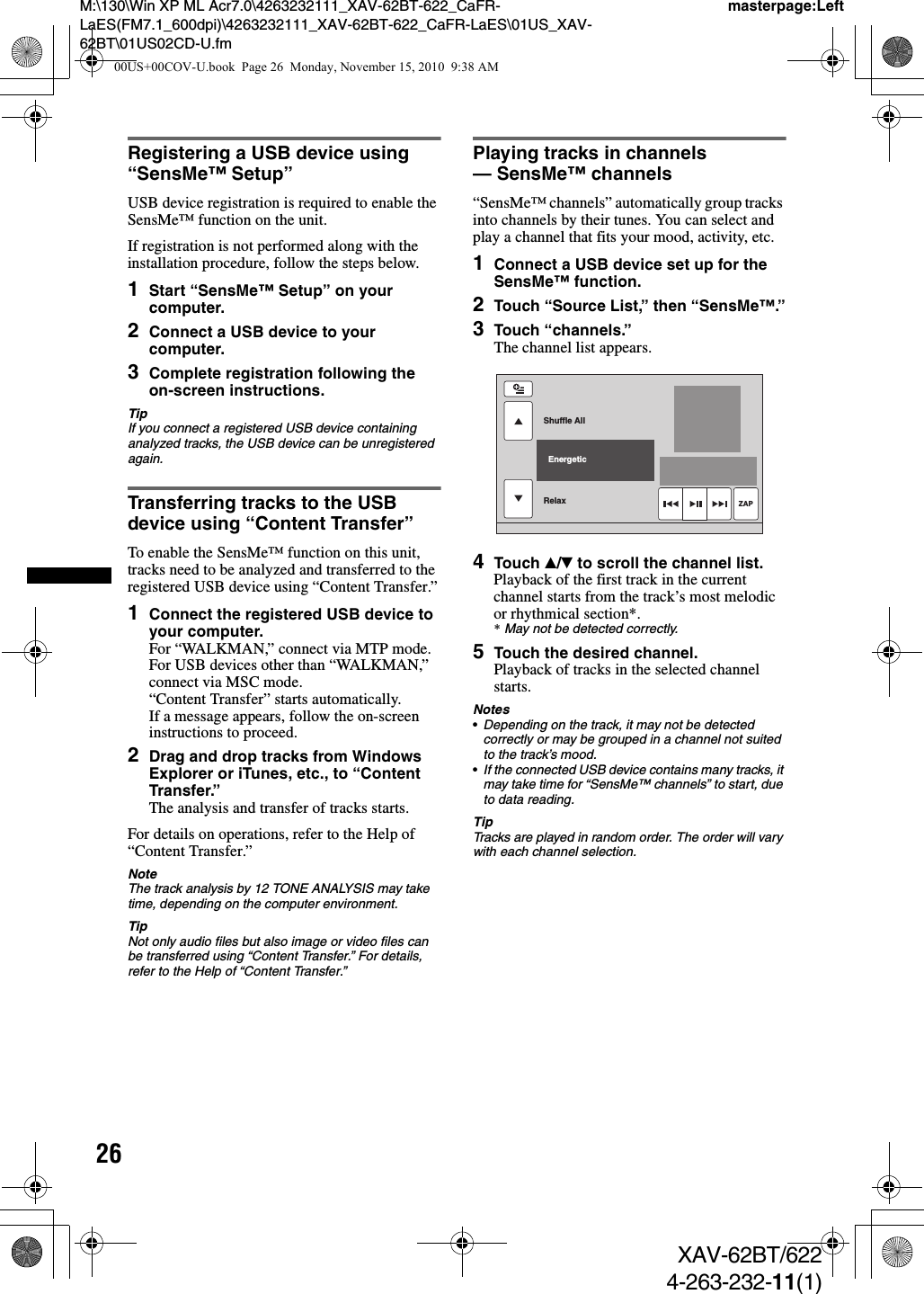 26M:\130\Win XP ML Acr7.0\4263232111_XAV-62BT-622_CaFR-LaES(FM7.1_600dpi)\4263232111_XAV-62BT-622_CaFR-LaES\01US_XAV-62BT\01US02CD-U.fmmasterpage:LeftXAV-62BT/6224-263-232-11(1)Registering a USB device using “SensMe™ Setup”USB device registration is required to enable the SensMe™ function on the unit.If registration is not performed along with the installation procedure, follow the steps below.1Start “SensMe™ Setup” on your computer.2Connect a USB device to your computer.3Complete registration following the on-screen instructions.TipIf you connect a registered USB device containing analyzed tracks, the USB device can be unregistered again.Transferring tracks to the USB device using “Content Transfer”To enable the SensMe™ function on this unit, tracks need to be analyzed and transferred to the registered USB device using “Content Transfer.”1Connect the registered USB device to your computer.For “WALKMAN,” connect via MTP mode.For USB devices other than “WALKMAN,” connect via MSC mode.“Content Transfer” starts automatically.If a message appears, follow the on-screen instructions to proceed.2Drag and drop tracks from Windows Explorer or iTunes, etc., to “Content Transfer.”The analysis and transfer of tracks starts.For details on operations, refer to the Help of “Content Transfer.”NoteThe track analysis by 12 TONE ANALYSIS may take time, depending on the computer environment.TipNot only audio files but also image or video files can be transferred using “Content Transfer.” For details, refer to the Help of “Content Transfer.”Playing tracks in channels — SensMe™ channels“SensMe™ channels” automatically group tracks into channels by their tunes. You can select and play a channel that fits your mood, activity, etc.1Connect a USB device set up for the SensMe™ function.2Touch “Source List,” then “SensMe™.”3Touch “channels.”The channel list appears.4Touch v/V to scroll the channel list.Playback of the first track in the current channel starts from the track’s most melodic or rhythmical section*.*May not be detected correctly.5Touch the desired channel.Playback of tracks in the selected channel starts.Notes•Depending on the track, it may not be detected correctly or may be grouped in a channel not suited to the track’s mood.•If the connected USB device contains many tracks, it may take time for “SensMe™ channels” to start, due to data reading.TipTracks are played in random order. The order will vary with each channel selection.Shuffle AllRelax  EnergeticZAP00US+00COV-U.book  Page 26  Monday, November 15, 2010  9:38 AM