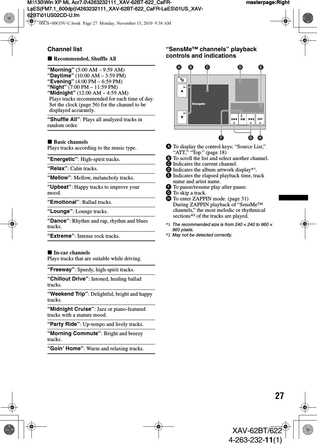 27M:\130\Win XP ML Acr7.0\4263232111_XAV-62BT-622_CaFR-LaES(FM7.1_600dpi)\4263232111_XAV-62BT-622_CaFR-LaES\01US_XAV-62BT\01US02CD-U.fmmasterpage:RightM:\130\Win XP ML Acr7.0\4263232111_XAV-62BT-622_CaFR-LaES(FM7.1_600dpi)\4263232111_XAV-62BT-622_CaFR-LaES\01US_XAV-62BT\01US02CD-U.fmmasterpage:RightXAV-62BT/6224-263-232-11(1)Channel listxRecommended, Shuffle AllxBasic channelsPlays tracks according to the music type.xIn-car channelsPlays tracks that are suitable while driving.“SensMe™ channels” playback controls and indicationsATo display the control keys: “Source List,” “ATT,” “Top.” (page 18)BTo scroll the list and select another channel.CIndicates the current channel.DIndicates the album artwork display*1.EIndicates the elapsed playback time, track name and artist name.FTo pause/resume play after pause.GTo skip a track.HTo enter ZAPPIN mode. (page 31)During ZAPPIN playback of “SensMe™ channels,” the most melodic or rhythmical sections*2 of the tracks are played.*1 The recommended size is from 240 × 240 to 960 × 960 pixels.*2 May not be detected correctly.“Morning” (5:00 AM – 9:59 AM)“Daytime” (10:00 AM – 3:59 PM)“Evening” (4:00 PM – 6:59 PM)“Night” (7:00 PM – 11:59 PM)“Midnight” (12:00 AM – 4:59 AM)Plays tracks recommended for each time of day.Set the clock (page 56) for the channel to be displayed accurately.“Shuffle All”: Plays all analyzed tracks in random order.“Energetic”: High-spirit tracks.“Relax”: Calm tracks.“Mellow”: Mellow, melancholy tracks.“Upbeat”: Happy tracks to improve your mood.“Emotional”: Ballad tracks.“Lounge”: Lounge tracks.“Dance”: Rhythm and rap, rhythm and blues tracks.“Extreme”: Intense rock tracks.“Freeway”: Speedy, high-spirit tracks.“Chillout Drive”: Intoned, healing ballad tracks.“Weekend Trip”: Delightful, bright and happy tracks.“Midnight Cruise”: Jazz or piano-featured tracks with a mature mood.“Party Ride”: Up-tempo and lively tracks.“Morning Commute”: Bright and breezy tracks.“Goin’ Home”: Warm and relaxing tracks.Shuffle AllRelax  EnergeticZAPA C D EHGFB00US+00COV-U.book  Page 27  Monday, November 15, 2010  9:38 AM