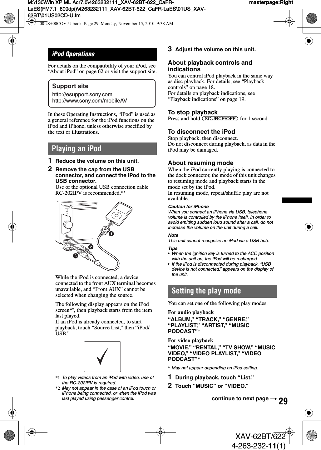 29M:\130\Win XP ML Acr7.0\4263232111_XAV-62BT-622_CaFR-LaES(FM7.1_600dpi)\4263232111_XAV-62BT-622_CaFR-LaES\01US_XAV-62BT\01US02CD-U.fmmasterpage:RightM:\130\Win XP ML Acr7.0\4263232111_XAV-62BT-622_CaFR-LaES(FM7.1_600dpi)\4263232111_XAV-62BT-622_CaFR-LaES\01US_XAV-62BT\01US02CD-U.fmmasterpage:RightXAV-62BT/6224-263-232-11(1)iPod OperationsFor details on the compatibility of your iPod, see “About iPod” on page 62 or visit the support site.In these Operating Instructions, “iPod” is used as a general reference for the iPod functions on the iPod and iPhone, unless otherwise specified by the text or illustrations.Playing an iPod1Reduce the volume on this unit.2Remove the cap from the USB connector, and connect the iPod to the USB connector.Use of the optional USB connection cable RC-202IPV is recommended.*1While the iPod is connected, a device connected to the front AUX terminal becomes unavailable, and “Front AUX” cannot be selected when changing the source.The following display appears on the iPod screen*2, then playback starts from the item last played.If an iPod is already connected, to start playback, touch “Source List,” then “iPod/USB.”*1 To play videos from an iPod with video, use of the RC-202IPV is required.*2 May not appear in the case of an iPod touch or iPhone being connected, or when the iPod was last played using passenger control.3Adjust the volume on this unit.About playback controls and indicationsYou can control iPod playback in the same way as disc playback. For details, see “Playback controls” on page 18.For details on playback indications, see “Playback indications” on page 19.To stop playbackPress and hold (SOURCE/OFF) for 1 second.To disconnect the iPodStop playback, then disconnect.Do not disconnect during playback, as data in the iPod may be damaged.About resuming modeWhen the iPod currently playing is connected to the dock connector, the mode of this unit changes to resuming mode and playback starts in the mode set by the iPod.In resuming mode, repeat/shuffle play are not available.Caution for iPhoneWhen you connect an iPhone via USB, telephone volume is controlled by the iPhone itself. In order to avoid emitting sudden loud sound after a call, do not increase the volume on the unit during a call.NoteThis unit cannot recognize an iPod via a USB hub.Tips•When the ignition key is turned to the ACC position with the unit on, the iPod will be recharged.•If the iPod is disconnected during playback, “USB device is not connected.” appears on the display of the unit.Setting the play modeYou can set one of the following play modes.For audio playback“ALBUM,” “TRACK,” “GENRE,” “PLAYLIST,” “ARTIST,” “MUSIC PODCAST”*For video playback“MOVIE,” “RENTAL,” “TV SHOW,” “MUSIC VIDEO,” “VIDEO PLAYLIST,” “VIDEO PODCAST”**May not appear depending on iPod setting.1During playback, touch “List.”2Touch “MUSIC” or “VIDEO.”Support sitehttp://esupport.sony.comhttp://www.sony.com/mobileAVcontinue to next page t00US+00COV-U.book  Page 29  Monday, November 15, 2010  9:38 AM
