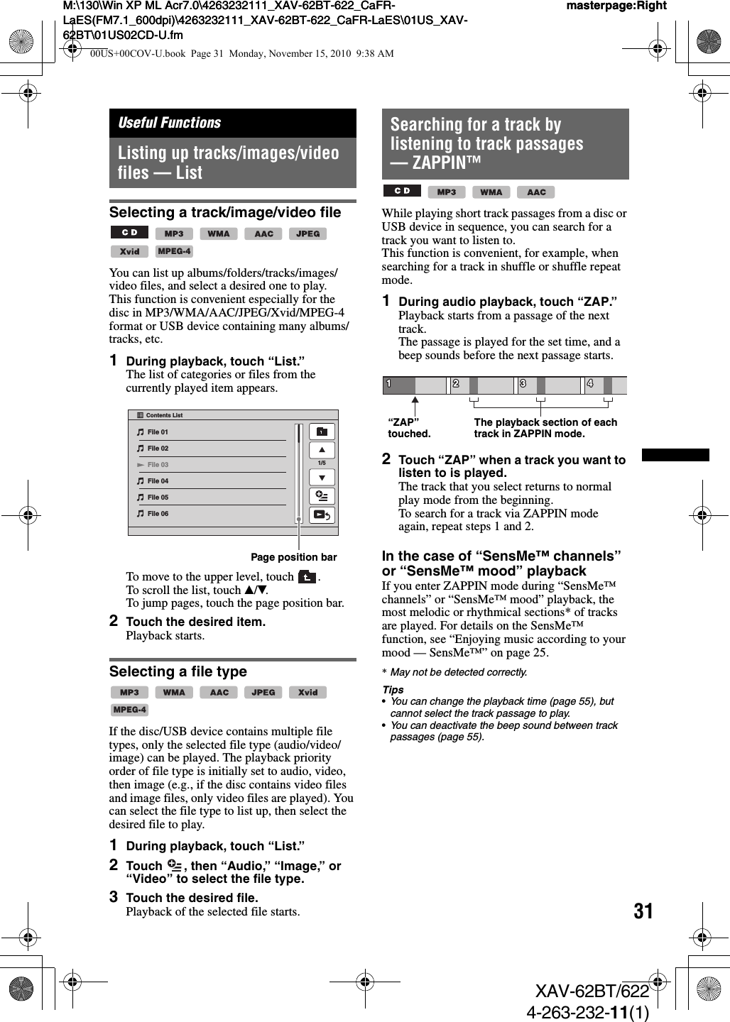 31M:\130\Win XP ML Acr7.0\4263232111_XAV-62BT-622_CaFR-LaES(FM7.1_600dpi)\4263232111_XAV-62BT-622_CaFR-LaES\01US_XAV-62BT\01US02CD-U.fmmasterpage:RightM:\130\Win XP ML Acr7.0\4263232111_XAV-62BT-622_CaFR-LaES(FM7.1_600dpi)\4263232111_XAV-62BT-622_CaFR-LaES\01US_XAV-62BT\01US02CD-U.fmmasterpage:RightXAV-62BT/6224-263-232-11(1)Useful FunctionsListing up tracks/images/video files — ListSelecting a track/image/video file      You can list up albums/folders/tracks/images/video files, and select a desired one to play.This function is convenient especially for the disc in MP3/WMA/AAC/JPEG/Xvid/MPEG-4 format or USB device containing many albums/tracks, etc.1During playback, touch “List.”The list of categories or files from the currently played item appears.To move to the upper level, touch  .To scroll the list, touch v/V.To jump pages, touch the page position bar.2Touch the desired item.Playback starts.Selecting a file type     If the disc/USB device contains multiple file types, only the selected file type (audio/video/image) can be played. The playback priority order of file type is initially set to audio, video, then image (e.g., if the disc contains video files and image files, only video files are played). You can select the file type to list up, then select the desired file to play.1During playback, touch “List.”2Touch  , then “Audio,” “Image,” or “Video” to select the file type.3Touch the desired file.Playback of the selected file starts.Searching for a track by listening to track passages — ZAPPIN™   While playing short track passages from a disc or USB device in sequence, you can search for a track you want to listen to.This function is convenient, for example, when searching for a track in shuffle or shuffle repeat mode.1During audio playback, touch “ZAP.”Playback starts from a passage of the next track.The passage is played for the set time, and a beep sounds before the next passage starts.2Touch “ZAP” when a track you want to listen to is played.The track that you select returns to normal play mode from the beginning.To search for a track via ZAPPIN mode again, repeat steps 1 and 2.In the case of “SensMe™ channels” or “SensMe™ mood” playbackIf you enter ZAPPIN mode during “SensMe™ channels” or “SensMe™ mood” playback, the most melodic or rhythmical sections* of tracks are played. For details on the SensMe™ function, see “Enjoying music according to your mood — SensMe™” on page 25.*May not be detected correctly.Tips•You can change the playback time (page 55), but cannot select the track passage to play.•You can deactivate the beep sound between track passages (page 55).MPEG-4File 01File 02File 03File 05File 06Contents List1/5File 04Page position barMPEG-4“ZAP” touched. The playback section of each track in ZAPPIN mode.00US+00COV-U.book  Page 31  Monday, November 15, 2010  9:38 AM