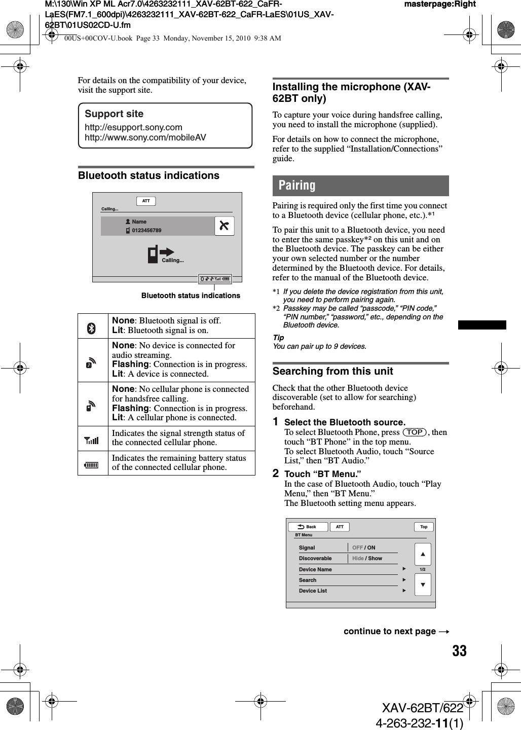 33M:\130\Win XP ML Acr7.0\4263232111_XAV-62BT-622_CaFR-LaES(FM7.1_600dpi)\4263232111_XAV-62BT-622_CaFR-LaES\01US_XAV-62BT\01US02CD-U.fmmasterpage:RightM:\130\Win XP ML Acr7.0\4263232111_XAV-62BT-622_CaFR-LaES(FM7.1_600dpi)\4263232111_XAV-62BT-622_CaFR-LaES\01US_XAV-62BT\01US02CD-U.fmmasterpage:RightXAV-62BT/6224-263-232-11(1)For details on the compatibility of your device, visit the support site.Bluetooth status indicationsInstalling the microphone (XAV-62BT only)To capture your voice during handsfree calling, you need to install the microphone (supplied).For details on how to connect the microphone, refer to the supplied “Installation/Connections” guide.PairingPairing is required only the first time you connect to a Bluetooth device (cellular phone, etc.).*1To pair this unit to a Bluetooth device, you need to enter the same passkey*2 on this unit and on the Bluetooth device. The passkey can be either your own selected number or the number determined by the Bluetooth device. For details, refer to the manual of the Bluetooth device.*1 If you delete the device registration from this unit, you need to perform pairing again.*2 Passkey may be called “passcode,” “PIN code,” “PIN number,” “password,” etc., depending on the Bluetooth device.TipYou can pair up to 9 devices.Searching from this unitCheck that the other Bluetooth device discoverable (set to allow for searching) beforehand.1Select the Bluetooth source.To select Bluetooth Phone, press (TOP), then touch “BT Phone” in the top menu.To select Bluetooth Audio, touch “Source List,” then “BT Audio.”2Touch “BT Menu.”In the case of Bluetooth Audio, touch “Play Menu,” then “BT Menu.”The Bluetooth setting menu appears.None: Bluetooth signal is off.Lit: Bluetooth signal is on.None: No device is connected for audio streaming.Flashing: Connection is in progress.Lit: A device is connected.None: No cellular phone is connected for handsfree calling.Flashing: Connection is in progress.Lit: A cellular phone is connected.Indicates the signal strength status of the connected cellular phone.Indicates the remaining battery status of the connected cellular phone.Support sitehttp://esupport.sony.comhttp://www.sony.com/mobileAVATTCalling...Calling...Name0123456789  Bluetooth status indicationscontinue to next page t1/2ATTBack TopBT MenuSignalDiscoverableDevice NameSearchDevice ListOFF / ONHide / Show00US+00COV-U.book  Page 33  Monday, November 15, 2010  9:38 AM