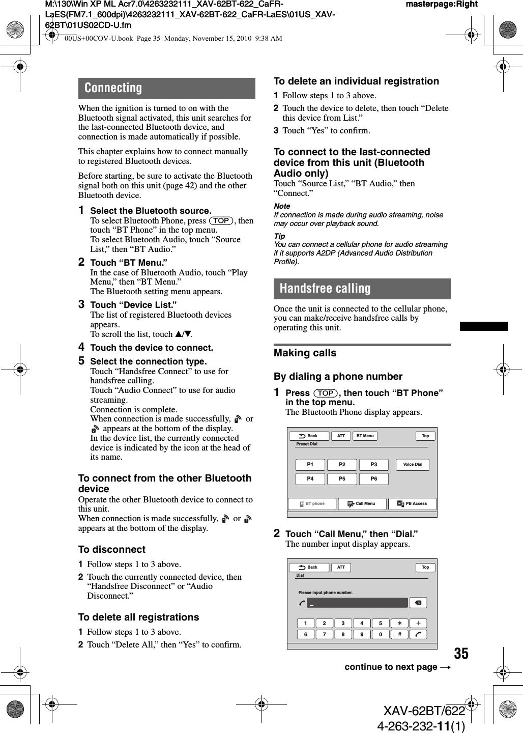 35M:\130\Win XP ML Acr7.0\4263232111_XAV-62BT-622_CaFR-LaES(FM7.1_600dpi)\4263232111_XAV-62BT-622_CaFR-LaES\01US_XAV-62BT\01US02CD-U.fmmasterpage:RightM:\130\Win XP ML Acr7.0\4263232111_XAV-62BT-622_CaFR-LaES(FM7.1_600dpi)\4263232111_XAV-62BT-622_CaFR-LaES\01US_XAV-62BT\01US02CD-U.fmmasterpage:RightXAV-62BT/6224-263-232-11(1)ConnectingWhen the ignition is turned to on with the Bluetooth signal activated, this unit searches for the last-connected Bluetooth device, and connection is made automatically if possible.This chapter explains how to connect manually to registered Bluetooth devices.Before starting, be sure to activate the Bluetooth signal both on this unit (page 42) and the other Bluetooth device.1Select the Bluetooth source.To select Bluetooth Phone, press (TOP), then touch “BT Phone” in the top menu.To select Bluetooth Audio, touch “Source List,” then “BT Audio.”2Touch “BT Menu.”In the case of Bluetooth Audio, touch “Play Menu,” then “BT Menu.”The Bluetooth setting menu appears.3Touch “Device List.”The list of registered Bluetooth devices appears.To scroll the list, touch v/V.4Touch the device to connect.5Select the connection type.Touch “Handsfree Connect” to use for handsfree calling.Touch “Audio Connect” to use for audio streaming.Connection is complete.When connection is made successfully,   or  appears at the bottom of the display.In the device list, the currently connected device is indicated by the icon at the head of its name.To connect from the other Bluetooth deviceOperate the other Bluetooth device to connect to this unit.When connection is made successfully,   or   appears at the bottom of the display.To disconnect1Follow steps 1 to 3 above.2Touch the currently connected device, then “Handsfree Disconnect” or “Audio Disconnect.”To delete all registrations1Follow steps 1 to 3 above.2Touch “Delete All,” then “Yes” to confirm.To delete an individual registration1Follow steps 1 to 3 above.2Touch the device to delete, then touch “Delete this device from List.”3Touch “Yes” to confirm.To connect to the last-connected device from this unit (Bluetooth Audio only)Touch “Source List,” “BT Audio,” then “Connect.”NoteIf connection is made during audio streaming, noise may occur over playback sound.TipYou can connect a cellular phone for audio streaming if it supports A2DP (Advanced Audio Distribution Profile).Handsfree callingOnce the unit is connected to the cellular phone, you can make/receive handsfree calls by operating this unit.Making callsBy dialing a phone number1Press (TOP), then touch “BT Phone” in the top menu.The Bluetooth Phone display appears.2Touch “Call Menu,” then “Dial.”The number input display appears.ATTP1P4P2P5P3Voice DialP6BT MenuBT phonePreset DialCall Menu PB AccessTopBackATT1 2 3 4 56 7 8 9 0BackDialPlease input phone number.Topcontinue to next page t00US+00COV-U.book  Page 35  Monday, November 15, 2010  9:38 AM