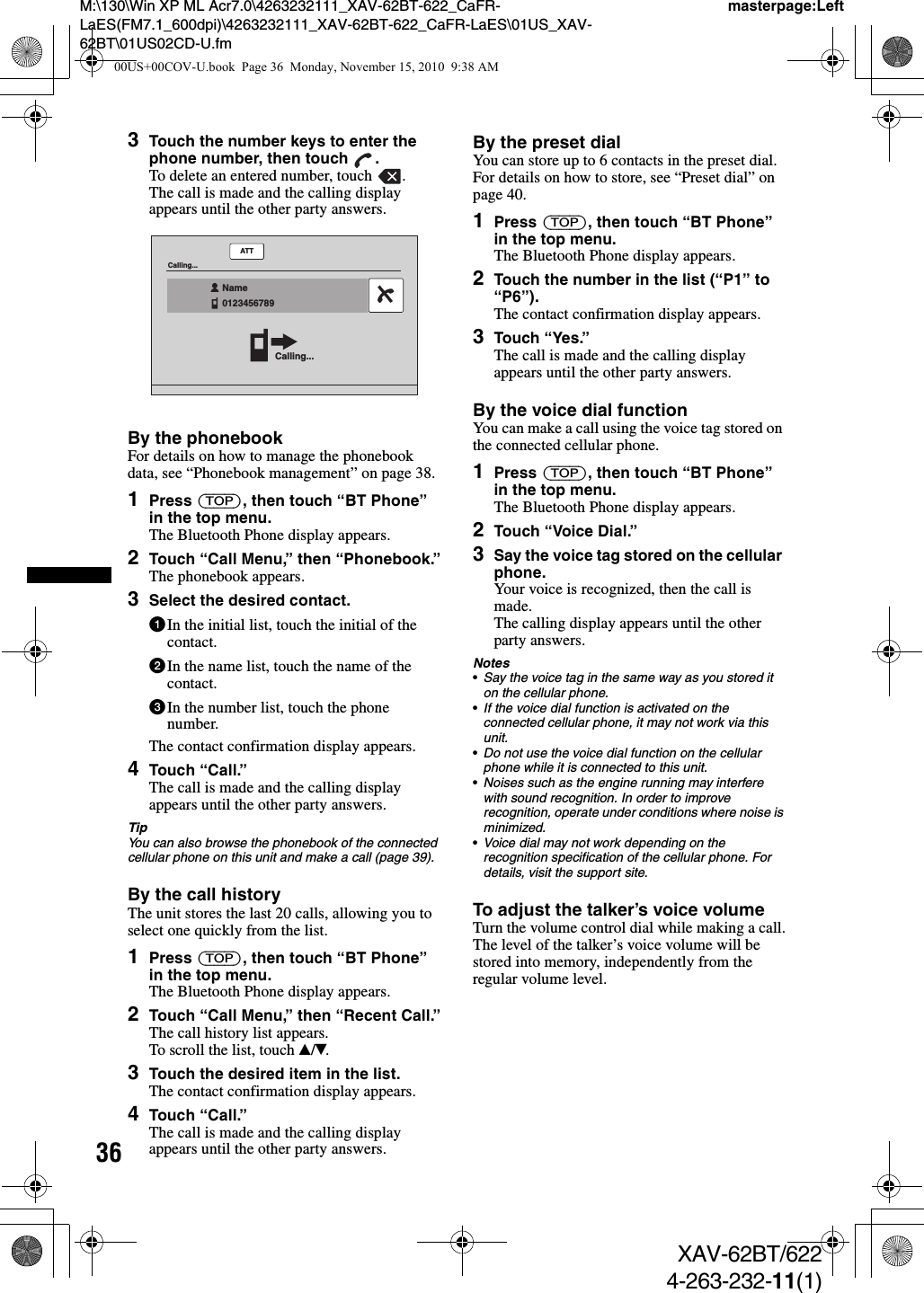 36M:\130\Win XP ML Acr7.0\4263232111_XAV-62BT-622_CaFR-LaES(FM7.1_600dpi)\4263232111_XAV-62BT-622_CaFR-LaES\01US_XAV-62BT\01US02CD-U.fmmasterpage:LeftXAV-62BT/6224-263-232-11(1)3Touch the number keys to enter the phone number, then touch  .To delete an entered number, touch  .The call is made and the calling display appears until the other party answers.By the phonebookFor details on how to manage the phonebook data, see “Phonebook management” on page 38.1Press (TOP), then touch “BT Phone” in the top menu.The Bluetooth Phone display appears.2Touch “Call Menu,” then “Phonebook.”The phonebook appears.3Select the desired contact.1In the initial list, touch the initial of the contact.2In the name list, touch the name of the contact.3In the number list, touch the phone number.The contact confirmation display appears.4Touch “Call.”The call is made and the calling display appears until the other party answers.TipYou can also browse the phonebook of the connected cellular phone on this unit and make a call (page 39).By the call historyThe unit stores the last 20 calls, allowing you to select one quickly from the list.1Press (TOP), then touch “BT Phone” in the top menu.The Bluetooth Phone display appears.2Touch “Call Menu,” then “Recent Call.”The call history list appears.To scroll the list, touch v/V.3Touch the desired item in the list.The contact confirmation display appears.4Touch “Call.”The call is made and the calling display appears until the other party answers.By the preset dialYou can store up to 6 contacts in the preset dial. For details on how to store, see “Preset dial” on page 40.1Press (TOP), then touch “BT Phone” in the top menu.The Bluetooth Phone display appears.2Touch the number in the list (“P1” to “P6”).The contact confirmation display appears.3Touch “Yes.”The call is made and the calling display appears until the other party answers.By the voice dial functionYou can make a call using the voice tag stored on the connected cellular phone.1Press (TOP), then touch “BT Phone” in the top menu.The Bluetooth Phone display appears.2Touch “Voice Dial.”3Say the voice tag stored on the cellular phone.Your voice is recognized, then the call is made.The calling display appears until the other party answers.Notes•Say the voice tag in the same way as you stored it on the cellular phone.•If the voice dial function is activated on the connected cellular phone, it may not work via this unit.•Do not use the voice dial function on the cellular phone while it is connected to this unit.•Noises such as the engine running may interfere with sound recognition. In order to improve recognition, operate under conditions where noise is minimized.•Voice dial may not work depending on the recognition specification of the cellular phone. For details, visit the support site.To adjust the talker’s voice volumeTurn the volume control dial while making a call.The level of the talker’s voice volume will be stored into memory, independently from the regular volume level.ATTCalling...Calling...Name0123456789  00US+00COV-U.book  Page 36  Monday, November 15, 2010  9:38 AM