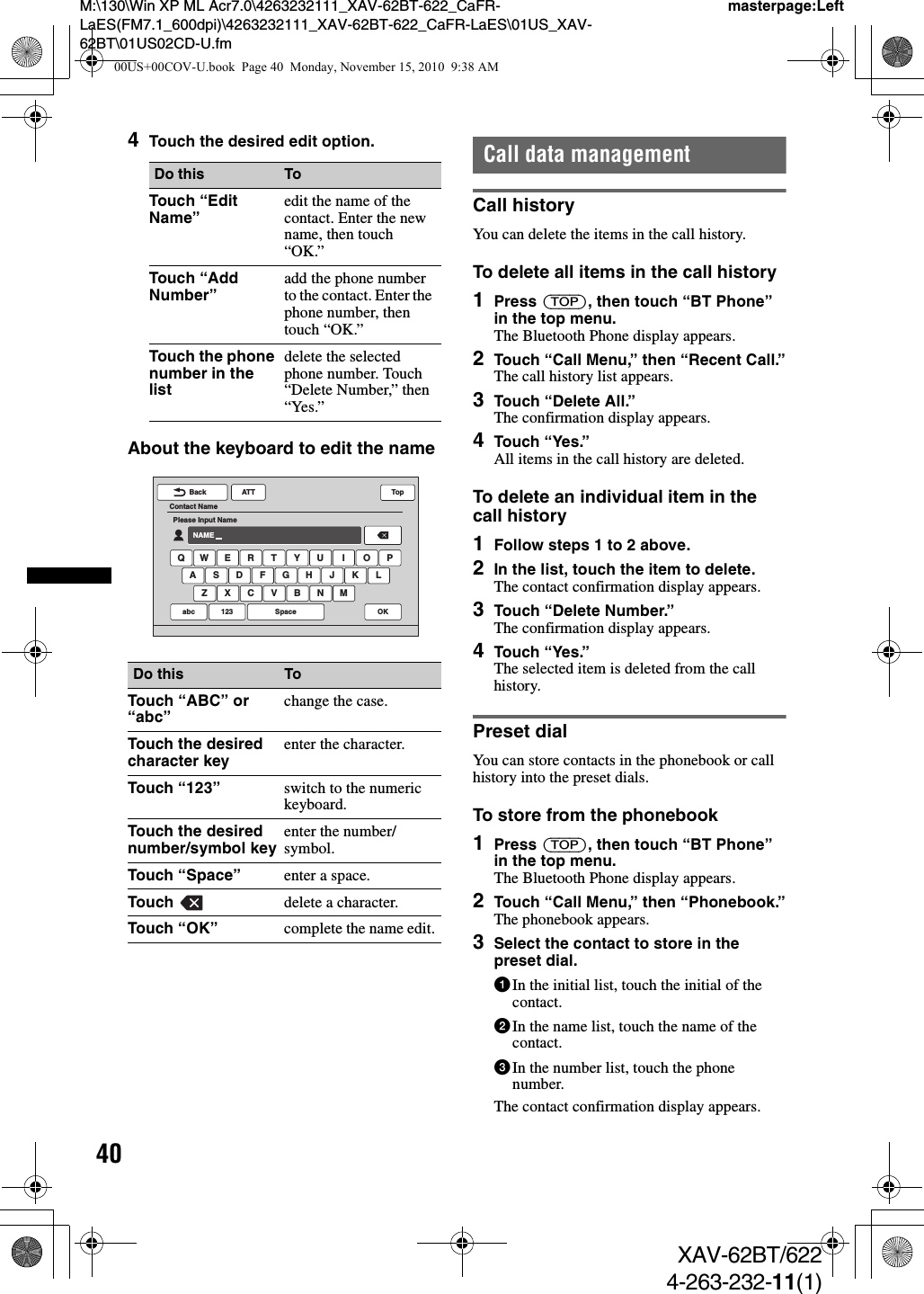 40M:\130\Win XP ML Acr7.0\4263232111_XAV-62BT-622_CaFR-LaES(FM7.1_600dpi)\4263232111_XAV-62BT-622_CaFR-LaES\01US_XAV-62BT\01US02CD-U.fmmasterpage:LeftXAV-62BT/6224-263-232-11(1)4Touch the desired edit option.About the keyboard to edit the nameCall data managementCall historyYou can delete the items in the call history.To delete all items in the call history1Press (TOP), then touch “BT Phone” in the top menu.The Bluetooth Phone display appears.2Touch “Call Menu,” then “Recent Call.”The call history list appears.3Touch “Delete All.”The confirmation display appears.4Touch “Yes.”All items in the call history are deleted.To delete an individual item in the call history1Follow steps 1 to 2 above.2In the list, touch the item to delete.The contact confirmation display appears.3Touch “Delete Number.”The confirmation display appears.4Touch “Yes.”The selected item is deleted from the call history.Preset dialYou can store contacts in the phonebook or call history into the preset dials.To store from the phonebook1Press (TOP), then touch “BT Phone” in the top menu.The Bluetooth Phone display appears.2Touch “Call Menu,” then “Phonebook.”The phonebook appears.3Select the contact to store in the preset dial.1In the initial list, touch the initial of the contact.2In the name list, touch the name of the contact.3In the number list, touch the phone number.The contact confirmation display appears.Do this ToTouch “Edit Name” edit the name of the contact. Enter the new name, then touch “OK.”Touch “Add Number” add the phone number to the contact. Enter the phone number, then touch “OK.”Touch the phone number in the listdelete the selected phone number. Touch “Delete Number,” then “Yes.”Do this ToTouch “ABC” or “abc” change the case.Touch the desired character key enter the character.Touch “123” switch to the numeric keyboard.Touch the desired number/symbol key enter the number/symbol.Touch “Space” enter a space.Touch  delete a character.Touch “OK” complete the name edit.ATTBackContact NamePlease Input NameNAMEQ W E R T Y U I O PA S D F G H J KZ X C V B N MLabc 123 OKSpaceTop00US+00COV-U.book  Page 40  Monday, November 15, 2010  9:38 AM