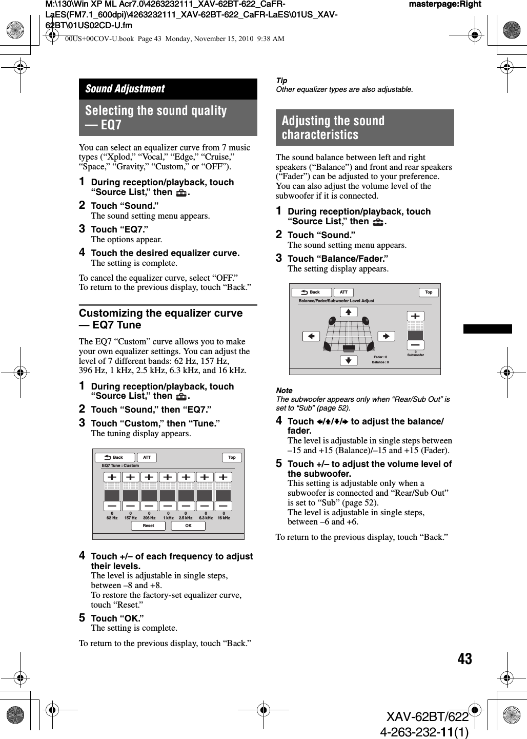 43M:\130\Win XP ML Acr7.0\4263232111_XAV-62BT-622_CaFR-LaES(FM7.1_600dpi)\4263232111_XAV-62BT-622_CaFR-LaES\01US_XAV-62BT\01US02CD-U.fmmasterpage:RightM:\130\Win XP ML Acr7.0\4263232111_XAV-62BT-622_CaFR-LaES(FM7.1_600dpi)\4263232111_XAV-62BT-622_CaFR-LaES\01US_XAV-62BT\01US02CD-U.fmmasterpage:RightXAV-62BT/6224-263-232-11(1)Sound AdjustmentSelecting the sound quality — EQ7You can select an equalizer curve from 7 music types (“Xplod,” “Vocal,” “Edge,” “Cruise,” “Space,” “Gravity,” “Custom,” or “OFF”).1During reception/playback, touch “Source List,” then  .2Touch “Sound.”The sound setting menu appears.3Touch “EQ7.”The options appear.4Touch the desired equalizer curve.The setting is complete.To cancel the equalizer curve, select “OFF.”To return to the previous display, touch “Back.”Customizing the equalizer curve — EQ7 TuneThe EQ7 “Custom” curve allows you to make your own equalizer settings. You can adjust the level of 7 different bands: 62 Hz, 157 Hz, 396 Hz, 1 kHz, 2.5 kHz, 6.3 kHz, and 16 kHz.1During reception/playback, touch “Source List,” then  .2Touch “Sound,” then “EQ7.”3Touch “Custom,” then “Tune.”The tuning display appears.4Touch +/– of each frequency to adjust their levels.The level is adjustable in single steps, between –8 and +8.To restore the factory-set equalizer curve, touch “Reset.”5Touch “OK.”The setting is complete.To return to the previous display, touch “Back.”TipOther equalizer types are also adjustable.Adjusting the sound characteristicsThe sound balance between left and right speakers (“Balance”) and front and rear speakers (“Fader”) can be adjusted to your preference. You can also adjust the volume level of the subwoofer if it is connected.1During reception/playback, touch “Source List,” then  .2Touch “Sound.”The sound setting menu appears.3Touch “Balance/Fader.”The setting display appears.NoteThe subwoofer appears only when “Rear/Sub Out” is set to “Sub” (page 52).4Touch B/V/v/b to adjust the balance/fader.The level is adjustable in single steps between –15 and +15 (Balance)/–15 and +15 (Fader).5Touch +/– to adjust the volume level of the subwoofer.This setting is adjustable only when a subwoofer is connected and “Rear/Sub Out” is set to “Sub” (page 52).The level is adjustable in single steps, between –6 and +6.To return to the previous display, touch “Back.”ATTReset OKBackEQ7 Tune : CustomTop62 Hz0157 Hz0396 Hz01 kHz02.5 kHz06.3 kHz016 kHz0ATTBackBalance/Fader/Subwoofer Level AdjustTop0SubwooferFader : 0Balance : 000US+00COV-U.book  Page 43  Monday, November 15, 2010  9:38 AM