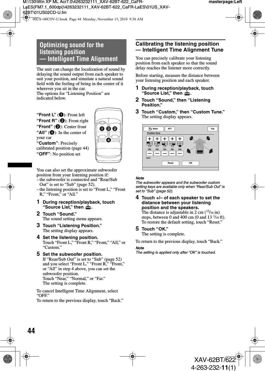 44M:\130\Win XP ML Acr7.0\4263232111_XAV-62BT-622_CaFR-LaES(FM7.1_600dpi)\4263232111_XAV-62BT-622_CaFR-LaES\01US_XAV-62BT\01US02CD-U.fmmasterpage:LeftXAV-62BT/6224-263-232-11(1)Optimizing sound for the listening position — Intelligent Time AlignmentThe unit can change the localization of sound by delaying the sound output from each speaker to suit your position, and simulate a natural sound field with the feeling of being in the center of it wherever you sit in the car.The options for “Listening Position” are indicated below.You can also set the approximate subwoofer position from your listening position if:– the subwoofer is connected and “Rear/Sub Out” is set to “Sub” (page 52).– the listening position is set to “Front L,” “Front R,” “Front,” or “All.”1During reception/playback, touch “Source List,” then  .2Touch “Sound.”The sound setting menu appears.3Touch “Listening Position.”The setting display appears.4Set the listening position.Touch “Front L,” “Front R,” “Front,” “All,” or “Custom.”5Set the subwoofer position.If “Rear/Sub Out” is set to “Sub” (page 52) and you select “Front L,” “Front R,” “Front,” or “All” in step 4 above, you can set the subwoofer position.Touch “Near,” “Normal,” or “Far.”The setting is complete.To cancel Intelligent Time Alignment, select “OFF.”To return to the previous display, touch “Back.”Calibrating the listening position — Intelligent Time Alignment TuneYou can precisely calibrate your listening position from each speaker so that the sound delay reaches the listener more correctly.Before starting, measure the distance between your listening position and each speaker.1During reception/playback, touch “Source List,” then  .2Touch “Sound,” then “Listening Position.”3Touch “Custom,” then “Custom Tune.”The setting display appears.NoteThe subwoofer appears and the subwoofer custom setting keys are available only when “Rear/Sub Out” is set to “Sub” (page 52).4Touch +/– of each speaker to set the distance between your listening position and the speakers.The distance is adjustable in 2 cm (13/16 in) steps, between 0 and 400 cm (0 and 13 1/10 ft).To restore the default setting, touch “Reset.”5Touch “OK.”The setting is complete.To return to the previous display, touch “Back.”NoteThe setting is applied only after “OK” is touched.“Front L” (1): Front left“Front R” (2): Front right“Front” (3): Center front“All” (4): In the center of your car“Custom”: Precisely calibrated position (page 44)“OFF”: No position set1243ATTReset OKBackPosition TuneTop100 100 100 100 100(cm)00US+00COV-U.book  Page 44  Monday, November 15, 2010  9:38 AM