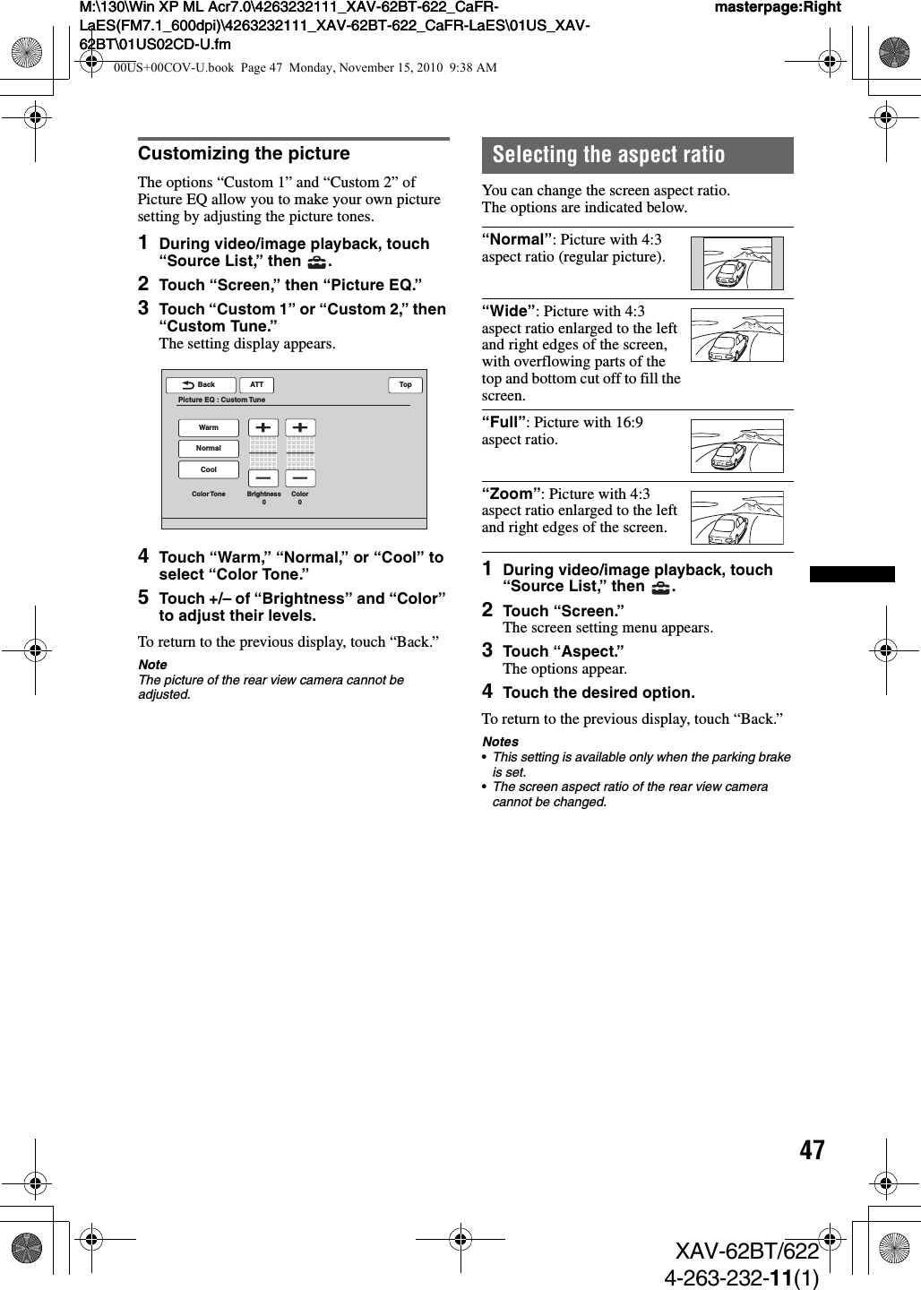 47M:\130\Win XP ML Acr7.0\4263232111_XAV-62BT-622_CaFR-LaES(FM7.1_600dpi)\4263232111_XAV-62BT-622_CaFR-LaES\01US_XAV-62BT\01US02CD-U.fmmasterpage:RightM:\130\Win XP ML Acr7.0\4263232111_XAV-62BT-622_CaFR-LaES(FM7.1_600dpi)\4263232111_XAV-62BT-622_CaFR-LaES\01US_XAV-62BT\01US02CD-U.fmmasterpage:RightXAV-62BT/6224-263-232-11(1)Customizing the pictureThe options “Custom 1” and “Custom 2” of Picture EQ allow you to make your own picture setting by adjusting the picture tones.1During video/image playback, touch “Source List,” then  .2Touch “Screen,” then “Picture EQ.”3Touch “Custom 1” or “Custom 2,” then “Custom Tune.”The setting display appears.4Touch “Warm,” “Normal,” or “Cool” to select “Color Tone.”5Touch +/– of “Brightness” and “Color” to adjust their levels.To return to the previous display, touch “Back.”NoteThe picture of the rear view camera cannot be adjusted.Selecting the aspect ratioYou can change the screen aspect ratio.The options are indicated below.1During video/image playback, touch “Source List,” then  .2Touch “Screen.”The screen setting menu appears.3Touch “Aspect.”The options appear.4Touch the desired option.To return to the previous display, touch “Back.”Notes•This setting is available only when the parking brake is set.•The screen aspect ratio of the rear view camera cannot be changed.ATTBackPicture EQ : Custom TuneTopCoolColor Tone Brightness0Color0NormalWarm“Normal”: Picture with 4:3 aspect ratio (regular picture).“Wide”: Picture with 4:3 aspect ratio enlarged to the left and right edges of the screen, with overflowing parts of the top and bottom cut off to fill the screen.“Full”: Picture with 16:9 aspect ratio.“Zoom”: Picture with 4:3 aspect ratio enlarged to the left and right edges of the screen.00US+00COV-U.book  Page 47  Monday, November 15, 2010  9:38 AM