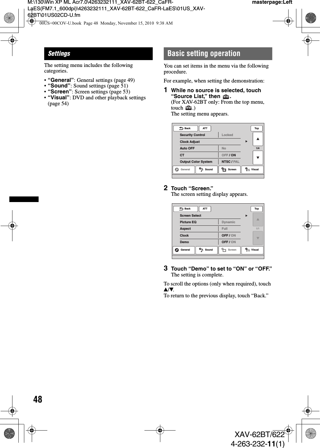 48M:\130\Win XP ML Acr7.0\4263232111_XAV-62BT-622_CaFR-LaES(FM7.1_600dpi)\4263232111_XAV-62BT-622_CaFR-LaES\01US_XAV-62BT\01US02CD-U.fmmasterpage:LeftXAV-62BT/6224-263-232-11(1)SettingsThe setting menu includes the following categories.•“General”: General settings (page 49)•“Sound”: Sound settings (page 51)•“Screen”: Screen settings (page 53)•“Visual”: DVD and other playback settings (page 54)Basic setting operationYou can set items in the menu via the following procedure.For example, when setting the demonstration:1While no source is selected, touch “Source List,” then  .(For XAV-62BT only: From the top menu, touch .)The setting menu appears.2Touch “Screen.”The screen setting display appears.3Touch “Demo” to set to “ON” or “OFF.”The setting is complete.To scroll the options (only when required), touch v/V.To return to the previous display, touch “Back.”ATTGeneral Sound Screen Visual1/4Security ControlClock AdjustAuto OFFCTOutput Color SystemLockedNoOFF / ONNTSC / PALBack TopATTScreen SelectPicture EQAspectClockDemoDynamicFullOFF / ONOFF / ONBack TopGeneral Sound Screen Visual1/100US+00COV-U.book  Page 48  Monday, November 15, 2010  9:38 AM