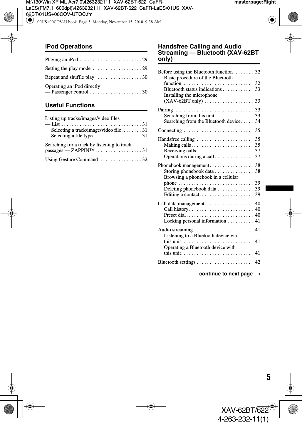 5M:\130\Win XP ML Acr7.0\4263232111_XAV-62BT-622_CaFR-LaES(FM7.1_600dpi)\4263232111_XAV-62BT-622_CaFR-LaES\01US_XAV-62BT\01US+00COV-UTOC.fmmasterpage:RightXAV-62BT/6224-263-232-11(1)iPod OperationsPlaying an iPod . . . . . . . . . . . . . . . . . . . . . . . . 29Setting the play mode  . . . . . . . . . . . . . . . . . . . 29Repeat and shuffle play . . . . . . . . . . . . . . . . . . 30Operating an iPod directly — Passenger control . . . . . . . . . . . . . . . . . . . . 30Useful FunctionsListing up tracks/images/video files — List . . . . . . . . . . . . . . . . . . . . . . . . . . . . . . . 31Selecting a track/image/video file. . . . . . . . 31Selecting a file type. . . . . . . . . . . . . . . . . . . 31Searching for a track by listening to track passages — ZAPPIN™ . . . . . . . . . . . . . . . . . . 31Using Gesture Command  . . . . . . . . . . . . . . . . 32Handsfree Calling and Audio Streaming — Bluetooth (XAV-62BT only)Before using the Bluetooth function. . . . . . . .  32Basic procedure of the Bluetooth function  . . . . . . . . . . . . . . . . . . . . . . . . . . .  32Bluetooth status indications . . . . . . . . . . . .  33Installing the microphone (XAV-62BT only) . . . . . . . . . . . . . . . . . . .  33Pairing. . . . . . . . . . . . . . . . . . . . . . . . . . . . . . .  33Searching from this unit. . . . . . . . . . . . . . .  33Searching from the Bluetooth device. . . . .  34Connecting . . . . . . . . . . . . . . . . . . . . . . . . . . .  35Handsfree calling  . . . . . . . . . . . . . . . . . . . . . .  35Making calls. . . . . . . . . . . . . . . . . . . . . . . .  35Receiving calls . . . . . . . . . . . . . . . . . . . . . .  37Operations during a call . . . . . . . . . . . . . . .  37Phonebook management. . . . . . . . . . . . . . . . .  38Storing phonebook data . . . . . . . . . . . . . . .  38Browsing a phonebook in a cellular phone . . . . . . . . . . . . . . . . . . . . . . . . . . . . .  39Deleting phonebook data . . . . . . . . . . . . . .  39Editing a contact. . . . . . . . . . . . . . . . . . . . .  39Call data management. . . . . . . . . . . . . . . . . . .  40Call history. . . . . . . . . . . . . . . . . . . . . . . . .  40Preset dial. . . . . . . . . . . . . . . . . . . . . . . . . .  40Locking personal information . . . . . . . . . .  41Audio streaming . . . . . . . . . . . . . . . . . . . . . . .  41Listening to a Bluetooth device via this unit. . . . . . . . . . . . . . . . . . . . . . . . . . . .  41Operating a Bluetooth device with this unit. . . . . . . . . . . . . . . . . . . . . . . . . . . .  41Bluetooth settings . . . . . . . . . . . . . . . . . . . . . .  42continue to next page t00US+00COV-U.book  Page 5  Monday, November 15, 2010  9:38 AM