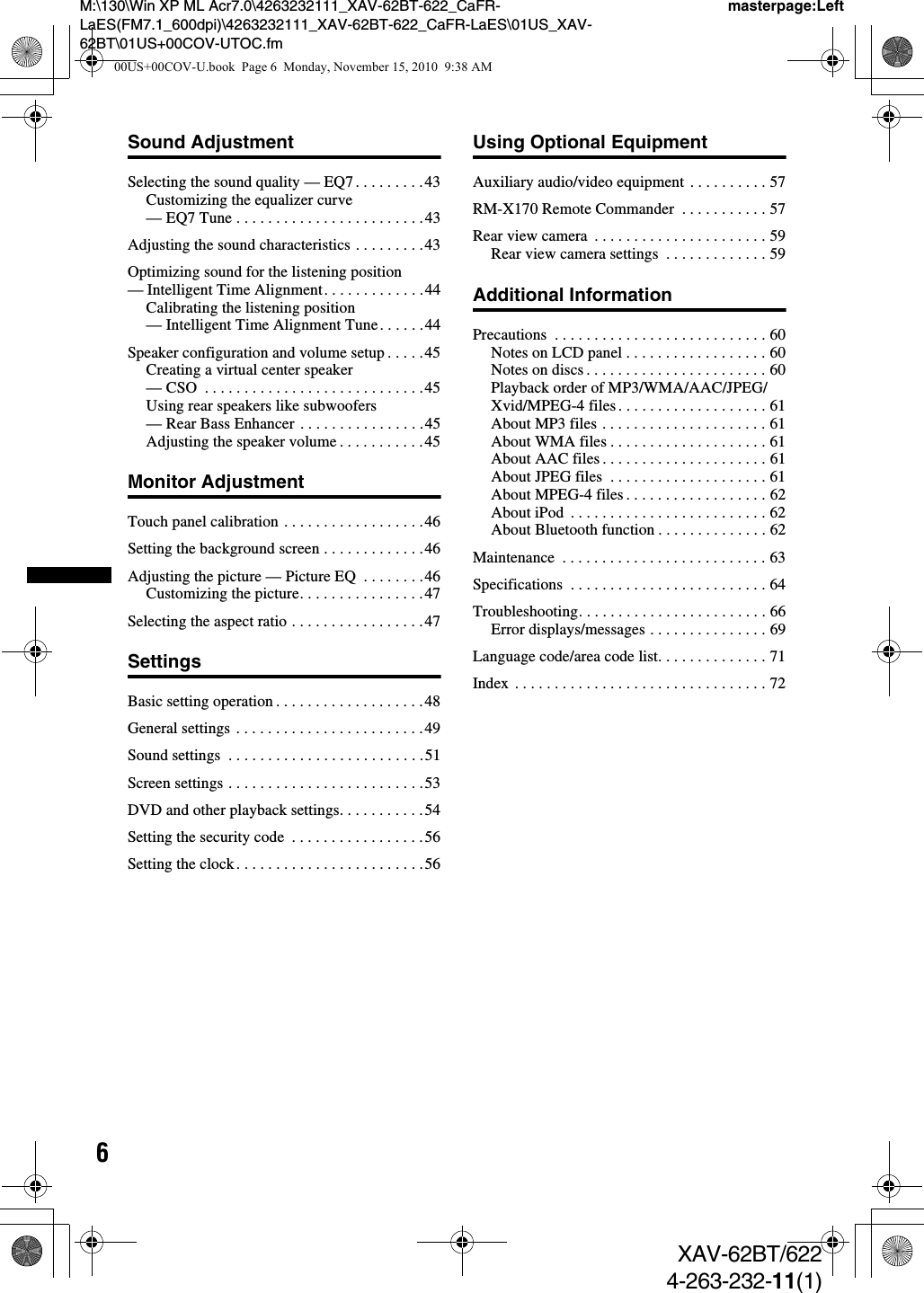 6M:\130\Win XP ML Acr7.0\4263232111_XAV-62BT-622_CaFR-LaES(FM7.1_600dpi)\4263232111_XAV-62BT-622_CaFR-LaES\01US_XAV-62BT\01US+00COV-UTOC.fmmasterpage:LeftXAV-62BT/6224-263-232-11(1)Sound AdjustmentSelecting the sound quality — EQ7 . . . . . . . . .43Customizing the equalizer curve — EQ7 Tune . . . . . . . . . . . . . . . . . . . . . . . .43Adjusting the sound characteristics . . . . . . . . .43Optimizing sound for the listening position — Intelligent Time Alignment. . . . . . . . . . . . .44Calibrating the listening position — Intelligent Time Alignment Tune. . . . . .44Speaker configuration and volume setup . . . . .45Creating a virtual center speaker — CSO  . . . . . . . . . . . . . . . . . . . . . . . . . . . .45Using rear speakers like subwoofers — Rear Bass Enhancer . . . . . . . . . . . . . . . .45Adjusting the speaker volume . . . . . . . . . . .45Monitor AdjustmentTouch panel calibration . . . . . . . . . . . . . . . . . .46Setting the background screen . . . . . . . . . . . . .46Adjusting the picture — Picture EQ  . . . . . . . .46Customizing the picture. . . . . . . . . . . . . . . .47Selecting the aspect ratio . . . . . . . . . . . . . . . . .47SettingsBasic setting operation . . . . . . . . . . . . . . . . . . .48General settings . . . . . . . . . . . . . . . . . . . . . . . .49Sound settings  . . . . . . . . . . . . . . . . . . . . . . . . .51Screen settings . . . . . . . . . . . . . . . . . . . . . . . . .53DVD and other playback settings. . . . . . . . . . .54Setting the security code  . . . . . . . . . . . . . . . . .56Setting the clock. . . . . . . . . . . . . . . . . . . . . . . .56Using Optional EquipmentAuxiliary audio/video equipment . . . . . . . . . . 57RM-X170 Remote Commander  . . . . . . . . . . . 57Rear view camera  . . . . . . . . . . . . . . . . . . . . . . 59Rear view camera settings  . . . . . . . . . . . . . 59Additional InformationPrecautions  . . . . . . . . . . . . . . . . . . . . . . . . . . . 60Notes on LCD panel . . . . . . . . . . . . . . . . . . 60Notes on discs . . . . . . . . . . . . . . . . . . . . . . . 60Playback order of MP3/WMA/AAC/JPEG/Xvid/MPEG-4 files. . . . . . . . . . . . . . . . . . . 61About MP3 files . . . . . . . . . . . . . . . . . . . . . 61About WMA files . . . . . . . . . . . . . . . . . . . . 61About AAC files. . . . . . . . . . . . . . . . . . . . . 61About JPEG files  . . . . . . . . . . . . . . . . . . . . 61About MPEG-4 files . . . . . . . . . . . . . . . . . . 62About iPod  . . . . . . . . . . . . . . . . . . . . . . . . . 62About Bluetooth function . . . . . . . . . . . . . . 62Maintenance  . . . . . . . . . . . . . . . . . . . . . . . . . . 63Specifications  . . . . . . . . . . . . . . . . . . . . . . . . . 64Troubleshooting. . . . . . . . . . . . . . . . . . . . . . . . 66Error displays/messages . . . . . . . . . . . . . . . 69Language code/area code list. . . . . . . . . . . . . . 71Index . . . . . . . . . . . . . . . . . . . . . . . . . . . . . . . . 7200US+00COV-U.book  Page 6  Monday, November 15, 2010  9:38 AM