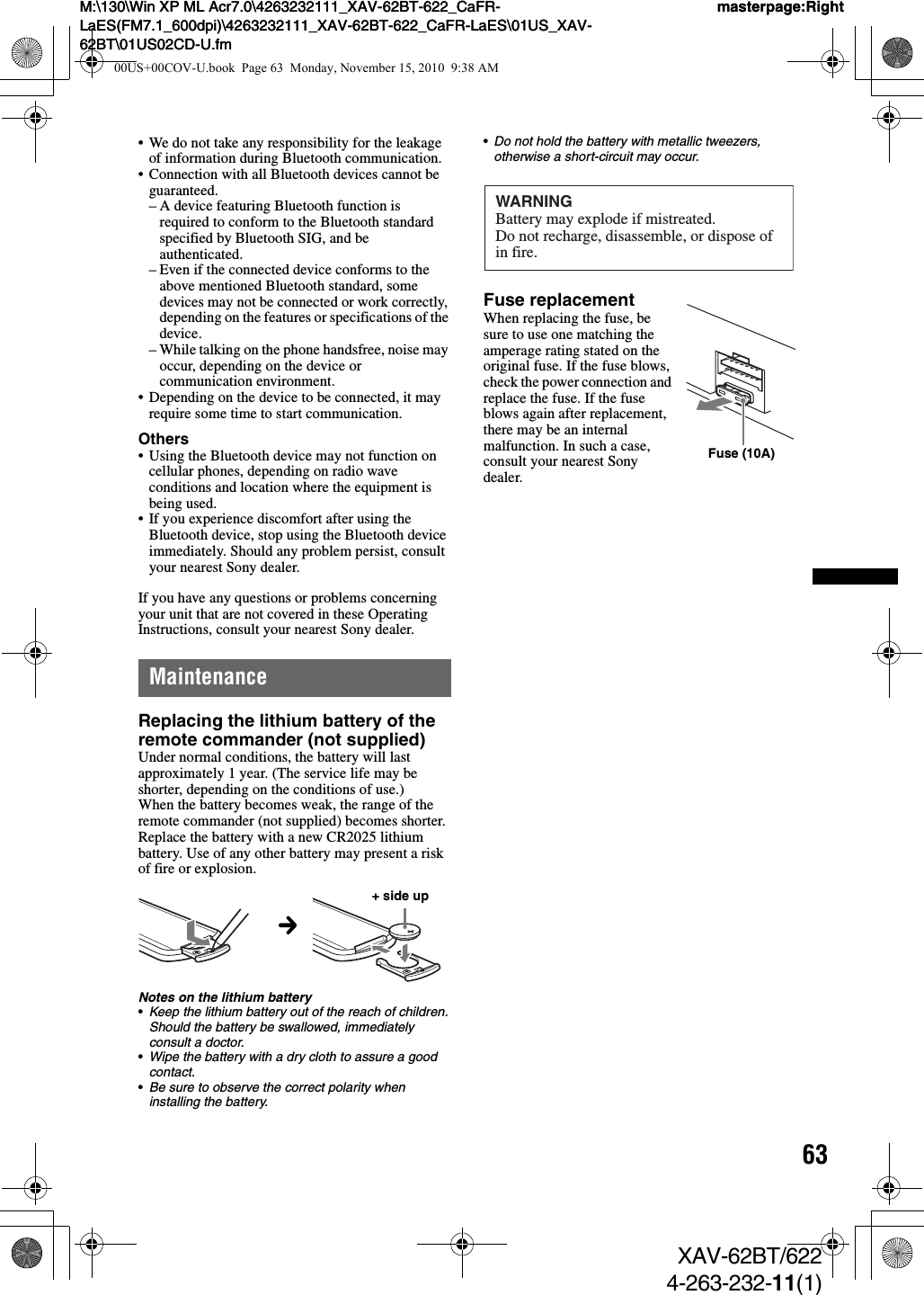 63M:\130\Win XP ML Acr7.0\4263232111_XAV-62BT-622_CaFR-LaES(FM7.1_600dpi)\4263232111_XAV-62BT-622_CaFR-LaES\01US_XAV-62BT\01US02CD-U.fmmasterpage:RightM:\130\Win XP ML Acr7.0\4263232111_XAV-62BT-622_CaFR-LaES(FM7.1_600dpi)\4263232111_XAV-62BT-622_CaFR-LaES\01US_XAV-62BT\01US02CD-U.fmmasterpage:RightXAV-62BT/6224-263-232-11(1)• We do not take any responsibility for the leakage of information during Bluetooth communication.• Connection with all Bluetooth devices cannot be guaranteed.– A device featuring Bluetooth function is required to conform to the Bluetooth standard specified by Bluetooth SIG, and be authenticated.– Even if the connected device conforms to the above mentioned Bluetooth standard, some devices may not be connected or work correctly, depending on the features or specifications of the device.– While talking on the phone handsfree, noise may occur, depending on the device or communication environment.• Depending on the device to be connected, it may require some time to start communication.Others• Using the Bluetooth device may not function on cellular phones, depending on radio wave conditions and location where the equipment is being used.• If you experience discomfort after using the Bluetooth device, stop using the Bluetooth device immediately. Should any problem persist, consult your nearest Sony dealer.If you have any questions or problems concerning your unit that are not covered in these Operating Instructions, consult your nearest Sony dealer.MaintenanceReplacing the lithium battery of the remote commander (not supplied)Under normal conditions, the battery will last approximately 1 year. (The service life may be shorter, depending on the conditions of use.)When the battery becomes weak, the range of the remote commander (not supplied) becomes shorter. Replace the battery with a new CR2025 lithium battery. Use of any other battery may present a risk of fire or explosion.Notes on the lithium battery•Keep the lithium battery out of the reach of children. Should the battery be swallowed, immediately consult a doctor.•Wipe the battery with a dry cloth to assure a good contact.•Be sure to observe the correct polarity when installing the battery.•Do not hold the battery with metallic tweezers, otherwise a short-circuit may occur.Fuse replacementWhen replacing the fuse, be sure to use one matching the amperage rating stated on the original fuse. If the fuse blows, check the power connection and replace the fuse. If the fuse blows again after replacement, there may be an internal malfunction. In such a case, consult your nearest Sony dealer.c+ side upWARNINGBattery may explode if mistreated.Do not recharge, disassemble, or dispose of in fire.Fuse (10A)00US+00COV-U.book  Page 63  Monday, November 15, 2010  9:38 AM