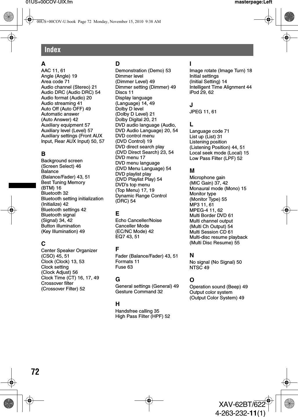 7201US+00COV-UIX.fm masterpage:LeftXAV-62BT/6224-263-232-11(1)IndexAAAC 11, 61Angle (Angle) 19Area code 71Audio channel (Stereo) 21Audio DRC (Audio DRC) 54Audio format (Audio) 20Audio streaming 41Auto Off (Auto OFF) 49Automatic answer (Auto Answer) 42Auxiliary equipment 57Auxiliary level (Level) 57Auxiliary settings (Front AUX Input, Rear AUX Input) 50, 57BBackground screen (Screen Select) 46Balance (Balance/Fader) 43, 51Best Tuning Memory (BTM) 16Bluetooth 32Bluetooth setting initialization (Initialize) 42Bluetooth settings 42Bluetooth signal (Signal) 34, 42Button illumination (Key Illumination) 49CCenter Speaker Organizer (CSO) 45, 51Clock (Clock) 13, 53Clock setting (Clock Adjust) 56Clock Time (CT) 16, 17, 49Crossover filter (Crossover Filter) 52DDemonstration (Demo) 53Dimmer level (Dimmer Level) 49Dimmer setting (Dimmer) 49Discs 11Display language (Language) 14, 49Dolby D level (Dolby D Level) 21Dolby Digital 20, 21DVD audio language (Audio, DVD Audio Language) 20, 54DVD control menu (DVD Control) 19DVD direct search play (DVD Direct Search) 23, 54DVD menu 17DVD menu language (DVD Menu Language) 54DVD playlist play (DVD Playlist Play) 54DVD’s top menu (Top Menu) 17, 19Dynamic Range Control (DRC) 54EEcho Canceller/Noise Canceller Mode (EC/NC Mode) 42EQ7 43, 51FFader (Balance/Fader) 43, 51Formats 11Fuse 63GGeneral settings (General) 49Gesture Command 32HHandsfree calling 35High Pass Filter (HPF) 52IImage rotate (Image Turn) 18Initial settings (Initial Setting) 14Intelligent Time Alignment 44iPod 29, 62JJPEG 11, 61LLanguage code 71List up (List) 31Listening position (Listening Position) 44, 51Local seek mode (Local) 15Low Pass Filter (LPF) 52MMicrophone gain (MIC Gain) 37, 42Monaural mode (Mono) 15Monitor type (Monitor Type) 55MP3 11, 61MPEG-4 11, 62Multi Border DVD 61Multi channel output (Multi Ch Output) 54Multi Session CD 61Multi-disc resume playback (Multi Disc Resume) 55NNo signal (No Signal) 50NTSC 49OOperation sound (Beep) 49Output color system (Output Color System) 4900US+00COV-U.book  Page 72  Monday, November 15, 2010  9:38 AM