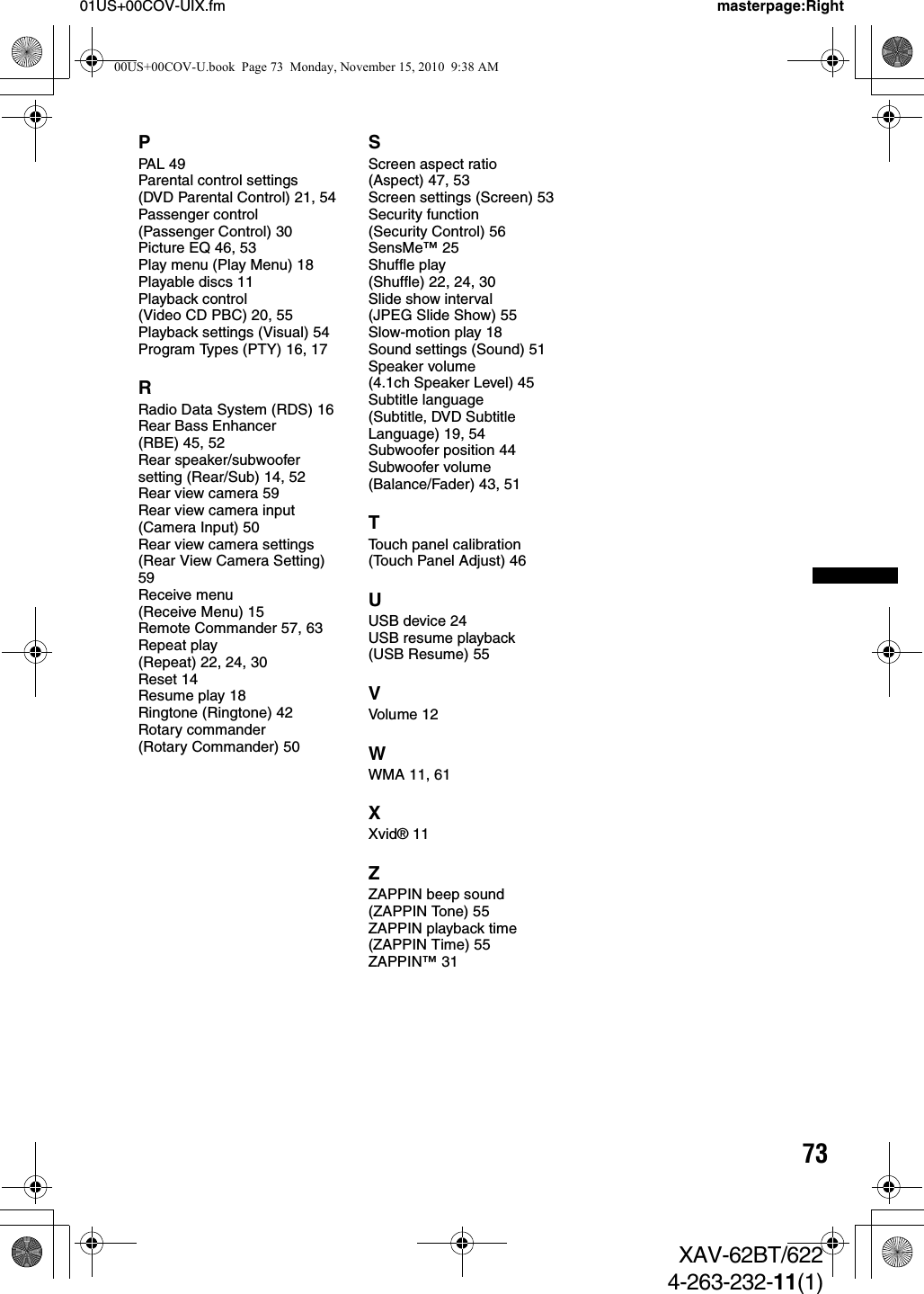 7301US+00COV-UIX.fm masterpage:RightXAV-62BT/6224-263-232-11(1)PPAL 49Parental control settings (DVD Parental Control) 21, 54Passenger control (Passenger Control) 30Picture EQ 46, 53Play menu (Play Menu) 18Playable discs 11Playback control (Video CD PBC) 20, 55Playback settings (Visual) 54Program Types (PTY) 16, 17RRadio Data System (RDS) 16Rear Bass Enhancer (RBE) 45, 52Rear speaker/subwoofer setting (Rear/Sub) 14, 52Rear view camera 59Rear view camera input (Camera Input) 50Rear view camera settings (Rear View Camera Setting) 59Receive menu (Receive Menu) 15Remote Commander 57, 63Repeat play (Repeat) 22, 24, 30Reset 14Resume play 18Ringtone (Ringtone) 42Rotary commander (Rotary Commander) 50SScreen aspect ratio (Aspect) 47, 53Screen settings (Screen) 53Security function (Security Control) 56SensMe™ 25Shuffle play (Shuffle) 22, 24, 30Slide show interval (JPEG Slide Show) 55Slow-motion play 18Sound settings (Sound) 51Speaker volume (4.1ch Speaker Level) 45Subtitle language (Subtitle, DVD Subtitle Language) 19, 54Subwoofer position 44Subwoofer volume (Balance/Fader) 43, 51TTouch panel calibration (Touch Panel Adjust) 46UUSB device 24USB resume playback (USB Resume) 55VVolume 12WWMA 11, 61XXvid® 11ZZAPPIN beep sound (ZAPPIN Tone) 55ZAPPIN playback time (ZAPPIN Time) 55ZAPPIN™ 3100US+00COV-U.book  Page 73  Monday, November 15, 2010  9:38 AM