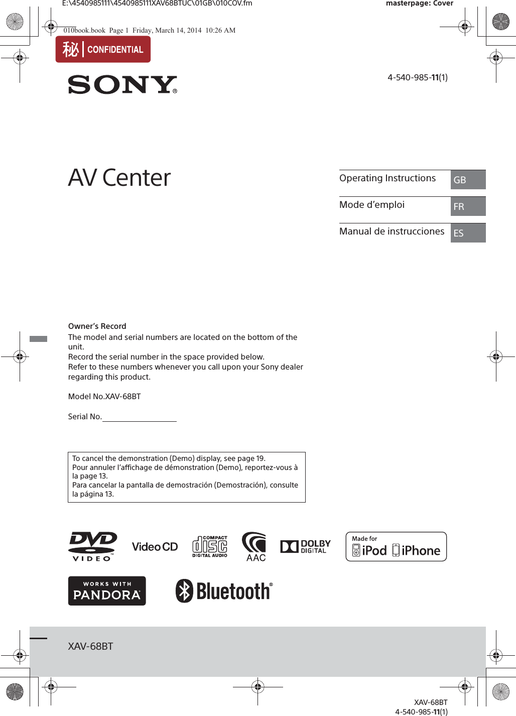 E:\4540985111\4540985111XAV68BTUC\01GB\010COV.fm masterpage: CoverXAV-68BT4-540-985-11(1)XAV-68BT4-540-985-11(1)AV CenterOwner’s RecordThe model and serial numbers are located on the bottom of the unit.Record the serial number in the space provided below.Refer to these numbers whenever you call upon your Sony dealer regarding this product.Model No.XAV-68BTSerial No.    To cancel the demonstration (Demo) display, see page 19.Pour annuler l’affichage de démonstration (Demo), reportez-vous à la page 13.Para cancelar la pantalla de demostración (Demostración), consulte la página 13.Operating Instructions GBMode d’emploi FRManual de instrucciones ES010book.book  Page 1  Friday, March 14, 2014  10:26 AM