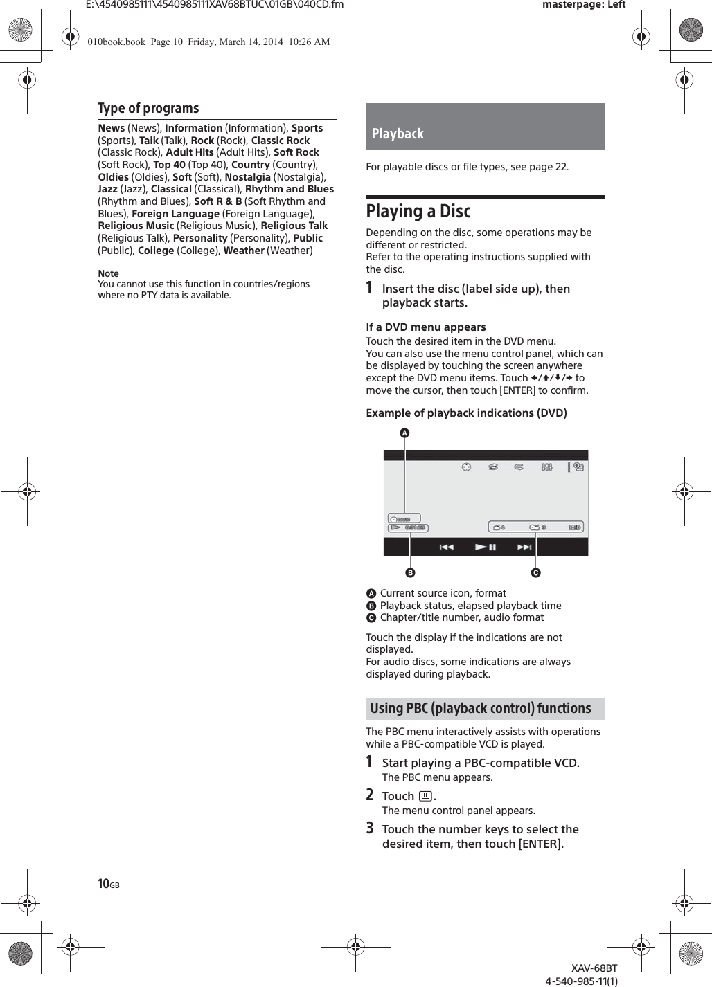 10GBE:\4540985111\4540985111XAV68BTUC\01GB\040CD.fm masterpage: LeftXAV-68BT4-540-985-11(1)Type of programsNoteYou cannot use this function in countries/regions where no PTY data is available.For playable discs or file types, see page 22.Playing a DiscDepending on the disc, some operations may be different or restricted.Refer to the operating instructions supplied with the disc.1Insert the disc (label side up), then playback starts.If a DVD menu appearsTouch the desired item in the DVD menu.You can also use the menu control panel, which can be displayed by touching the screen anywhere except the DVD menu items. Touch V/j//p to move the cursor, then touch [ENTER] to confirm.Example of playback indications (DVD)ɸCurrent source icon, formatɹPlayback status, elapsed playback timeɺChapter/title number, audio formatTouch the display if the indications are not displayed.For audio discs, some indications are always displayed during playback.The PBC menu interactively assists with operations while a PBC-compatible VCD is played.1Start playing a PBC-compatible VCD.The PBC menu appears.2Touch .The menu control panel appears.3Touch the number keys to select the desired item, then touch [ENTER].News (News), Information (Information), Sports (Sports), Talk (Talk), Rock (Rock), Classic Rock (Classic Rock), Adult Hits (Adult Hits), Soft Rock (Soft Rock), Top 40 (Top 40), Country (Country), Oldies (Oldies), Soft (Soft), Nostalgia (Nostalgia), Jazz (Jazz), Classical (Classical), Rhythm and Blues (Rhythm and Blues), Soft R &amp; B (Soft Rhythm and Blues), Foreign Language (Foreign Language), Religious Music (Religious Music), Religious Talk (Religious Talk), Personality (Personality), Public (Public), College (College), Weather (Weather)PlaybackUsing PBC (playback control) functionsɸɹɺ010book.book  Page 10  Friday, March 14, 2014  10:26 AM