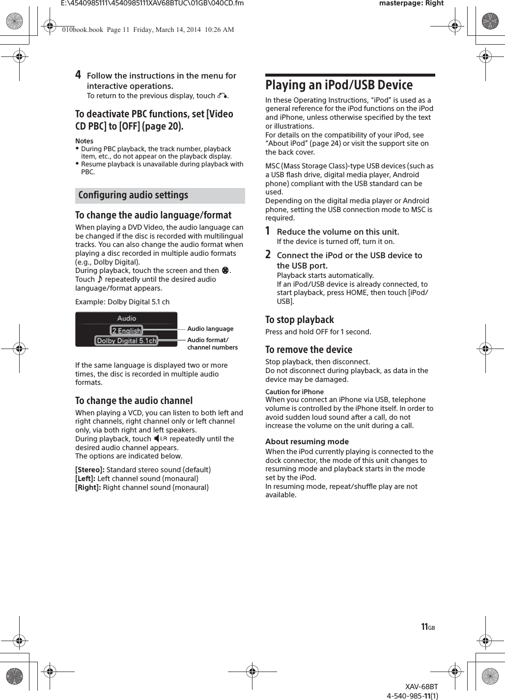 11GBE:\4540985111\4540985111XAV68BTUC\01GB\040CD.fm masterpage: RightXAV-68BT4-540-985-11(1)4Follow the instructions in the menu for interactive operations.To return to the previous display, touch á.To deactivate PBC functions, set [Video CD PBC] to [OFF] (page 20).NotesˎDuring PBC playback, the track number, playback item, etc., do not appear on the playback display.ˎResume playback is unavailable during playback with PBC.To change the audio language/formatWhen playing a DVD Video, the audio language can be changed if the disc is recorded with multilingual tracks. You can also change the audio format when playing a disc recorded in multiple audio formats (e.g., Dolby Digital).During playback, touch the screen and then  .Touch   repeatedly until the desired audio language/format appears.Example: Dolby Digital 5.1 chIf the same language is displayed two or more times, the disc is recorded in multiple audio formats.To change the audio channelWhen playing a VCD, you can listen to both left and right channels, right channel only or left channel only, via both right and left speakers.During playback, touch   repeatedly until the desired audio channel appears.The options are indicated below.[Stereo]: Standard stereo sound (default)[Left]: Left channel sound (monaural)[Right]: Right channel sound (monaural)Playing an iPod/USB DeviceIn these Operating Instructions, “iPod” is used as a general reference for the iPod functions on the iPod and iPhone, unless otherwise specified by the text or illustrations.For details on the compatibility of your iPod, see “About iPod” (page 24) or visit the support site on the back cover.MSC (Mass Storage Class)-type USB devices (such as a USB flash drive, digital media player, Android phone) compliant with the USB standard can be used.Depending on the digital media player or Android phone, setting the USB connection mode to MSC is required.1Reduce the volume on this unit.If the device is turned off, turn it on.2Connect the iPod or the USB device to the USB port.Playback starts automatically.If an iPod/USB device is already connected, to start playback, press HOME, then touch [iPod/USB].To stop playbackPress and hold OFF for 1 second.To remove the deviceStop playback, then disconnect.Do not disconnect during playback, as data in the device may be damaged.Caution for iPhoneWhen you connect an iPhone via USB, telephone volume is controlled by the iPhone itself. In order to avoid sudden loud sound after a call, do not increase the volume on the unit during a call.About resuming modeWhen the iPod currently playing is connected to the dock connector, the mode of this unit changes to resuming mode and playback starts in the mode set by the iPod.In resuming mode, repeat/shuffle play are not available.Configuring audio settingsAudio languageAudio format/channel numbers010book.book  Page 11  Friday, March 14, 2014  10:26 AM
