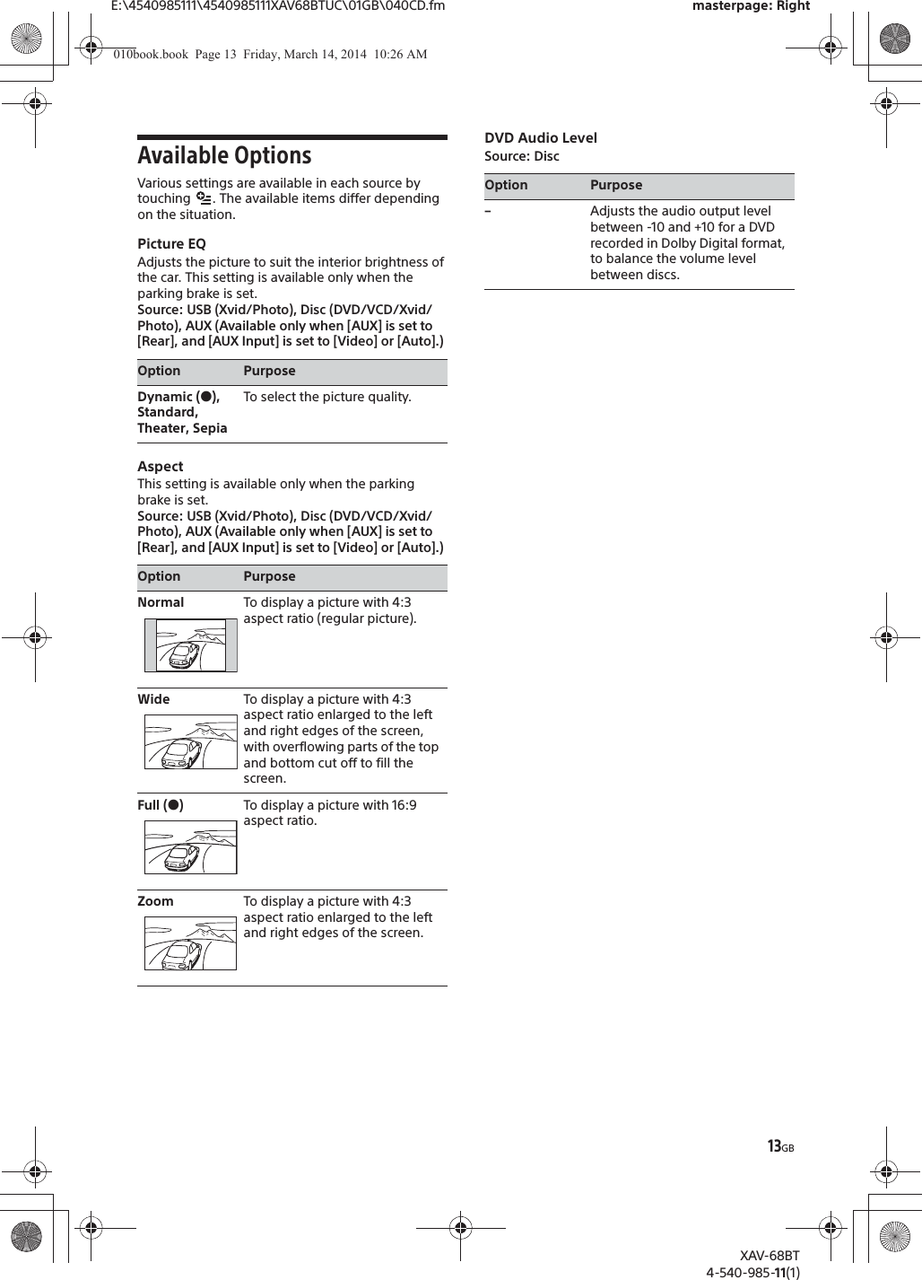 13GBE:\4540985111\4540985111XAV68BTUC\01GB\040CD.fm masterpage: RightXAV-68BT4-540-985-11(1)Available OptionsVarious settings are available in each source by touching  . The available items differ depending on the situation.Picture EQAdjusts the picture to suit the interior brightness of the car. This setting is available only when the parking brake is set.Source: USB (Xvid/Photo), Disc (DVD/VCD/Xvid/Photo), AUX (Available only when [AUX] is set to [Rear], and [AUX Input] is set to [Video] or [Auto].)AspectThis setting is available only when the parking brake is set.Source: USB (Xvid/Photo), Disc (DVD/VCD/Xvid/Photo), AUX (Available only when [AUX] is set to [Rear], and [AUX Input] is set to [Video] or [Auto].)DVD Audio LevelSource: DiscOption PurposeDynamic (Ć),Standard, Theater, SepiaTo select the picture quality.Option PurposeNormal To display a picture with 4:3 aspect ratio (regular picture).Wide To display a picture with 4:3 aspect ratio enlarged to the left and right edges of the screen, with overflowing parts of the top and bottom cut off to fill the screen.Full (Ć)To display a picture with 16:9 aspect ratio.Zoom To display a picture with 4:3 aspect ratio enlarged to the left and right edges of the screen.Option Purpose–Adjusts the audio output level between -10 and +10 for a DVD recorded in Dolby Digital format, to balance the volume level between discs.010book.book  Page 13  Friday, March 14, 2014  10:26 AM