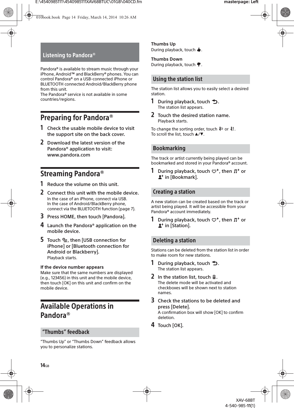 14GBE:\4540985111\4540985111XAV68BTUC\01GB\040CD.fm masterpage: LeftXAV-68BT4-540-985-11(1)Pandora® is available to stream music through your iPhone, Android™ and BlackBerry® phones. You can control Pandora® on a USB-connected iPhone or BLUETOOTH connected Android/BlackBerry phone from this unit.The Pandora® service is not available in some countries/regions.Preparing for Pandora®1Check the usable mobile device to visit the support site on the back cover.2Download the latest version of the Pandora® application to visit: www.pandora.comStreaming Pandora®1Reduce the volume on this unit.2Connect this unit with the mobile device.In the case of an iPhone, connect via USB.In the case of Android/BlackBerry phone, connect via the BLUETOOTH function (page 7).3Press HOME, then touch [Pandora].4Launch the Pandora® application on the mobile device.5Touch  , then [USB connection for iPhone] or [Bluetooth connection for Android or Blackberry].Playback starts.If the device number appearsMake sure that the same numbers are displayed (e.g., 123456) in this unit and the mobile device, then touch [OK] on this unit and confirm on the mobile device.Available Operations in Pandora®“Thumbs Up” or “Thumbs Down” feedback allows you to personalize stations.Thumbs UpDuring playback, touch  .Thumbs DownDuring playback, touch  .The station list allows you to easily select a desired station.1During playback, touch  .The station list appears.2Touch the desired station name.Playback starts.To change the sorting order, touch   or  .To scroll the list, touch Ă/è.The track or artist currently being played can be bookmarked and stored in your Pandora® account.1During playback, touch  , then   or  in [Bookmark].A new station can be created based on the track or artist being played. It will be accessible from your Pandora® account immediately.1During playback, touch  , then   or  in [Station].Stations can be deleted from the station list in order to make room for new stations.1During playback, touch  .The station list appears.2In the station list, touch  .The delete mode will be activated and checkboxes will be shown next to station names.3Check the stations to be deleted and press [Delete].A confirmation box will show [OK] to confirm deletion.4Touch [OK].Listening to Pandora®“Thumbs” feedbackUsing the station listBookmarkingCreating a stationDeleting a station010book.book  Page 14  Friday, March 14, 2014  10:26 AM