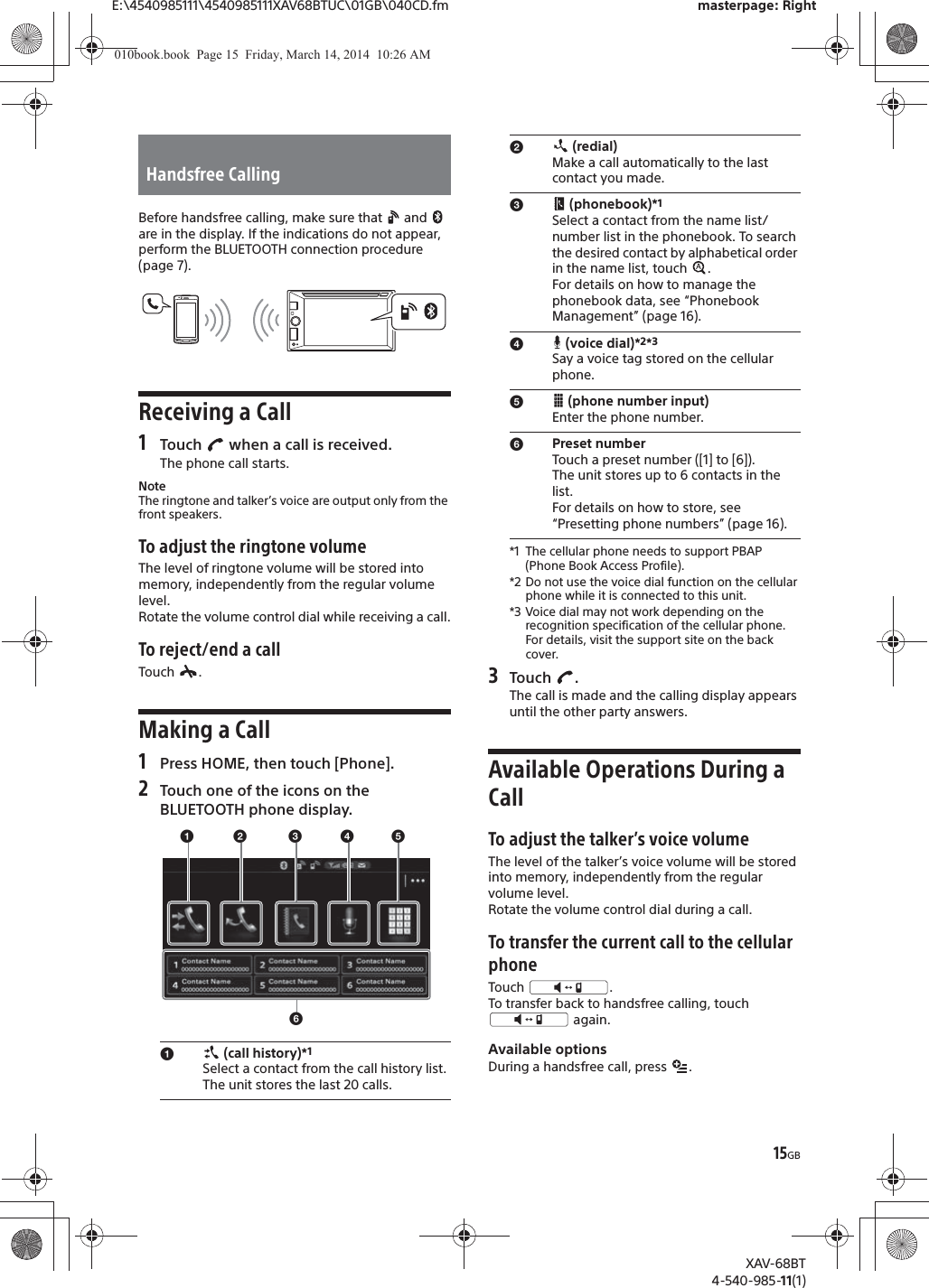 15GBE:\4540985111\4540985111XAV68BTUC\01GB\040CD.fm masterpage: RightXAV-68BT4-540-985-11(1)Before handsfree calling, make sure that   and   are in the display. If the indications do not appear, perform the BLUETOOTH connection procedure (page 7).Receiving a Call1Touch   when a call is received.The phone call starts.NoteThe ringtone and talker’s voice are output only from the front speakers.To adjust the ringtone volumeThe level of ringtone volume will be stored into memory, independently from the regular volume level.Rotate the volume control dial while receiving a call.To reject/end a callTouch .Making a Call1Press HOME, then touch [Phone].2Touch one of the icons on the BLUETOOTH phone display.*1 The cellular phone needs to support PBAP (Phone Book Access Profile).*2 Do not use the voice dial function on the cellular phone while it is connected to this unit.*3 Voice dial may not work depending on the recognition specification of the cellular phone. For details, visit the support site on the back cover.3Touch .The call is made and the calling display appears until the other party answers.Available Operations During a CallTo adjust the talker’s voice volumeThe level of the talker’s voice volume will be stored into memory, independently from the regular volume level.Rotate the volume control dial during a call.To transfer the current call to the cellular phoneTouch .To transfer back to handsfree calling, touch  again.Available optionsDuring a handsfree call, press  .Handsfree Callingɞ (call history)*1 Select a contact from the call history list. The unit stores the last 20 calls.ɞɟ ɠɡɢɣɟ (redial)Make a call automatically to the last contact you made.ɠ (phonebook)*1Select a contact from the name list/number list in the phonebook. To search the desired contact by alphabetical order in the name list, touch  . For details on how to manage the phonebook data, see “Phonebook Management” (page 16).ɡ (voice dial)*2*3Say a voice tag stored on the cellular phone.ɢ (phone number input)Enter the phone number.ɣPreset numberTouch a preset number ([1] to [6]). The unit stores up to 6 contacts in the list. For details on how to store, see “Presetting phone numbers” (page 16).010book.book  Page 15  Friday, March 14, 2014  10:26 AM