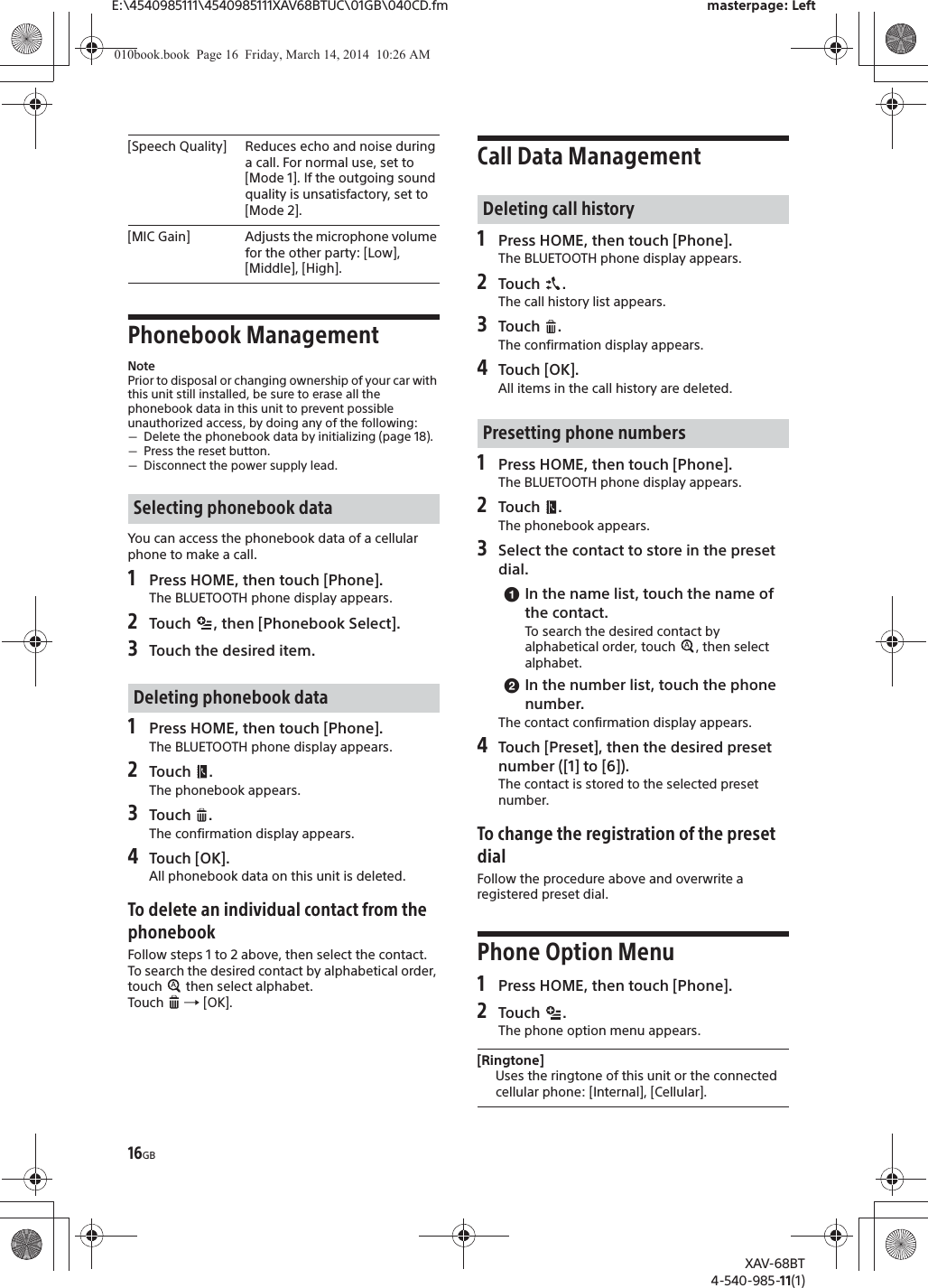 16GBE:\4540985111\4540985111XAV68BTUC\01GB\040CD.fm masterpage: LeftXAV-68BT4-540-985-11(1)Phonebook ManagementNotePrior to disposal or changing ownership of your car with this unit still installed, be sure to erase all the phonebook data in this unit to prevent possible unauthorized access, by doing any of the following:ˋDelete the phonebook data by initializing (page 18).ˋPress the reset button.ˋDisconnect the power supply lead.You can access the phonebook data of a cellular phone to make a call.1Press HOME, then touch [Phone].The BLUETOOTH phone display appears.2Touch  , then [Phonebook Select].3Touch the desired item.1Press HOME, then touch [Phone].The BLUETOOTH phone display appears.2Touch .The phonebook appears.3Touch .The confirmation display appears.4Touch [OK].All phonebook data on this unit is deleted.To delete an individual contact from the phonebookFollow steps 1 to 2 above, then select the contact.To search the desired contact by alphabetical order, touch   then select alphabet.Touch   [OK].Call Data Management1Press HOME, then touch [Phone].The BLUETOOTH phone display appears.2Touch .The call history list appears.3Touch .The confirmation display appears.4Touch [OK].All items in the call history are deleted.1Press HOME, then touch [Phone].The BLUETOOTH phone display appears.2Touch .The phonebook appears.3Select the contact to store in the preset dial.ɞIn the name list, touch the name of the contact.To search the desired contact by alphabetical order, touch  , then select alphabet.ɟIn the number list, touch the phone number.The contact confirmation display appears.4Touch [Preset], then the desired preset number ([1] to [6]).The contact is stored to the selected preset number.To change the registration of the preset dialFollow the procedure above and overwrite a registered preset dial.Phone Option Menu1Press HOME, then touch [Phone].2Touch . The phone option menu appears.[Speech Quality] Reduces echo and noise during a call. For normal use, set to [Mode 1]. If the outgoing sound quality is unsatisfactory, set to [Mode 2].[MIC Gain] Adjusts the microphone volume for the other party: [Low], [Middle], [High].Selecting phonebook dataDeleting phonebook dataDeleting call historyPresetting phone numbers[Ringtone]Uses the ringtone of this unit or the connected cellular phone: [Internal], [Cellular].010book.book  Page 16  Friday, March 14, 2014  10:26 AM