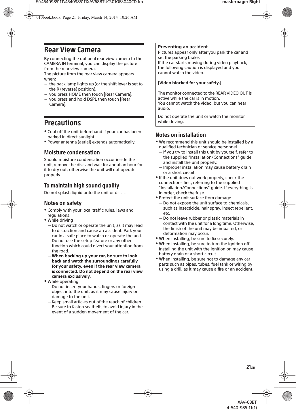 21GBE:\4540985111\4540985111XAV68BTUC\01GB\040CD.fm masterpage: RightXAV-68BT4-540-985-11(1)Rear View CameraBy connecting the optional rear view camera to the CAMERA IN terminal, you can display the picture from the rear view camera.The picture from the rear view camera appears when:ˋthe back lamp lights up (or the shift lever is set to the R (reverse) position).ˋyou press HOME then touch [Rear Camera].ˋyou press and hold DSPL then touch [Rear Camera].PrecautionsˎCool off the unit beforehand if your car has been parked in direct sunlight.ˎPower antenna (aerial) extends automatically.Moisture condensationShould moisture condensation occur inside the unit, remove the disc and wait for about an hour for it to dry out; otherwise the unit will not operate properly.To maintain high sound qualityDo not splash liquid onto the unit or discs.Notes on safetyˎComply with your local traffic rules, laws and regulations.ˎWhile drivingˋDo not watch or operate the unit, as it may lead to distraction and cause an accident. Park your car in a safe place to watch or operate the unit.ˋDo not use the setup feature or any other function which could divert your attention from the road.ˋWhen backing up your car, be sure to look back and watch the surroundings carefully for your safety, even if the rear view camera is connected. Do not depend on the rear view camera exclusively.ˎWhile operatingˋDo not insert your hands, fingers or foreign object into the unit, as it may cause injury or damage to the unit.ˋKeep small articles out of the reach of children.ˋBe sure to fasten seatbelts to avoid injury in the event of a sudden movement of the car.Notes on installationˎWe recommend this unit should be installed by a qualified technician or service personnel.ˋIf you try to install this unit by yourself, refer to the supplied “Installation/Connections” guide and install the unit properly.ˋImproper installation may cause battery drain or a short circuit.ˎIf the unit does not work properly, check the connections first, referring to the supplied “Installation/Connections” guide. If everything is in order, check the fuse.ˎProtect the unit surface from damage.ˋDo not expose the unit surface to chemicals, such as insecticide, hair spray, insect repellent, etc.ˋDo not leave rubber or plastic materials in contact with the unit for a long time. Otherwise, the finish of the unit may be impaired, or deformation may occur.ˎWhen installing, be sure to fix securely.ˎWhen installing, be sure to turn the ignition off. Installing the unit with the ignition on may cause battery drain or a short circuit.ˎWhen installing, be sure not to damage any car parts such as pipes, tubes, fuel tank or wiring by using a drill, as it may cause a fire or an accident.Preventing an accidentPictures appear only after you park the car and set the parking brake.If the car starts moving during video playback, the following caution is displayed and you cannot watch the video.[Video blocked for your safety.]The monitor connected to the REAR VIDEO OUT is active while the car is in motion.You cannot watch the video, but you can hear audio.Do not operate the unit or watch the monitor while driving.010book.book  Page 21  Friday, March 14, 2014  10:26 AM