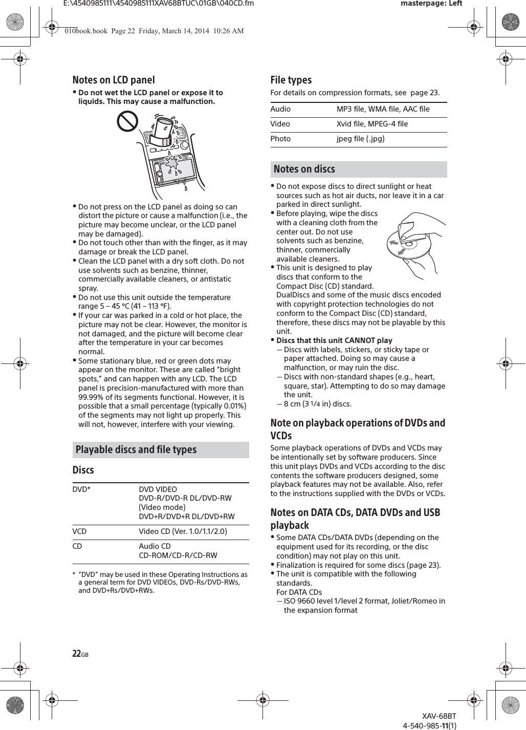22GBE:\4540985111\4540985111XAV68BTUC\01GB\040CD.fm masterpage: LeftXAV-68BT4-540-985-11(1)Notes on LCD panelˎDo not wet the LCD panel or expose it to liquids. This may cause a malfunction. ˎDo not press on the LCD panel as doing so can distort the picture or cause a malfunction (i.e., the picture may become unclear, or the LCD panel may be damaged).ˎDo not touch other than with the finger, as it may damage or break the LCD panel.ˎClean the LCD panel with a dry soft cloth. Do not use solvents such as benzine, thinner, commercially available cleaners, or antistatic spray.ˎDo not use this unit outside the temperature range 5 – 45 ºC (41 – 113 ºF).ˎIf your car was parked in a cold or hot place, the picture may not be clear. However, the monitor is not damaged, and the picture will become clear after the temperature in your car becomes normal.ˎSome stationary blue, red or green dots may appear on the monitor. These are called “bright spots,” and can happen with any LCD. The LCD panel is precision-manufactured with more than 99.99% of its segments functional. However, it is possible that a small percentage (typically 0.01%) of the segments may not light up properly. This will not, however, interfere with your viewing.Discs* “DVD” may be used in these Operating Instructions as a general term for DVD VIDEOs, DVD-Rs/DVD-RWs, and DVD+Rs/DVD+RWs.File typesFor details on compression formats, see  page 23.ˎDo not expose discs to direct sunlight or heat sources such as hot air ducts, nor leave it in a car parked in direct sunlight.ˎBefore playing, wipe the discs with a cleaning cloth from the center out. Do not use solvents such as benzine, thinner, commercially available cleaners.ˎThis unit is designed to play discs that conform to the Compact Disc (CD) standard. DualDiscs and some of the music discs encoded with copyright protection technologies do not conform to the Compact Disc (CD) standard, therefore, these discs may not be playable by this unit.ˎDiscs that this unit CANNOT playˋDiscs with labels, stickers, or sticky tape or paper attached. Doing so may cause a malfunction, or may ruin the disc.ˋDiscs with non-standard shapes (e.g., heart, square, star). Attempting to do so may damage the unit.ˋ8 cm (3 1/4 in) discs.Note on playback operations of DVDs and VCDsSome playback operations of DVDs and VCDs may be intentionally set by software producers. Since this unit plays DVDs and VCDs according to the disc contents the software producers designed, some playback features may not be available. Also, refer to the instructions supplied with the DVDs or VCDs.Notes on DATA CDs, DATA DVDs and USB playbackˎSome DATA CDs/DATA DVDs (depending on the equipment used for its recording, or the disc condition) may not play on this unit.ˎFinalization is required for some discs (page 23).ˎThe unit is compatible with the following standards.For DATA CDsˋISO 9660 level 1/level 2 format, Joliet/Romeo in the expansion formatPlayable discs and file typesDVD* DVD VIDEODVD-R/DVD-R DL/DVD-RW (Video mode)DVD+R/DVD+R DL/DVD+RWVCD Video CD (Ver. 1.0/1.1/2.0)CD Audio CDCD-ROM/CD-R/CD-RWAudio MP3 file, WMA file, AAC fileVideo Xvid file, MPEG-4 filePhoto jpeg file (.jpg)Notes on discs010book.book  Page 22  Friday, March 14, 2014  10:26 AM