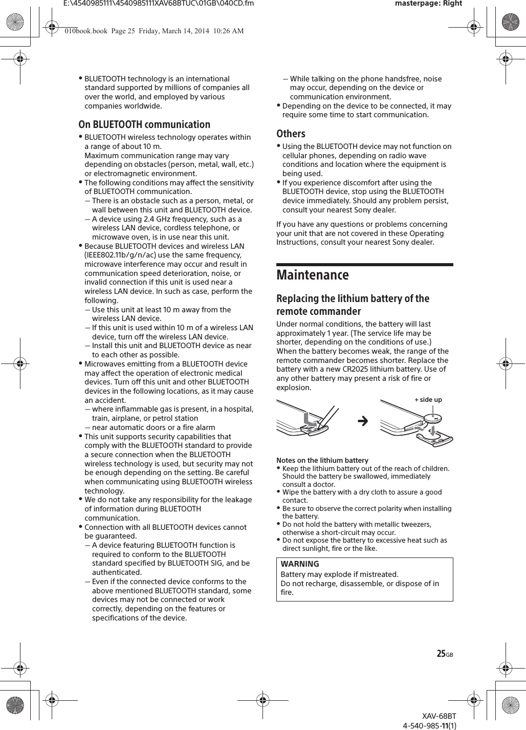 25GBE:\4540985111\4540985111XAV68BTUC\01GB\040CD.fm masterpage: RightXAV-68BT4-540-985-11(1)ˎBLUETOOTH technology is an international standard supported by millions of companies all over the world, and employed by various companies worldwide.On BLUETOOTH communicationˎBLUETOOTH wireless technology operates within a range of about 10 m. Maximum communication range may vary depending on obstacles (person, metal, wall, etc.) or electromagnetic environment.ˎThe following conditions may affect the sensitivity of BLUETOOTH communication.ˋThere is an obstacle such as a person, metal, or wall between this unit and BLUETOOTH device.ˋA device using 2.4 GHz frequency, such as a wireless LAN device, cordless telephone, or microwave oven, is in use near this unit.ˎBecause BLUETOOTH devices and wireless LAN (IEEE802.11b/g/n/ac) use the same frequency, microwave interference may occur and result in communication speed deterioration, noise, or invalid connection if this unit is used near a wireless LAN device. In such as case, perform the following.ˋUse this unit at least 10 m away from the wireless LAN device.ˋIf this unit is used within 10 m of a wireless LAN device, turn off the wireless LAN device.ˋInstall this unit and BLUETOOTH device as near to each other as possible.ˎMicrowaves emitting from a BLUETOOTH device may affect the operation of electronic medical devices. Turn off this unit and other BLUETOOTH devices in the following locations, as it may cause an accident.ˋwhere inflammable gas is present, in a hospital, train, airplane, or petrol stationˋnear automatic doors or a fire alarmˎThis unit supports security capabilities that comply with the BLUETOOTH standard to provide a secure connection when the BLUETOOTH wireless technology is used, but security may not be enough depending on the setting. Be careful when communicating using BLUETOOTH wireless technology.ˎWe do not take any responsibility for the leakage of information during BLUETOOTH communication.ˎConnection with all BLUETOOTH devices cannot be guaranteed.ˋA device featuring BLUETOOTH function is required to conform to the BLUETOOTH standard specified by BLUETOOTH SIG, and be authenticated.ˋEven if the connected device conforms to the above mentioned BLUETOOTH standard, some devices may not be connected or work correctly, depending on the features or specifications of the device.ˋWhile talking on the phone handsfree, noise may occur, depending on the device or communication environment.ˎDepending on the device to be connected, it may require some time to start communication.OthersˎUsing the BLUETOOTH device may not function on cellular phones, depending on radio wave conditions and location where the equipment is being used.ˎIf you experience discomfort after using the BLUETOOTH device, stop using the BLUETOOTH device immediately. Should any problem persist, consult your nearest Sony dealer.If you have any questions or problems concerning your unit that are not covered in these Operating Instructions, consult your nearest Sony dealer.MaintenanceReplacing the lithium battery of the remote commanderUnder normal conditions, the battery will last approximately 1 year. (The service life may be shorter, depending on the conditions of use.)When the battery becomes weak, the range of the remote commander becomes shorter. Replace the battery with a new CR2025 lithium battery. Use of any other battery may present a risk of fire or explosion. Notes on the lithium batteryˎKeep the lithium battery out of the reach of children. Should the battery be swallowed, immediately consult a doctor.ˎWipe the battery with a dry cloth to assure a good contact.ˎBe sure to observe the correct polarity when installing the battery.ˎDo not hold the battery with metallic tweezers, otherwise a short-circuit may occur.ˎDo not expose the battery to excessive heat such as direct sunlight, fire or the like.WARNINGBattery may explode if mistreated.Do not recharge, disassemble, or dispose of in fire.+ side upq010book.book  Page 25  Friday, March 14, 2014  10:26 AM
