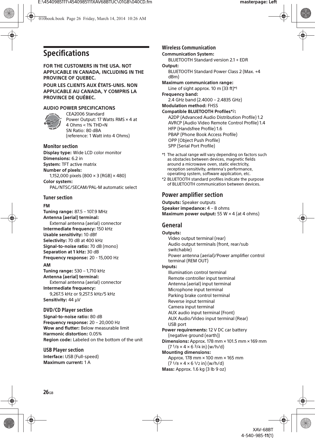 26GBE:\4540985111\4540985111XAV68BTUC\01GB\040CD.fm masterpage: LeftXAV-68BT4-540-985-11(1)SpecificationsFOR THE CUSTOMERS IN THE USA. NOT APPLICABLE IN CANADA, INCLUDING IN THE PROVINCE OF QUEBEC.POUR LES CLIENTS AUX ÉTATS-UNIS. NON APPLICABLE AU CANADA, Y COMPRIS LA PROVINCE DE QUÉBEC.AUDIO POWER SPECIFICATIONSCEA2006 StandardPower Output: 17 Watts RMS × 4 at 4 Ohms &lt; 1% THD+NSN Ratio: 80 dBA (reference: 1 Watt into 4 Ohms)Monitor sectionDisplay type: Wide LCD color monitorDimensions: 6.2 inSystem: TFT active matrixNumber of pixels: 1,152,000 pixels (800 × 3 (RGB) × 480)Color system:PAL/NTSC/SECAM/PAL-M automatic selectTuner sectionFMTuning range: 87.5 – 107.9 MHzAntenna (aerial) terminal: External antenna (aerial) connectorIntermediate frequency: 150 kHzUsable sensitivity: 10 dBfSelectivity: 70 dB at 400 kHzSignal-to-noise ratio: 70 dB (mono)Separation at 1 kHz: 30 dBFrequency response: 20 - 15,000 HzAMTuning range: 530 – 1,710 kHzAntenna (aerial) terminal: External antenna (aerial) connectorIntermediate frequency:9,267.5 kHz or 9,257.5 kHz/5 kHzSensitivity: 44 μVDVD/CD Player sectionSignal-to-noise ratio: 80 dBFrequency response: 20 – 20,000 HzWow and flutter: Below measurable limitHarmonic distortion: 0.05%Region code: Labeled on the bottom of the unitUSB Player sectionInterface: USB (Full-speed)Maximum current: 1 AWireless CommunicationCommunication System: BLUETOOTH Standard version 2.1 + EDROutput: BLUETOOTH Standard Power Class 2 (Max. +4 dBm)Maximum communication range: Line of sight approx. 10 m (33 ft)*1Frequency band: 2.4 GHz band (2.4000 – 2.4835 GHz)Modulation method: FHSSCompatible BLUETOOTH Profiles*2:A2DP (Advanced Audio Distribution Profile) 1.2AVRCP (Audio Video Remote Control Profile) 1.4HFP (Handsfree Profile) 1.6PBAP (Phone Book Access Profile)OPP (Object Push Profile)SPP (Serial Port Profile)*1 The actual range will vary depending on factors such as obstacles between devices, magnetic fields around a microwave oven, static electricity, reception sensitivity, antenna’s performance, operating system, software application, etc.*2 BLUETOOTH standard profiles indicate the purpose of BLUETOOTH communication between devices.Power amplifier sectionOutputs: Speaker outputsSpeaker impedance: 4 – 8 ohmsMaximum power output: 55 W × 4 (at 4 ohms)GeneralOutputs: Video output terminal (rear)Audio output terminals (front, rear/sub switchable)Power antenna (aerial)/Power amplifier control terminal (REM OUT)Inputs: Illumination control terminalRemote controller input terminalAntenna (aerial) input terminalMicrophone input terminalParking brake control terminalReverse input terminalCamera input terminalAUX audio input terminal (Front)AUX Audio/Video input terminal (Rear)USB portPower requirements: 12 V DC car battery (negative ground (earth))Dimensions: Approx. 178 mm × 101.5 mm × 169 mm (7 1/8 × 4 × 6 3/4 in) (w/h/d)Mounting dimensions: Approx. 178 mm × 100 mm × 165 mm (7 1/8 × 4 × 6 1/2 in) (w/h/d)Mass: Approx. 1.6 kg (3 lb 9 oz)010book.book  Page 26  Friday, March 14, 2014  10:26 AM