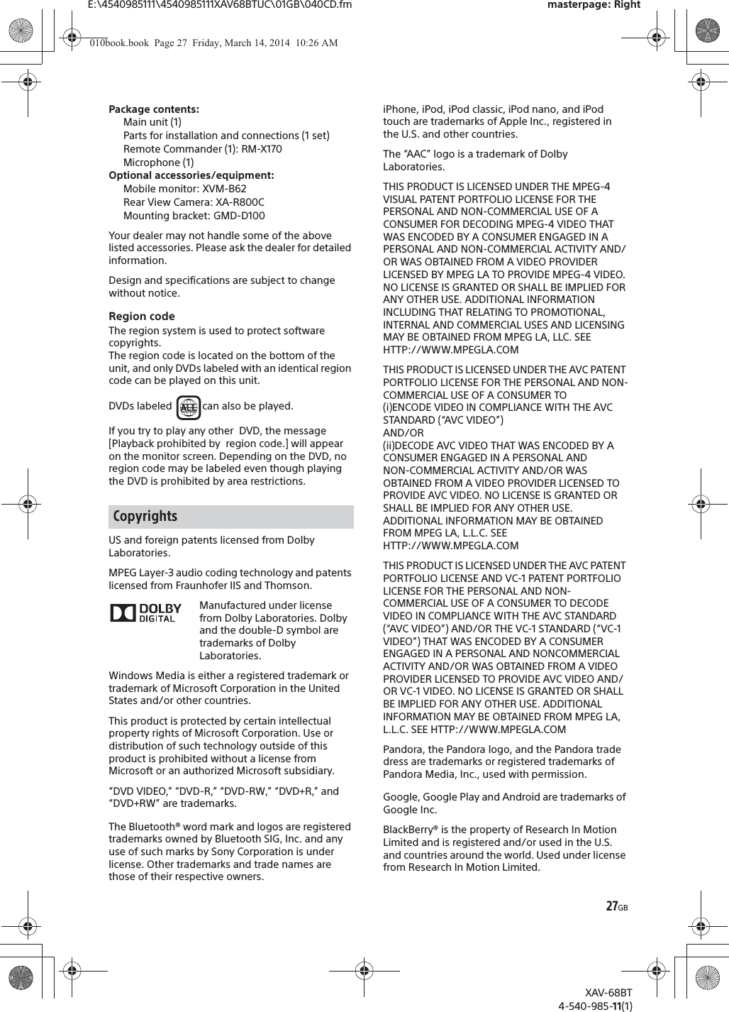 27GBE:\4540985111\4540985111XAV68BTUC\01GB\040CD.fm masterpage: RightXAV-68BT4-540-985-11(1)Package contents: Main unit (1)Parts for installation and connections (1 set)Remote Commander (1): RM-X170Microphone (1)Optional accessories/equipment:Mobile monitor: XVM-B62Rear View Camera: XA-R800CMounting bracket: GMD-D100Your dealer may not handle some of the above listed accessories. Please ask the dealer for detailed information.Design and specifications are subject to change without notice.Region codeThe region system is used to protect software copyrights.The region code is located on the bottom of the unit, and only DVDs labeled with an identical region code can be played on this unit.DVDs labeled  can also be played.If you try to play any other  DVD, the message [Playback prohibited by  region code.] will appear on the monitor screen. Depending on the DVD, no region code may be labeled even though playing the DVD is prohibited by area restrictions.US and foreign patents licensed from Dolby Laboratories.MPEG Layer-3 audio coding technology and patents licensed from Fraunhofer IIS and Thomson.Manufactured under license from Dolby Laboratories. Dolby and the double-D symbol are trademarks of Dolby Laboratories.Windows Media is either a registered trademark or trademark of Microsoft Corporation in the United States and/or other countries.This product is protected by certain intellectual property rights of Microsoft Corporation. Use or distribution of such technology outside of this product is prohibited without a license from Microsoft or an authorized Microsoft subsidiary.“DVD VIDEO,” “DVD-R,” “DVD-RW,” “DVD+R,” and “DVD+RW” are trademarks.The Bluetooth® word mark and logos are registered trademarks owned by Bluetooth SIG, Inc. and any use of such marks by Sony Corporation is under license. Other trademarks and trade names are those of their respective owners.iPhone, iPod, iPod classic, iPod nano, and iPod touch are trademarks of Apple Inc., registered in the U.S. and other countries.The “AAC” logo is a trademark of Dolby Laboratories.THIS PRODUCT IS LICENSED UNDER THE MPEG-4 VISUAL PATENT PORTFOLIO LICENSE FOR THE PERSONAL AND NON-COMMERCIAL USE OF A CONSUMER FOR DECODING MPEG-4 VIDEO THAT WAS ENCODED BY A CONSUMER ENGAGED IN A PERSONAL AND NON-COMMERCIAL ACTIVITY AND/OR WAS OBTAINED FROM A VIDEO PROVIDER LICENSED BY MPEG LA TO PROVIDE MPEG-4 VIDEO. NO LICENSE IS GRANTED OR SHALL BE IMPLIED FOR ANY OTHER USE. ADDITIONAL INFORMATION INCLUDING THAT RELATING TO PROMOTIONAL, INTERNAL AND COMMERCIAL USES AND LICENSING MAY BE OBTAINED FROM MPEG LA, LLC. SEE HTTP://WWW.MPEGLA.COMTHIS PRODUCT IS LICENSED UNDER THE AVC PATENT PORTFOLIO LICENSE FOR THE PERSONAL AND NON-COMMERCIAL USE OF A CONSUMER TO(i)ENCODE VIDEO IN COMPLIANCE WITH THE AVC STANDARD (“AVC VIDEO”)AND/OR(ii)DECODE AVC VIDEO THAT WAS ENCODED BY A CONSUMER ENGAGED IN A PERSONAL ANDNON-COMMERCIAL ACTIVITY AND/OR WAS OBTAINED FROM A VIDEO PROVIDER LICENSED TO PROVIDE AVC VIDEO. NO LICENSE IS GRANTED OR SHALL BE IMPLIED FOR ANY OTHER USE. ADDITIONAL INFORMATION MAY BE OBTAINED FROM MPEG LA, L.L.C. SEE HTTP://WWW.MPEGLA.COMTHIS PRODUCT IS LICENSED UNDER THE AVC PATENT PORTFOLIO LICENSE AND VC-1 PATENT PORTFOLIO LICENSE FOR THE PERSONAL AND NON-COMMERCIAL USE OF A CONSUMER TO DECODE VIDEO IN COMPLIANCE WITH THE AVC STANDARD (“AVC VIDEO”) AND/OR THE VC-1 STANDARD (“VC-1 VIDEO”) THAT WAS ENCODED BY A CONSUMER ENGAGED IN A PERSONAL AND NONCOMMERCIAL ACTIVITY AND/OR WAS OBTAINED FROM A VIDEO PROVIDER LICENSED TO PROVIDE AVC VIDEO AND/OR VC-1 VIDEO. NO LICENSE IS GRANTED OR SHALL BE IMPLIED FOR ANY OTHER USE. ADDITIONAL INFORMATION MAY BE OBTAINED FROM MPEG LA, L.L.C. SEE HTTP://WWW.MPEGLA.COMPandora, the Pandora logo, and the Pandora trade dress are trademarks or registered trademarks of Pandora Media, Inc., used with permission.Google, Google Play and Android are trademarks of Google Inc.BlackBerry® is the property of Research In Motion Limited and is registered and/or used in the U.S. and countries around the world. Used under license from Research In Motion Limited.Copyrights010book.book  Page 27  Friday, March 14, 2014  10:26 AM