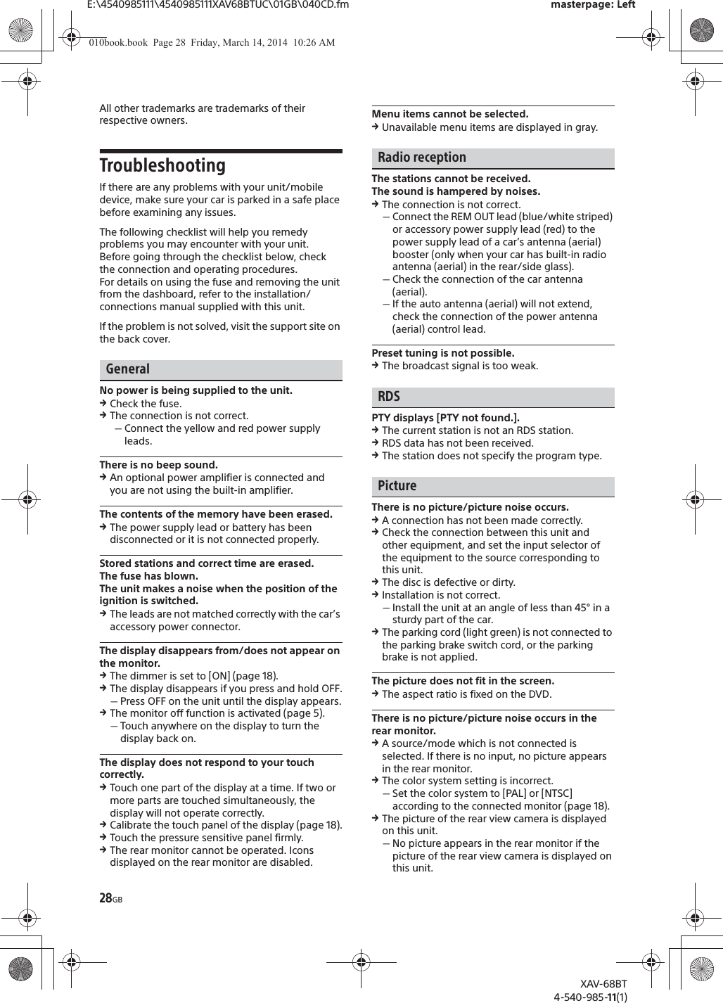 28GBE:\4540985111\4540985111XAV68BTUC\01GB\040CD.fm masterpage: LeftXAV-68BT4-540-985-11(1)All other trademarks are trademarks of their respective owners.TroubleshootingIf there are any problems with your unit/mobile device, make sure your car is parked in a safe place before examining any issues.The following checklist will help you remedy problems you may encounter with your unit.Before going through the checklist below, check the connection and operating procedures.For details on using the fuse and removing the unit from the dashboard, refer to the installation/connections manual supplied with this unit.If the problem is not solved, visit the support site on the back cover.GeneralNo power is being supplied to the unit.qCheck the fuse.qThe connection is not correct.ˋConnect the yellow and red power supply leads.There is no beep sound.qAn optional power amplifier is connected and you are not using the built-in amplifier.The contents of the memory have been erased.qThe power supply lead or battery has been disconnected or it is not connected properly.Stored stations and correct time are erased.The fuse has blown.The unit makes a noise when the position of the ignition is switched.qThe leads are not matched correctly with the car’s accessory power connector.The display disappears from/does not appear on the monitor.qThe dimmer is set to [ON] (page 18).qThe display disappears if you press and hold OFF.ˋPress OFF on the unit until the display appears.qThe monitor off function is activated (page 5).ˋTouch anywhere on the display to turn the display back on.The display does not respond to your touch correctly.qTouch one part of the display at a time. If two or more parts are touched simultaneously, the display will not operate correctly.qCalibrate the touch panel of the display (page 18).qTouch the pressure sensitive panel firmly.qThe rear monitor cannot be operated. Icons displayed on the rear monitor are disabled.Menu items cannot be selected.qUnavailable menu items are displayed in gray.Radio receptionThe stations cannot be received.The sound is hampered by noises.qThe connection is not correct.ˋConnect the REM OUT lead (blue/white striped) or accessory power supply lead (red) to the power supply lead of a car’s antenna (aerial) booster (only when your car has built-in radio antenna (aerial) in the rear/side glass).ˋCheck the connection of the car antenna (aerial).ˋIf the auto antenna (aerial) will not extend, check the connection of the power antenna (aerial) control lead.Preset tuning is not possible.qThe broadcast signal is too weak.RDSPTY displays [PTY not found.].qThe current station is not an RDS station.qRDS data has not been received.qThe station does not specify the program type.PictureThere is no picture/picture noise occurs.qA connection has not been made correctly.qCheck the connection between this unit and other equipment, and set the input selector of the equipment to the source corresponding to this unit.qThe disc is defective or dirty.qInstallation is not correct.ˋInstall the unit at an angle of less than 45° in a sturdy part of the car.qThe parking cord (light green) is not connected to the parking brake switch cord, or the parking brake is not applied.The picture does not fit in the screen.qThe aspect ratio is fixed on the DVD.There is no picture/picture noise occurs in the rear monitor.qA source/mode which is not connected is selected. If there is no input, no picture appears in the rear monitor.qThe color system setting is incorrect.ˋSet the color system to [PAL] or [NTSC] according to the connected monitor (page 18).qThe picture of the rear view camera is displayed on this unit.ˋNo picture appears in the rear monitor if the picture of the rear view camera is displayed on this unit.010book.book  Page 28  Friday, March 14, 2014  10:26 AM