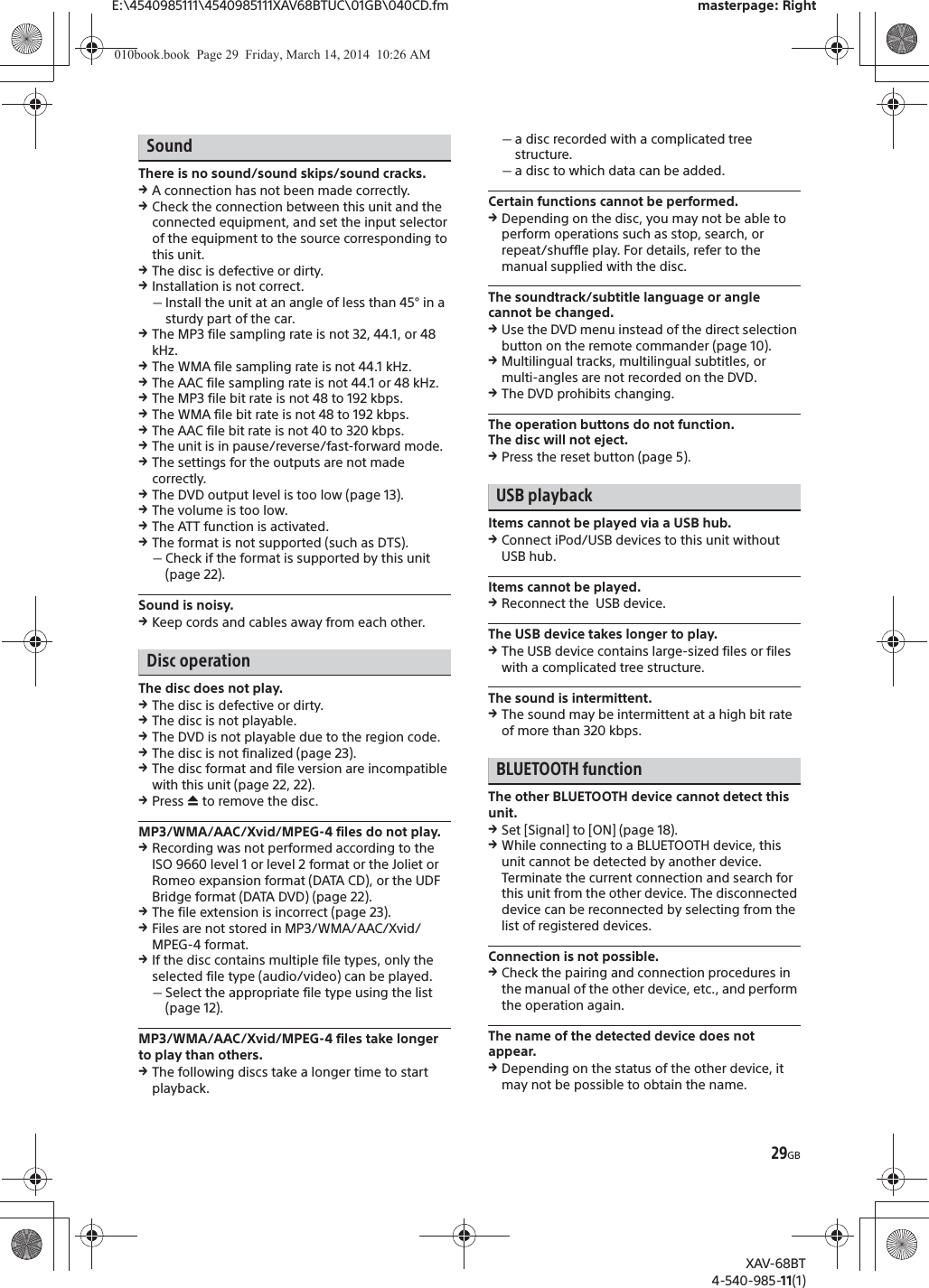 29GBE:\4540985111\4540985111XAV68BTUC\01GB\040CD.fm masterpage: RightXAV-68BT4-540-985-11(1)SoundThere is no sound/sound skips/sound cracks.qA connection has not been made correctly.qCheck the connection between this unit and the connected equipment, and set the input selector of the equipment to the source corresponding to this unit.qThe disc is defective or dirty.qInstallation is not correct.ˋInstall the unit at an angle of less than 45° in a sturdy part of the car.qThe MP3 file sampling rate is not 32, 44.1, or 48 kHz.qThe WMA file sampling rate is not 44.1 kHz.qThe AAC file sampling rate is not 44.1 or 48 kHz.qThe MP3 file bit rate is not 48 to 192 kbps.qThe WMA file bit rate is not 48 to 192 kbps.qThe AAC file bit rate is not 40 to 320 kbps.qThe unit is in pause/reverse/fast-forward mode.qThe settings for the outputs are not made correctly.qThe DVD output level is too low (page 13).qThe volume is too low.qThe ATT function is activated.qThe format is not supported (such as DTS).ˋCheck if the format is supported by this unit (page 22).Sound is noisy.qKeep cords and cables away from each other.Disc operationThe disc does not play.qThe disc is defective or dirty.qThe disc is not playable.qThe DVD is not playable due to the region code.qThe disc is not finalized (page 23).qThe disc format and file version are incompatible with this unit (page 22, 22).qPress ì to remove the disc.MP3/WMA/AAC/Xvid/MPEG-4 files do not play.qRecording was not performed according to the ISO 9660 level 1 or level 2 format or the Joliet or Romeo expansion format (DATA CD), or the UDF Bridge format (DATA DVD) (page 22).qThe file extension is incorrect (page 23).qFiles are not stored in MP3/WMA/AAC/Xvid/MPEG-4 format.qIf the disc contains multiple file types, only the selected file type (audio/video) can be played.ˋSelect the appropriate file type using the list (page 12).MP3/WMA/AAC/Xvid/MPEG-4 files take longer to play than others.qThe following discs take a longer time to start playback.ˋa disc recorded with a complicated tree structure.ˋa disc to which data can be added.Certain functions cannot be performed.qDepending on the disc, you may not be able to perform operations such as stop, search, or repeat/shuffle play. For details, refer to the manual supplied with the disc.The soundtrack/subtitle language or angle cannot be changed.qUse the DVD menu instead of the direct selection button on the remote commander (page 10).qMultilingual tracks, multilingual subtitles, or multi-angles are not recorded on the DVD.qThe DVD prohibits changing.The operation buttons do not function.The disc will not eject.qPress the reset button (page 5).USB playbackItems cannot be played via a USB hub.qConnect iPod/USB devices to this unit without USB hub.Items cannot be played.qReconnect the  USB device.The USB device takes longer to play.qThe USB device contains large-sized files or files with a complicated tree structure.The sound is intermittent.qThe sound may be intermittent at a high bit rate of more than 320 kbps.BLUETOOTH functionThe other BLUETOOTH device cannot detect this unit.qSet [Signal] to [ON] (page 18).qWhile connecting to a BLUETOOTH device, this unit cannot be detected by another device. Terminate the current connection and search for this unit from the other device. The disconnected device can be reconnected by selecting from the list of registered devices.Connection is not possible.qCheck the pairing and connection procedures in the manual of the other device, etc., and perform the operation again.The name of the detected device does not appear.qDepending on the status of the other device, it may not be possible to obtain the name.010book.book  Page 29  Friday, March 14, 2014  10:26 AM