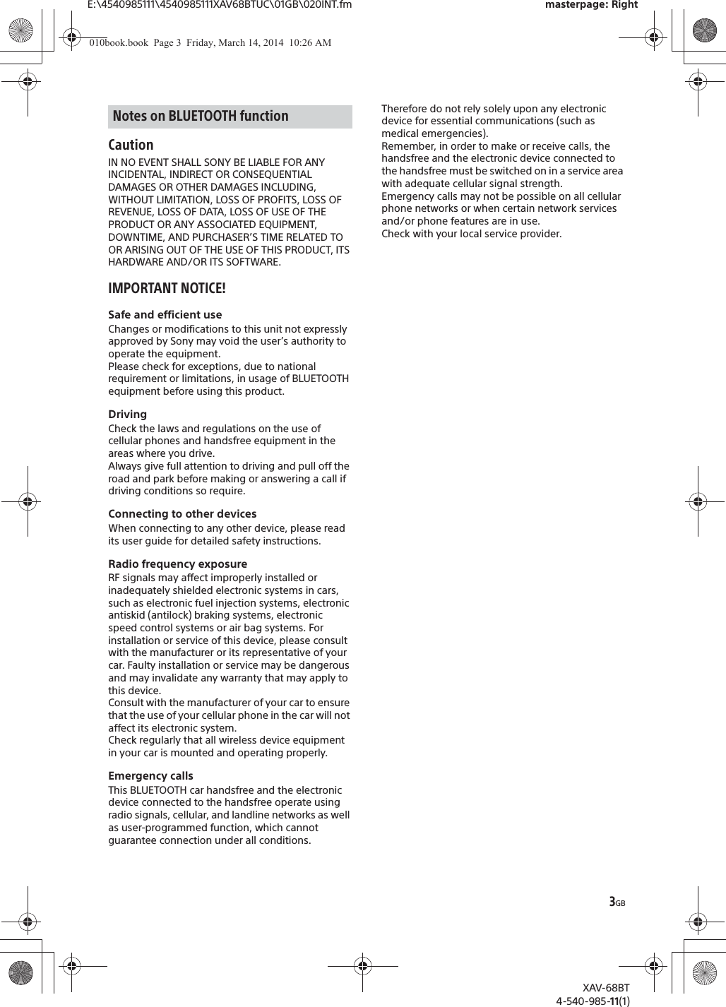 3GBE:\4540985111\4540985111XAV68BTUC\01GB\020INT.fm masterpage: RightXAV-68BT4-540-985-11(1)CautionIN NO EVENT SHALL SONY BE LIABLE FOR ANY INCIDENTAL, INDIRECT OR CONSEQUENTIAL DAMAGES OR OTHER DAMAGES INCLUDING, WITHOUT LIMITATION, LOSS OF PROFITS, LOSS OF REVENUE, LOSS OF DATA, LOSS OF USE OF THE PRODUCT OR ANY ASSOCIATED EQUIPMENT, DOWNTIME, AND PURCHASER’S TIME RELATED TO OR ARISING OUT OF THE USE OF THIS PRODUCT, ITS HARDWARE AND/OR ITS SOFTWARE.IMPORTANT NOTICE!Safe and efficient useChanges or modifications to this unit not expressly approved by Sony may void the user’s authority to operate the equipment.Please check for exceptions, due to national requirement or limitations, in usage of BLUETOOTH equipment before using this product.DrivingCheck the laws and regulations on the use of cellular phones and handsfree equipment in the areas where you drive.Always give full attention to driving and pull off the road and park before making or answering a call if driving conditions so require.Connecting to other devicesWhen connecting to any other device, please read its user guide for detailed safety instructions.Radio frequency exposureRF signals may affect improperly installed or inadequately shielded electronic systems in cars, such as electronic fuel injection systems, electronic antiskid (antilock) braking systems, electronic speed control systems or air bag systems. For installation or service of this device, please consult with the manufacturer or its representative of your car. Faulty installation or service may be dangerous and may invalidate any warranty that may apply to this device.Consult with the manufacturer of your car to ensure that the use of your cellular phone in the car will not affect its electronic system.Check regularly that all wireless device equipment in your car is mounted and operating properly.Emergency callsThis BLUETOOTH car handsfree and the electronic device connected to the handsfree operate using radio signals, cellular, and landline networks as well as user-programmed function, which cannot guarantee connection under all conditions.Therefore do not rely solely upon any electronic device for essential communications (such as medical emergencies).Remember, in order to make or receive calls, the handsfree and the electronic device connected to the handsfree must be switched on in a service area with adequate cellular signal strength.Emergency calls may not be possible on all cellular phone networks or when certain network services and/or phone features are in use.Check with your local service provider.Notes on BLUETOOTH function010book.book  Page 3  Friday, March 14, 2014  10:26 AM