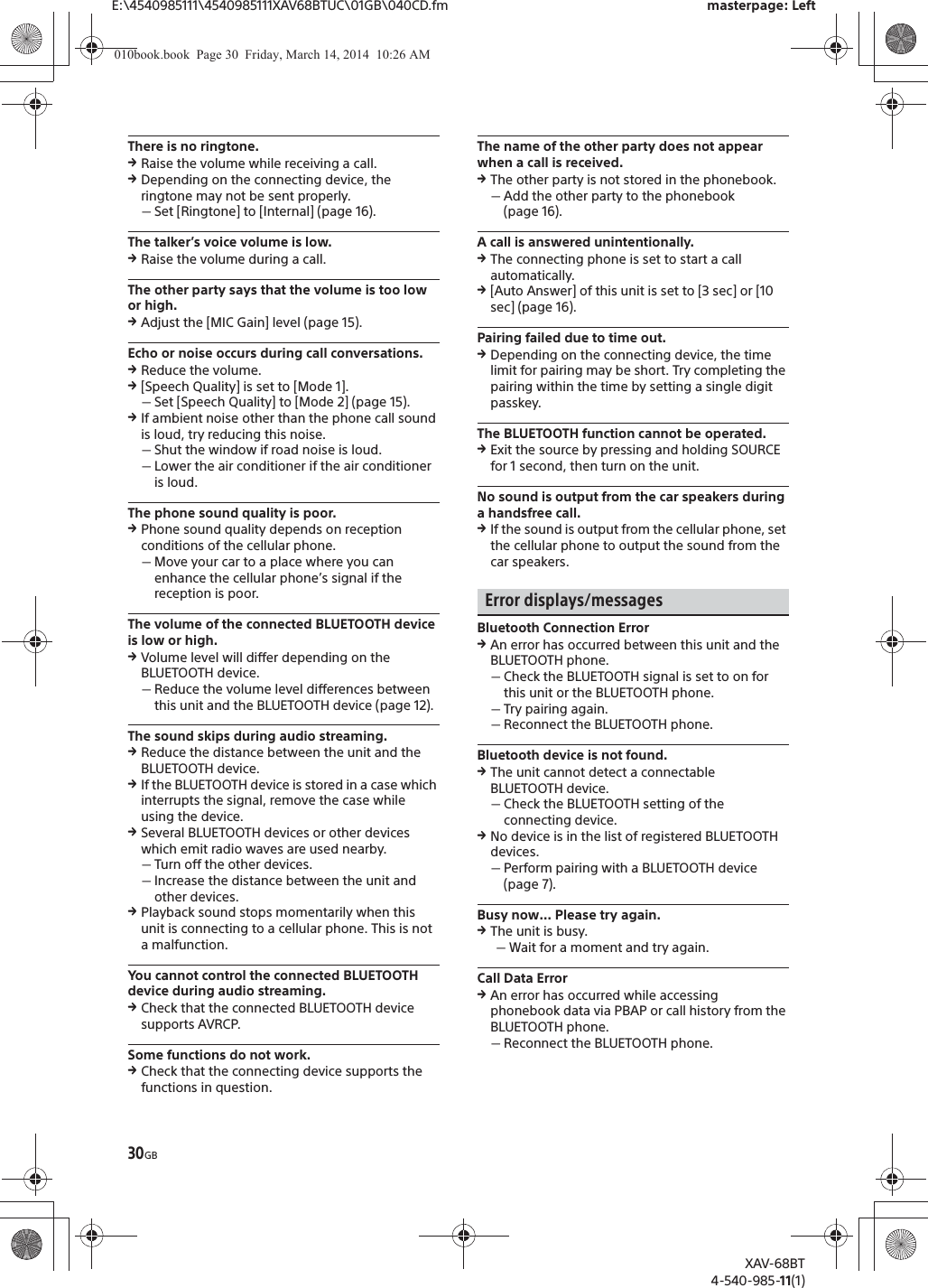 30GBE:\4540985111\4540985111XAV68BTUC\01GB\040CD.fm masterpage: LeftXAV-68BT4-540-985-11(1)There is no ringtone.qRaise the volume while receiving a call.qDepending on the connecting device, the ringtone may not be sent properly.ˋSet [Ringtone] to [Internal] (page 16).The talker’s voice volume is low.qRaise the volume during a call.The other party says that the volume is too low or high.qAdjust the [MIC Gain] level (page 15).Echo or noise occurs during call conversations.qReduce the volume.q[Speech Quality] is set to [Mode 1].ˋSet [Speech Quality] to [Mode 2] (page 15).qIf ambient noise other than the phone call sound is loud, try reducing this noise.ˋShut the window if road noise is loud.ˋLower the air conditioner if the air conditioner is loud.The phone sound quality is poor.qPhone sound quality depends on reception conditions of the cellular phone. ˋMove your car to a place where you can enhance the cellular phone’s signal if the reception is poor.The volume of the connected BLUETOOTH device is low or high.qVolume level will differ depending on the BLUETOOTH device.ˋReduce the volume level differences between this unit and the BLUETOOTH device (page 12).The sound skips during audio streaming.qReduce the distance between the unit and the BLUETOOTH device.qIf the BLUETOOTH device is stored in a case which interrupts the signal, remove the case while using the device.qSeveral BLUETOOTH devices or other devices which emit radio waves are used nearby.ˋTurn off the other devices.ˋIncrease the distance between the unit and other devices.qPlayback sound stops momentarily when this unit is connecting to a cellular phone. This is not a malfunction.You cannot control the connected BLUETOOTH device during audio streaming.qCheck that the connected BLUETOOTH device supports AVRCP.Some functions do not work.qCheck that the connecting device supports the functions in question.The name of the other party does not appear when a call is received.qThe other party is not stored in the phonebook.ˋAdd the other party to the phonebook (page 16).A call is answered unintentionally.qThe connecting phone is set to start a call automatically.q[Auto Answer] of this unit is set to [3 sec] or [10 sec] (page 16).Pairing failed due to time out.qDepending on the connecting device, the time limit for pairing may be short. Try completing the pairing within the time by setting a single digit passkey.The BLUETOOTH function cannot be operated.qExit the source by pressing and holding SOURCE for 1 second, then turn on the unit.No sound is output from the car speakers during a handsfree call.qIf the sound is output from the cellular phone, set the cellular phone to output the sound from the car speakers.Error displays/messagesBluetooth Connection ErrorqAn error has occurred between this unit and the BLUETOOTH phone.ˋCheck the BLUETOOTH signal is set to on for this unit or the BLUETOOTH phone.ˋTry pairing again.ˋReconnect the BLUETOOTH phone.Bluetooth device is not found.qThe unit cannot detect a connectable BLUETOOTH device.ˋCheck the BLUETOOTH setting of the connecting device.qNo device is in the list of registered BLUETOOTH devices.ˋPerform pairing with a BLUETOOTH device (page 7).Busy now… Please try again.qThe unit is busy.ˋWait for a moment and try again.Call Data ErrorqAn error has occurred while accessing phonebook data via PBAP or call history from the BLUETOOTH phone.ˋReconnect the BLUETOOTH phone.010book.book  Page 30  Friday, March 14, 2014  10:26 AM