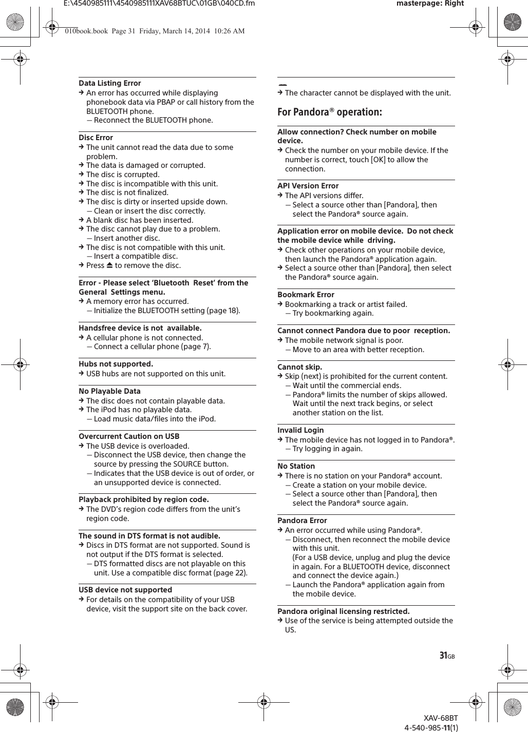 31GBE:\4540985111\4540985111XAV68BTUC\01GB\040CD.fm masterpage: RightXAV-68BT4-540-985-11(1)Data Listing ErrorqAn error has occurred while displaying phonebook data via PBAP or call history from the BLUETOOTH phone.ˋReconnect the BLUETOOTH phone.Disc ErrorqThe unit cannot read the data due to some problem.qThe data is damaged or corrupted.qThe disc is corrupted.qThe disc is incompatible with this unit.qThe disc is not finalized.qThe disc is dirty or inserted upside down.ˋClean or insert the disc correctly.qA blank disc has been inserted.qThe disc cannot play due to a problem.ˋInsert another disc.qThe disc is not compatible with this unit.ˋInsert a compatible disc.qPress ì to remove the disc.Error - Please select ‘Bluetooth  Reset’ from the General  Settings menu.qA memory error has occurred.ˋInitialize the BLUETOOTH setting (page 18).Handsfree device is not  available.qA cellular phone is not connected.ˋConnect a cellular phone (page 7).Hubs not supported.qUSB hubs are not supported on this unit.No Playable DataqThe disc does not contain playable data.qThe iPod has no playable data.ˋLoad music data/files into the iPod.Overcurrent Caution on USBqThe USB device is overloaded.ˋDisconnect the USB device, then change the source by pressing the SOURCE button.ˋIndicates that the USB device is out of order, or an unsupported device is connected.Playback prohibited by region code.qThe DVD’s region code differs from the unit’s region code.The sound in DTS format is not audible.qDiscs in DTS format are not supported. Sound is not output if the DTS format is selected.ˋDTS formatted discs are not playable on this unit. Use a compatible disc format (page 22).USB device not supportedqFor details on the compatibility of your USB device, visit the support site on the back cover.qThe character cannot be displayed with the unit.For Pandora® operation:Allow connection? Check number on mobile device.qCheck the number on your mobile device. If the number is correct, touch [OK] to allow the connection.API Version ErrorqThe API versions differ.ˋSelect a source other than [Pandora], then select the Pandora® source again.Application error on mobile device.  Do not check the mobile device while  driving.qCheck other operations on your mobile device, then launch the Pandora® application again.qSelect a source other than [Pandora], then select the Pandora® source again.Bookmark ErrorqBookmarking a track or artist failed.ˋTry bookmarking again.Cannot connect Pandora due to poor  reception.qThe mobile network signal is poor.ˋMove to an area with better reception.Cannot skip.qSkip (next) is prohibited for the current content.ˋWait until the commercial ends.ˋPandora® limits the number of skips allowed. Wait until the next track begins, or select another station on the list.Invalid LoginqThe mobile device has not logged in to Pandora®.ˋTry logging in again.No StationqThere is no station on your Pandora® account.ˋCreate a station on your mobile device.ˋSelect a source other than [Pandora], then select the Pandora® source again.Pandora ErrorqAn error occurred while using Pandora®.ˋDisconnect, then reconnect the mobile device with this unit.(For a USB device, unplug and plug the device in again. For a BLUETOOTH device, disconnect and connect the device again.)ˋLaunch the Pandora® application again from the mobile device.Pandora original licensing restricted.qUse of the service is being attempted outside the US.010book.book  Page 31  Friday, March 14, 2014  10:26 AM