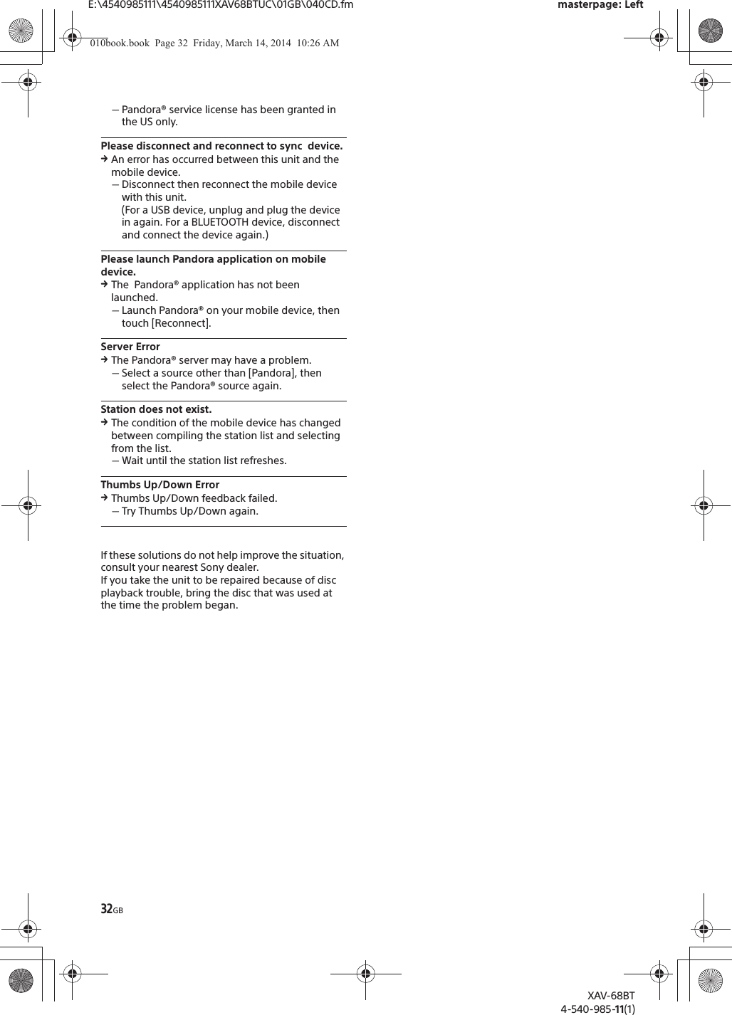 32GBE:\4540985111\4540985111XAV68BTUC\01GB\040CD.fm masterpage: LeftXAV-68BT4-540-985-11(1)ˋPandora® service license has been granted in the US only.Please disconnect and reconnect to sync  device.qAn error has occurred between this unit and the mobile device.ˋDisconnect then reconnect the mobile device with this unit.(For a USB device, unplug and plug the device in again. For a BLUETOOTH device, disconnect and connect the device again.)Please launch Pandora application on mobile device.qThe  Pandora® application has not been launched.ˋLaunch Pandora® on your mobile device, then touch [Reconnect].Server ErrorqThe Pandora® server may have a problem.ˋSelect a source other than [Pandora], then select the Pandora® source again.Station does not exist.qThe condition of the mobile device has changed between compiling the station list and selecting from the list.ˋWait until the station list refreshes.Thumbs Up/Down ErrorqThumbs Up/Down feedback failed.ˋTry Thumbs Up/Down again.If these solutions do not help improve the situation, consult your nearest Sony dealer.If you take the unit to be repaired because of disc playback trouble, bring the disc that was used at the time the problem began.010book.book  Page 32  Friday, March 14, 2014  10:26 AM