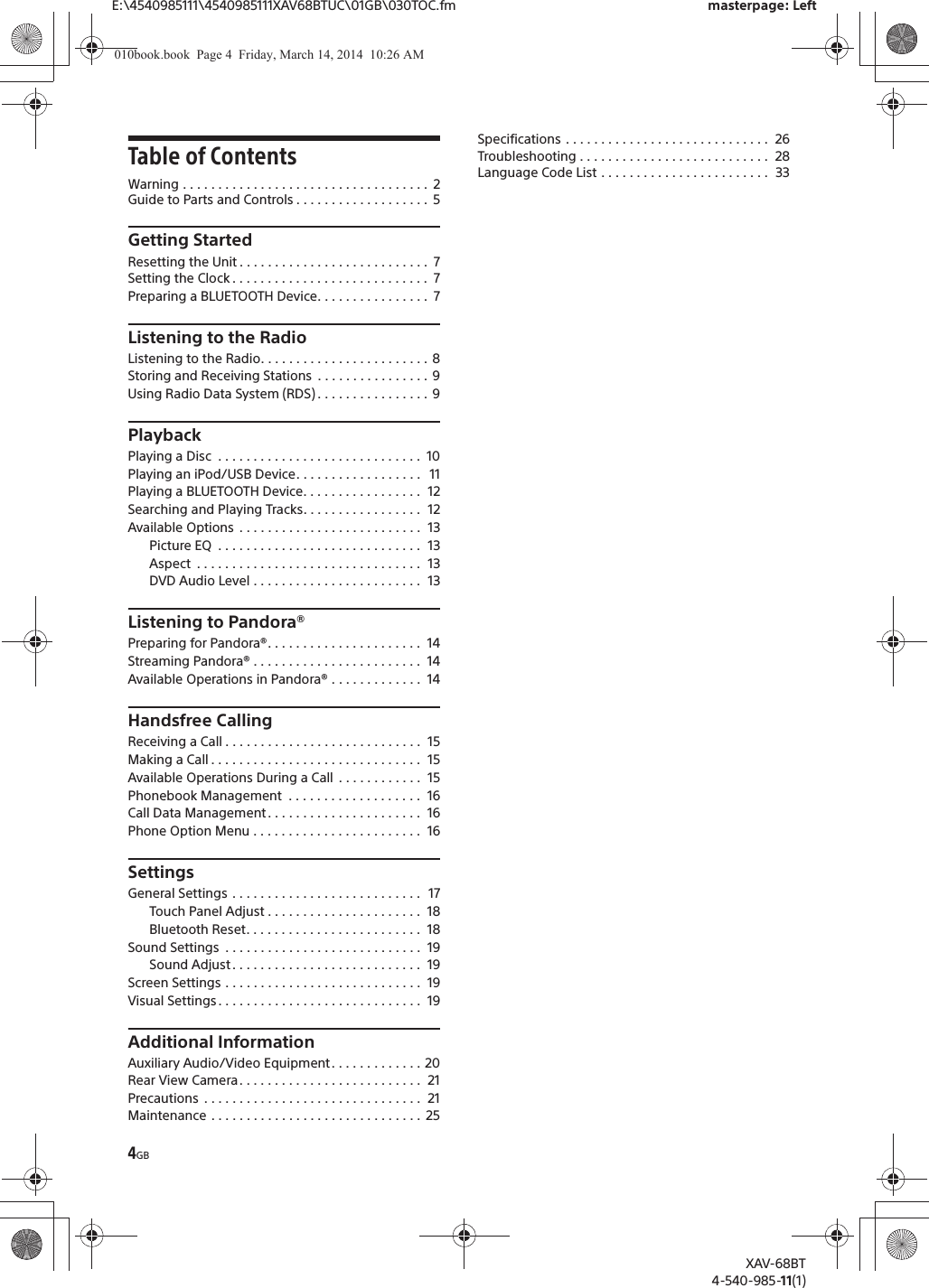 4GBE:\4540985111\4540985111XAV68BTUC\01GB\030TOC.fm masterpage: LeftXAV-68BT4-540-985-11(1)Table of ContentsWarning . . . . . . . . . . . . . . . . . . . . . . . . . . . . . . . . . . .  2Guide to Parts and Controls . . . . . . . . . . . . . . . . . . .  5Getting StartedResetting the Unit . . . . . . . . . . . . . . . . . . . . . . . . . . .  7Setting the Clock . . . . . . . . . . . . . . . . . . . . . . . . . . . .  7Preparing a BLUETOOTH Device. . . . . . . . . . . . . . . .  7Listening to the RadioListening to the Radio. . . . . . . . . . . . . . . . . . . . . . . .  8Storing and Receiving Stations  . . . . . . . . . . . . . . . .  9Using Radio Data System (RDS) . . . . . . . . . . . . . . . .  9PlaybackPlaying a Disc  . . . . . . . . . . . . . . . . . . . . . . . . . . . . .  10Playing an iPod/USB Device. . . . . . . . . . . . . . . . . .   11Playing a BLUETOOTH Device. . . . . . . . . . . . . . . . .  12Searching and Playing Tracks. . . . . . . . . . . . . . . . .  12Available Options  . . . . . . . . . . . . . . . . . . . . . . . . . .  13Picture EQ  . . . . . . . . . . . . . . . . . . . . . . . . . . . . .  13Aspect  . . . . . . . . . . . . . . . . . . . . . . . . . . . . . . . .  13DVD Audio Level . . . . . . . . . . . . . . . . . . . . . . . .  13Listening to Pandora®Preparing for Pandora®. . . . . . . . . . . . . . . . . . . . . .  14Streaming Pandora® . . . . . . . . . . . . . . . . . . . . . . . .  14Available Operations in Pandora® . . . . . . . . . . . . .  14Handsfree CallingReceiving a Call . . . . . . . . . . . . . . . . . . . . . . . . . . . .  15Making a Call . . . . . . . . . . . . . . . . . . . . . . . . . . . . . .  15Available Operations During a Call  . . . . . . . . . . . .  15Phonebook Management  . . . . . . . . . . . . . . . . . . .  16Call Data Management . . . . . . . . . . . . . . . . . . . . . .  16Phone Option Menu . . . . . . . . . . . . . . . . . . . . . . . .  16SettingsGeneral Settings . . . . . . . . . . . . . . . . . . . . . . . . . . .   17Touch Panel Adjust . . . . . . . . . . . . . . . . . . . . . .  18Bluetooth Reset. . . . . . . . . . . . . . . . . . . . . . . . .  18Sound Settings  . . . . . . . . . . . . . . . . . . . . . . . . . . . .  19Sound Adjust . . . . . . . . . . . . . . . . . . . . . . . . . . .  19Screen Settings . . . . . . . . . . . . . . . . . . . . . . . . . . . .  19Visual Settings . . . . . . . . . . . . . . . . . . . . . . . . . . . . .  19Additional InformationAuxiliary Audio/Video Equipment . . . . . . . . . . . . . 20Rear View Camera. . . . . . . . . . . . . . . . . . . . . . . . . .  21Precautions  . . . . . . . . . . . . . . . . . . . . . . . . . . . . . . .  21Maintenance . . . . . . . . . . . . . . . . . . . . . . . . . . . . . .  25Specifications . . . . . . . . . . . . . . . . . . . . . . . . . . . . .  26Troubleshooting . . . . . . . . . . . . . . . . . . . . . . . . . . .  28Language Code List . . . . . . . . . . . . . . . . . . . . . . . .  33010book.book  Page 4  Friday, March 14, 2014  10:26 AM