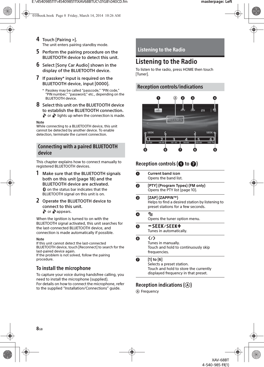 8GBE:\4540985111\4540985111XAV68BTUC\01GB\040CD.fm masterpage: LeftXAV-68BT4-540-985-11(1)4Touch [Pairing &gt;].The unit enters pairing standby mode.5Perform the pairing procedure on the BLUETOOTH device to detect this unit.6Select [Sony Car Audio] shown in the display of the BLUETOOTH device.7If passkey* input is required on the BLUETOOTH device, input [0000].* Passkey may be called “passcode,” “PIN code,” “PIN number,” “password,” etc., depending on the BLUETOOTH device. 8Select this unit on the BLUETOOTH device to establish the BLUETOOTH connection. or   lights up when the connection is made.NoteWhile connecting to a BLUETOOTH device, this unit cannot be detected by another device. To enable detection, terminate the current connection.This chapter explains how to connect manually to registered BLUETOOTH devices.1Make sure that the BLUETOOTH signals both on this unit (page 18) and the BLUETOOTH device are activated. on the status bar indicates that the BLUETOOTH signal on this unit is on.2Operate the BLUETOOTH device to connect to this unit. or  appears.When the ignition is turned to on with the BLUETOOTH signal activated, this unit searches for the last-connected BLUETOOTH device, and connection is made automatically if possible.NoteIf this unit cannot detect the last-connected BLUETOOTH device, touch [Reconnect] to search for the last-paired device again.If the problem is not solved, follow the pairing procedure.To install the microphoneTo capture your voice during handsfree calling, you need to install the microphone (supplied).For details on how to connect the microphone, refer to the supplied “Installation/Connections” guide.Listening to the RadioTo listen to the radio, press HOME then touch [Tuner].Reception controls (ɞ to ɤ)Reception indications (ʭ)ʭFrequencyConnecting with a paired BLUETOOTH deviceListening to the RadioReception controls/indicationsɞCurrent band iconOpens the band list.ɟ[PTY] (Program Types) (FM only)Opens the PTY list (page 10).ɠ[ZAP] (ZAPPIN™)Helps to find a desired station by listening to preset stations for a few seconds.ɡOpens the tuner option menu.ɢ/Tunes in automatically.ɣ/Tunes in manually.Touch and hold to continuously skip frequencies.ɤ[1] to [6]Selects a preset station.Touch and hold to store the currently displayed frequency in that preset.ʭɞɢɣɤɣɢɟɠ ɡ010book.book  Page 8  Friday, March 14, 2014  10:26 AM