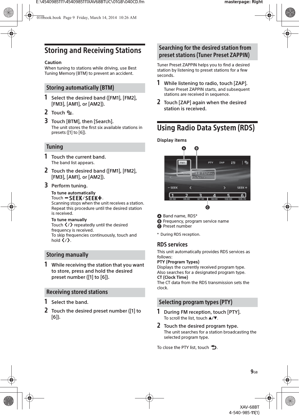 9GBE:\4540985111\4540985111XAV68BTUC\01GB\040CD.fm masterpage: RightXAV-68BT4-540-985-11(1)Storing and Receiving StationsCautionWhen tuning to stations while driving, use Best Tuning Memory (BTM) to prevent an accident.1Select the desired band ([FM1], [FM2], [FM3], [AM1], or [AM2]).2Touch .3Touch [BTM], then [Search].The unit stores the first six available stations in presets ([1] to [6]).1Touch the current band.The band list appears.2Touch the desired band ([FM1], [FM2], [FM3], [AM1], or [AM2]).3Perform tuning.To tune automaticallyTouch / .Scanning stops when the unit receives a station. Repeat this procedure until the desired station is received.To tune manuallyTouch  /  repeatedly until the desired frequency is received.To skip frequencies continuously, touch and hold / .1While receiving the station that you want to store, press and hold the desired preset number ([1] to [6]).1Select the band.2Touch the desired preset number ([1] to [6]).Tuner Preset ZAPPIN helps you to find a desired station by listening to preset stations for a few seconds.1While listening to radio, touch [ZAP].Tuner Preset ZAPPIN starts, and subsequent stations are received in sequence.2Touch [ZAP] again when the desired station is received.Using Radio Data System (RDS)Display itemsɸBand name, RDS*ɹFrequency, program service nameɺPreset number* During RDS reception.RDS servicesThis unit automatically provides RDS services as follows:PTY (Program Types)Displays the currently received program type.Also searches for a designated program type.CT (Clock Time)The CT data from the RDS transmission sets the clock.1During FM reception, touch [PTY].To scroll the list, touch Ă/è.2Touch the desired program type.The unit searches for a station broadcasting the selected program type.To close the PTY list, touch  .Storing automatically (BTM)TuningStoring manuallyReceiving stored stationsSearching for the desired station from preset stations (Tuner Preset ZAPPIN)Selecting program types (PTY)ɺɸɹ010book.book  Page 9  Friday, March 14, 2014  10:26 AM