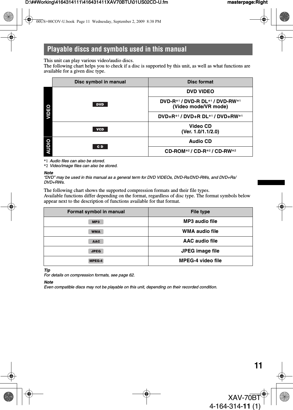 11D:\##Working\4164314111\416431411XAV70BTU\01US02CD-U.fm masterpage:RightD:\##Working\4164314111\416431411XAV70BTU\01US02CD-U.fm masterpage:RightXAV-70BT4-164-314-11 (1)Playable discs and symbols used in this manualThis unit can play various video/audio discs.The following chart helps you to check if a disc is supported by this unit, as well as what functions are available for a given disc type.*1 Audio files can also be stored.*2 Video/image files can also be stored.Note“DVD” may be used in this manual as a general term for DVD VIDEOs, DVD-Rs/DVD-RWs, and DVD+Rs/DVD+RWs.The following chart shows the supported compression formats and their file types.Available functions differ depending on the format, regardless of disc type. The format symbols below appear next to the description of functions available for that format.TipFor details on compression formats, see page 62.NoteEven compatible discs may not be playable on this unit, depending on their recorded condition.Disc symbol in manual Disc formatVIDEODVD VIDEODVD-R*1 / DVD-R DL*1 / DVD-RW*1(Video mode/VR mode)DVD+R*1 / DVD+R DL*1 / DVD+RW*1Video CD(Ver. 1.0/1.1/2.0)AUDIOAudio CDCD-ROM*2 / CD-R*2 / CD-RW*2Format symbol in manual File typeMP3 audio fileWMA audio fileAAC audio fileJPEG image fileMPEG-4 video fileMPEG-400US+00COV-U.book  Page 11  Wednesday, September 2, 2009  8:38 PM