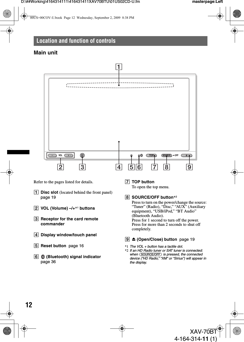 12D:\##Working\4164314111\416431411XAV70BTU\01US02CD-U.fm masterpage:LeftXAV-70BT4-164-314-11 (1)Location and function of controlsMain unitRefer to the pages listed for details.ADisc slot (located behind the front panel)  page 19BVOL (Volume) –/+*1 buttonsCReceptor for the card remote commanderDDisplay window/touch panelEReset button  page 16F (Bluetooth) signal indicator  page 36GTOP buttonTo open the top menu.HSOURCE/OFF button*2Press to turn on the power/change the source: “Tuner” (Radio), “Disc,” “AUX” (Auxiliary equipment), “USB/iPod,” “BT Audio” (Bluetooth Audio).Press for 1 second to turn off the power.Press for more than 2 seconds to shut off completely.IZ (Open/Close) button  page 19*1 The VOL + button has a tactile dot.*2 If an HD Radio tuner or SAT tuner is connected: when (SOURCE/OFF) is pressed, the connected device (“HD Radio,” “XM” or “Sirius”) will appear in the display.VOLTOPOFFSOURCE12 3 4 56 7 8 900US+00COV-U.book  Page 12  Wednesday, September 2, 2009  8:38 PM